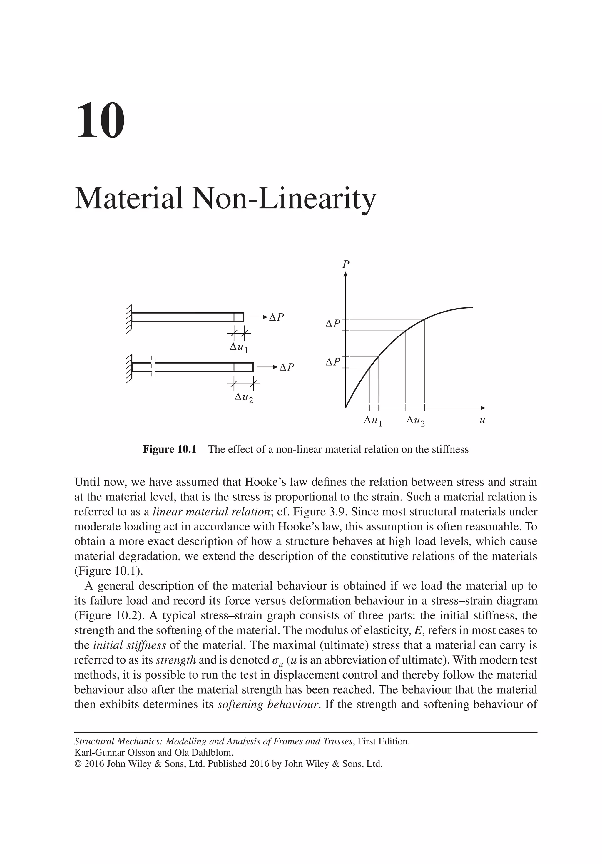 10
Material Non-Linearity
Figure 10.1 The effect of a non-linear material relation on the stiffness
Until now, we have assumed that Hooke’s law defines the relation between stress and strain
at the material level, that is the stress is proportional to the strain. Such a material relation is
referred to as a linear material relation; cf. Figure 3.9. Since most structural materials under
moderate loading act in accordance with Hooke’s law, this assumption is often reasonable. To
obtain a more exact description of how a structure behaves at high load levels, which cause
material degradation, we extend the description of the constitutive relations of the materials
(Figure 10.1).
A general description of the material behaviour is obtained if we load the material up to
its failure load and record its force versus deformation behaviour in a stress–strain diagram
(Figure 10.2). A typical stress–strain graph consists of three parts: the initial stiffness, the
strength and the softening of the material. The modulus of elasticity, E, refers in most cases to
the initial stiffness of the material. The maximal (ultimate) stress that a material can carry is
referred to as its strength and is denoted 𝜎u (u is an abbreviation of ultimate). With modern test
methods, it is possible to run the test in displacement control and thereby follow the material
behaviour also after the material strength has been reached. The behaviour that the material
then exhibits determines its softening behaviour. If the strength and softening behaviour of
Structural Mechanics: Modelling and Analysis of Frames and Trusses, First Edition.
Karl-Gunnar Olsson and Ola Dahlblom.
© 2016 John Wiley & Sons, Ltd. Published 2016 by John Wiley & Sons, Ltd.
 