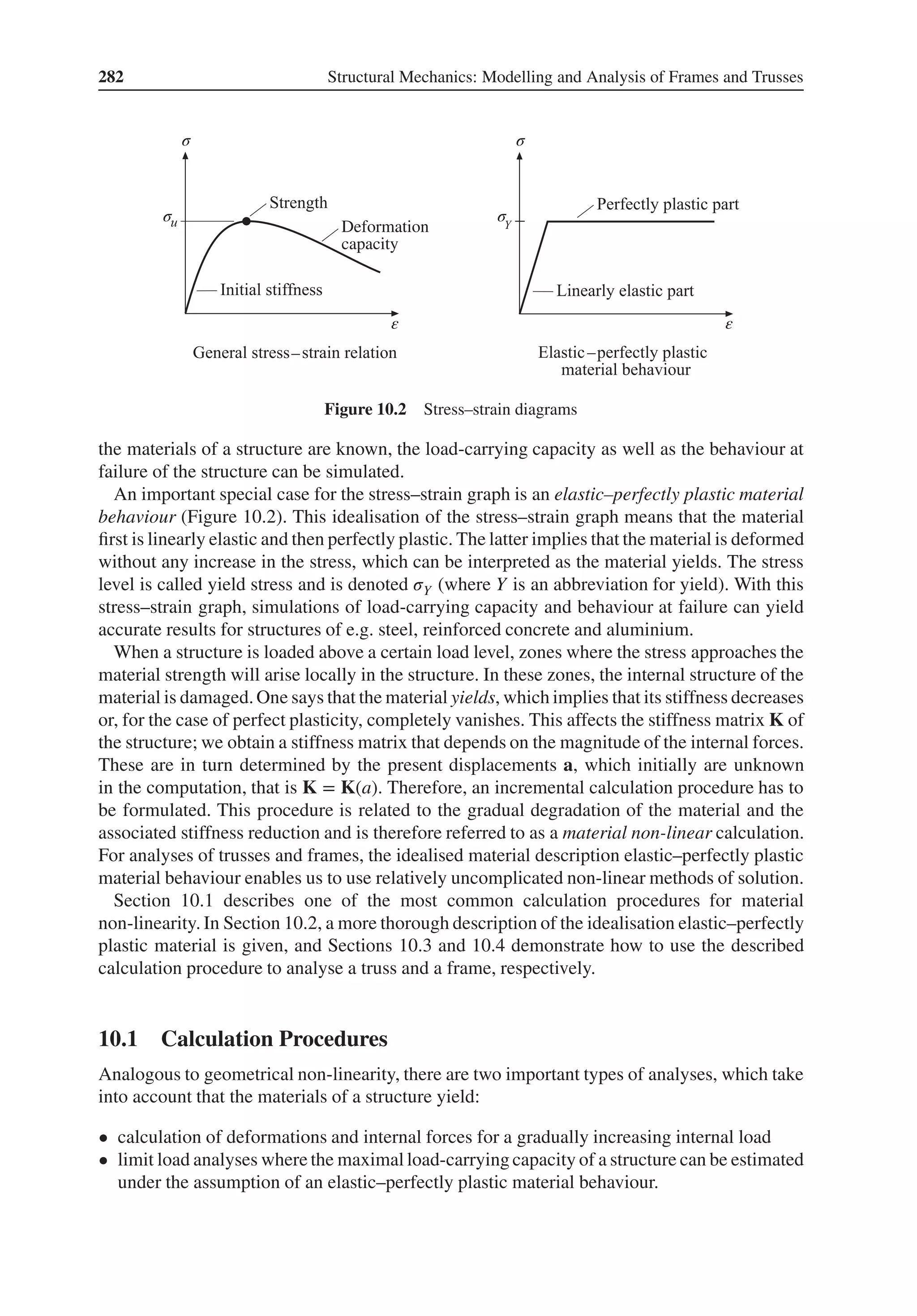 282 Structural Mechanics: Modelling and Analysis of Frames and Trusses
σ
σ
σ
σ
ε ε
– –
Figure 10.2 Stress–strain diagrams
the materials of a structure are known, the load-carrying capacity as well as the behaviour at
failure of the structure can be simulated.
An important special case for the stress–strain graph is an elastic–perfectly plastic material
behaviour (Figure 10.2). This idealisation of the stress–strain graph means that the material
first is linearly elastic and then perfectly plastic. The latter implies that the material is deformed
without any increase in the stress, which can be interpreted as the material yields. The stress
level is called yield stress and is denoted 𝜎Y (where Y is an abbreviation for yield). With this
stress–strain graph, simulations of load-carrying capacity and behaviour at failure can yield
accurate results for structures of e.g. steel, reinforced concrete and aluminium.
When a structure is loaded above a certain load level, zones where the stress approaches the
material strength will arise locally in the structure. In these zones, the internal structure of the
material is damaged.One says that the material yields, which implies that its stiffness decreases
or, for the case of perfect plasticity, completely vanishes. This affects the stiffness matrix K of
the structure; we obtain a stiffness matrix that depends on the magnitude of the internal forces.
These are in turn determined by the present displacements a, which initially are unknown
in the computation, that is K = K(a). Therefore, an incremental calculation procedure has to
be formulated. This procedure is related to the gradual degradation of the material and the
associated stiffness reduction and is therefore referred to as a material non-linear calculation.
For analyses of trusses and frames, the idealised material description elastic–perfectly plastic
material behaviour enables us to use relatively uncomplicated non-linear methods of solution.
Section 10.1 describes one of the most common calculation procedures for material
non-linearity. In Section 10.2, a more thorough description of the idealisation elastic–perfectly
plastic material is given, and Sections 10.3 and 10.4 demonstrate how to use the described
calculation procedure to analyse a truss and a frame, respectively.
10.1 Calculation Procedures
Analogous to geometrical non-linearity, there are two important types of analyses, which take
into account that the materials of a structure yield:
• calculation of deformations and internal forces for a gradually increasing internal load
• limit load analyses where the maximal load-carrying capacity of a structure can be estimated
under the assumption of an elastic–perfectly plastic material behaviour.
 