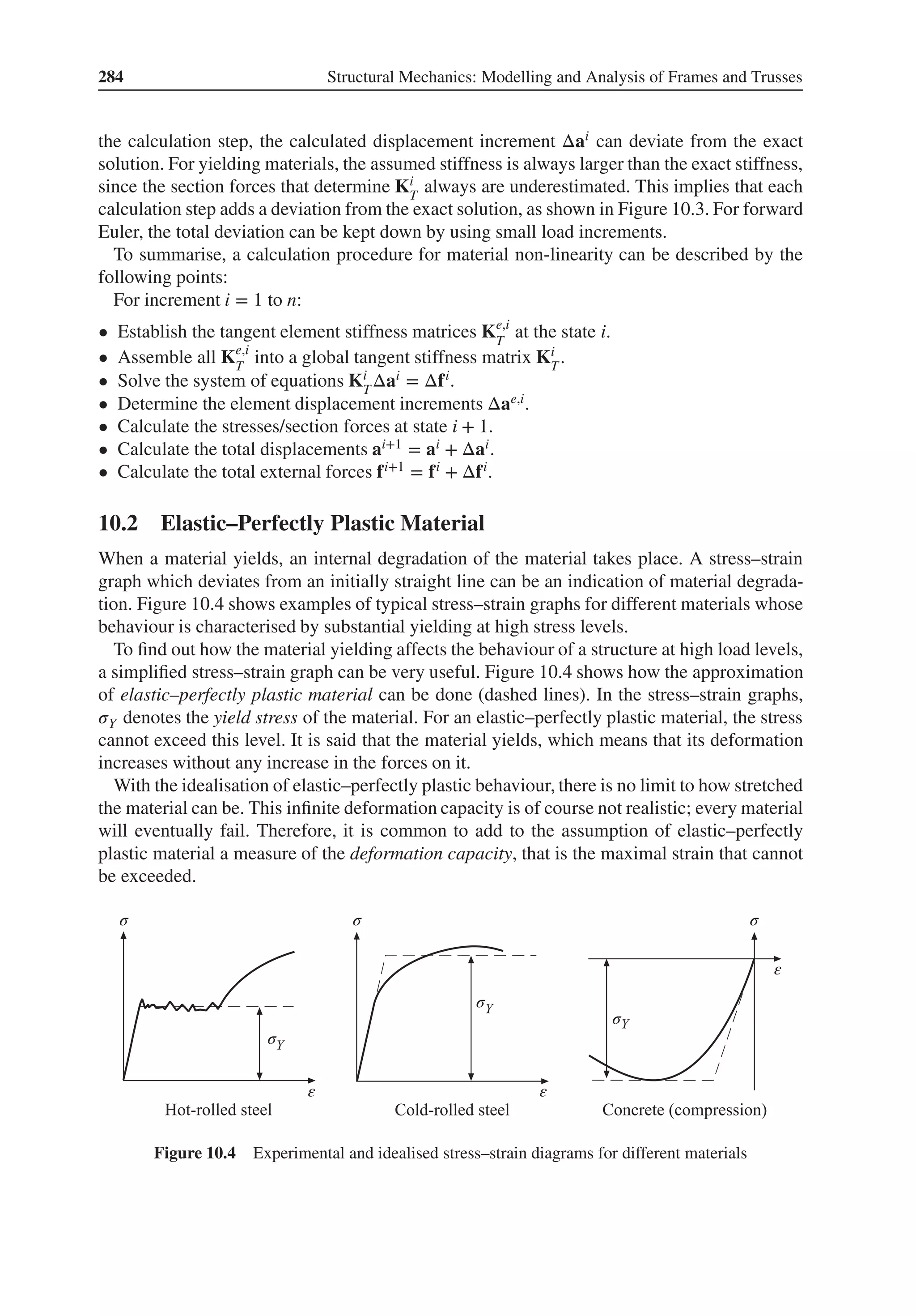 284 Structural Mechanics: Modelling and Analysis of Frames and Trusses
the calculation step, the calculated displacement increment Δai can deviate from the exact
solution. For yielding materials, the assumed stiffness is always larger than the exact stiffness,
since the section forces that determine Ki
T
always are underestimated. This implies that each
calculation step adds a deviation from the exact solution, as shown in Figure 10.3. For forward
Euler, the total deviation can be kept down by using small load increments.
To summarise, a calculation procedure for material non-linearity can be described by the
following points:
For increment i = 1 to n:
• Establish the tangent element stiffness matrices Ke,i
T
at the state i.
• Assemble all Ke,i
T
into a global tangent stiffness matrix Ki
T
.
• Solve the system of equations Ki
T
Δai = Δfi.
• Determine the element displacement increments Δae,i.
• Calculate the stresses/section forces at state i + 1.
• Calculate the total displacements ai+1 = ai + Δai.
• Calculate the total external forces fi+1 = fi + Δfi.
10.2 Elastic–Perfectly Plastic Material
When a material yields, an internal degradation of the material takes place. A stress–strain
graph which deviates from an initially straight line can be an indication of material degrada-
tion. Figure 10.4 shows examples of typical stress–strain graphs for different materials whose
behaviour is characterised by substantial yielding at high stress levels.
To find out how the material yielding affects the behaviour of a structure at high load levels,
a simplified stress–strain graph can be very useful. Figure 10.4 shows how the approximation
of elastic–perfectly plastic material can be done (dashed lines). In the stress–strain graphs,
𝜎Y denotes the yield stress of the material. For an elastic–perfectly plastic material, the stress
cannot exceed this level. It is said that the material yields, which means that its deformation
increases without any increase in the forces on it.
With the idealisation of elastic–perfectly plastic behaviour, there is no limit to how stretched
the material can be. This infinite deformation capacity is of course not realistic; every material
will eventually fail. Therefore, it is common to add to the assumption of elastic–perfectly
plastic material a measure of the deformation capacity, that is the maximal strain that cannot
be exceeded.
σ σ
σ
σ
σ
σ
ε
ε
ε
Figure 10.4 Experimental and idealised stress–strain diagrams for different materials
 