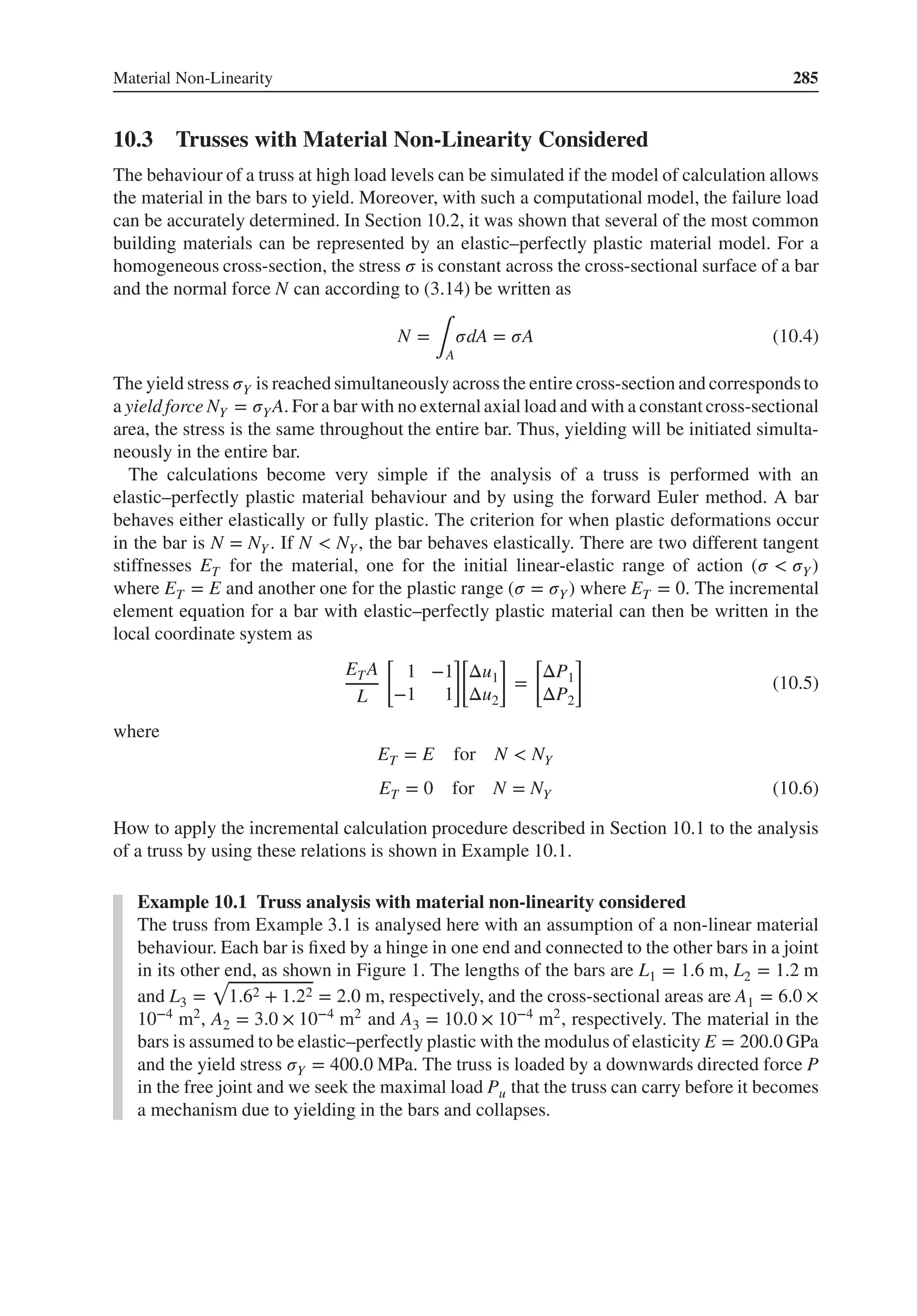 Material Non-Linearity 285
10.3 Trusses with Material Non-Linearity Considered
The behaviour of a truss at high load levels can be simulated if the model of calculation allows
the material in the bars to yield. Moreover, with such a computational model, the failure load
can be accurately determined. In Section 10.2, it was shown that several of the most common
building materials can be represented by an elastic–perfectly plastic material model. For a
homogeneous cross-section, the stress 𝜎 is constant across the cross-sectional surface of a bar
and the normal force N can according to (3.14) be written as
N =
∫A
𝜎dA = 𝜎A (10.4)
The yield stress 𝜎Y is reached simultaneously across the entire cross-section and correspondsto
a yield force NY = 𝜎YA. For a bar with no externalaxial load and with a constant cross-sectional
area, the stress is the same throughout the entire bar. Thus, yielding will be initiated simulta-
neously in the entire bar.
The calculations become very simple if the analysis of a truss is performed with an
elastic–perfectly plastic material behaviour and by using the forward Euler method. A bar
behaves either elastically or fully plastic. The criterion for when plastic deformations occur
in the bar is N = NY . If N < NY, the bar behaves elastically. There are two different tangent
stiffnesses ET for the material, one for the initial linear-elastic range of action (𝜎 < 𝜎Y)
where ET = E and another one for the plastic range (𝜎 = 𝜎Y) where ET = 0. The incremental
element equation for a bar with elastic–perfectly plastic material can then be written in the
local coordinate system as
ETA
L
[
1 −1
−1 1
]
[
Δu1
Δu2
]
=
[
ΔP1
ΔP2
]
(10.5)
where
ET = E for N < NY
ET = 0 for N = NY (10.6)
How to apply the incremental calculation procedure described in Section 10.1 to the analysis
of a truss by using these relations is shown in Example 10.1.
Example 10.1 Truss analysis with material non-linearity considered
The truss from Example 3.1 is analysed here with an assumption of a non-linear material
behaviour. Each bar is fixed by a hinge in one end and connected to the other bars in a joint
in its other end, as shown in Figure 1. The lengths of the bars are L1 = 1.6 m, L2 = 1.2 m
and L3 =
√
1.62 + 1.22 = 2.0 m, respectively, and the cross-sectional areas are A1 = 6.0 ×
10−4 m2, A2 = 3.0 × 10−4 m2 and A3 = 10.0 × 10−4 m2, respectively. The material in the
bars is assumed to be elastic–perfectly plastic with the modulus of elasticity E = 200.0 GPa
and the yield stress 𝜎Y = 400.0 MPa. The truss is loaded by a downwards directed force P
in the free joint and we seek the maximal load Pu that the truss can carry before it becomes
a mechanism due to yielding in the bars and collapses.
 