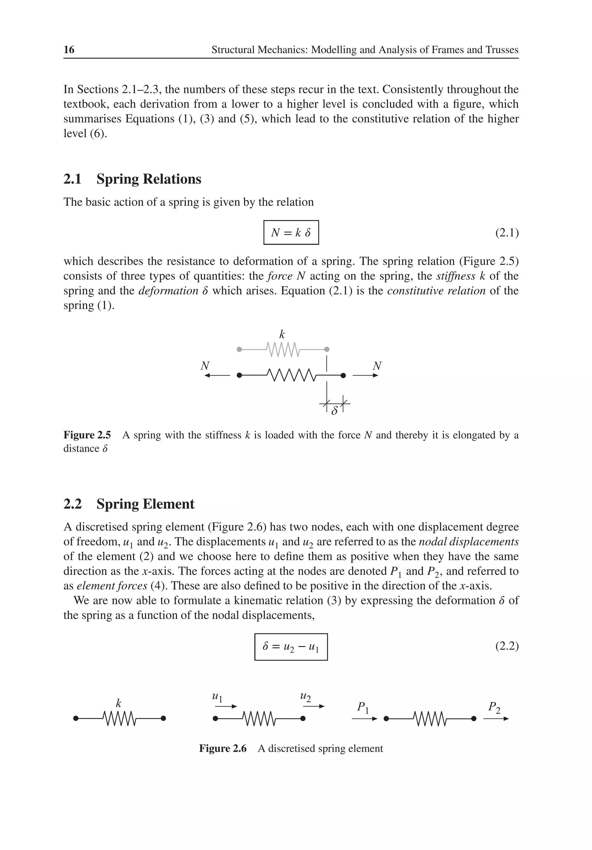 16 Structural Mechanics: Modelling and Analysis of Frames and Trusses
In Sections 2.1–2.3, the numbers of these steps recur in the text. Consistently throughout the
textbook, each derivation from a lower to a higher level is concluded with a figure, which
summarises Equations (1), (3) and (5), which lead to the constitutive relation of the higher
level (6).
2.1 Spring Relations
The basic action of a spring is given by the relation
N = k 𝛿 (2.1)
which describes the resistance to deformation of a spring. The spring relation (Figure 2.5)
consists of three types of quantities: the force N acting on the spring, the stiffness k of the
spring and the deformation 𝛿 which arises. Equation (2.1) is the constitutive relation of the
spring (1).
Figure 2.5 A spring with the stiffness k is loaded with the force N and thereby it is elongated by a
distance 𝛿
2.2 Spring Element
A discretised spring element (Figure 2.6) has two nodes, each with one displacement degree
of freedom, u1 and u2. The displacements u1 and u2 are referred to as the nodal displacements
of the element (2) and we choose here to define them as positive when they have the same
direction as the x-axis. The forces acting at the nodes are denoted P1 and P2, and referred to
as element forces (4). These are also defined to be positive in the direction of the x-axis.
We are now able to formulate a kinematic relation (3) by expressing the deformation 𝛿 of
the spring as a function of the nodal displacements,
𝛿 = u2 − u1 (2.2)
Figure 2.6 A discretised spring element
 