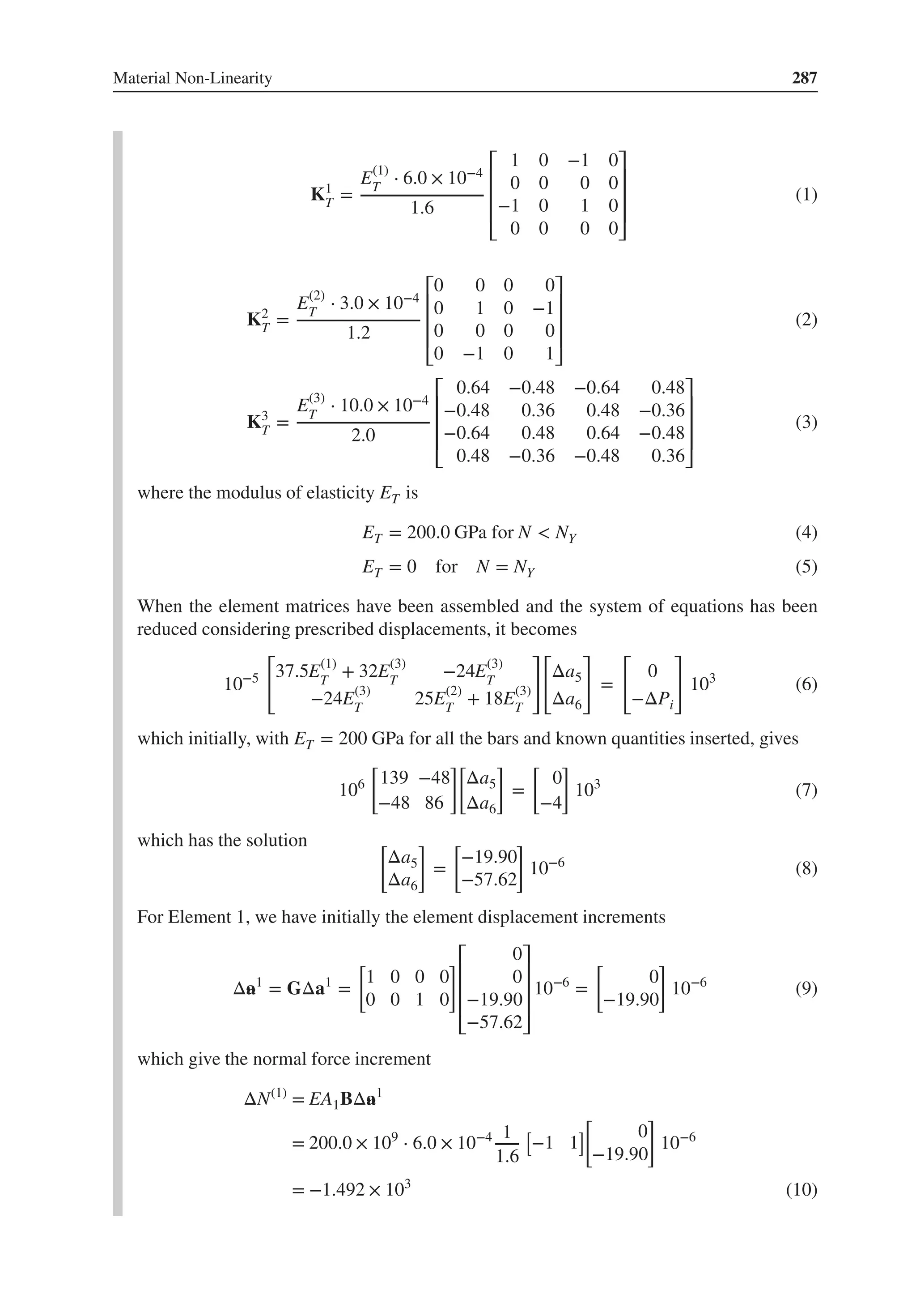 Material Non-Linearity 287
K1
T =
E(1)
T
⋅ 6.0 × 10−4
1.6
⎡
⎢
⎢
⎢
⎣
1 0 −1 0
0 0 0 0
−1 0 1 0
0 0 0 0
⎤
⎥
⎥
⎥
⎦
(1)
K2
T =
E(2)
T
⋅ 3.0 × 10−4
1.2
⎡
⎢
⎢
⎢
⎣
0 0 0 0
0 1 0 −1
0 0 0 0
0 −1 0 1
⎤
⎥
⎥
⎥
⎦
(2)
K3
T =
E(3)
T
⋅ 10.0 × 10−4
2.0
⎡
⎢
⎢
⎢
⎣
0.64 −0.48 −0.64 0.48
−0.48 0.36 0.48 −0.36
−0.64 0.48 0.64 −0.48
0.48 −0.36 −0.48 0.36
⎤
⎥
⎥
⎥
⎦
(3)
where the modulus of elasticity ET is
ET = 200.0 GPa for N < NY (4)
ET = 0 for N = NY (5)
When the element matrices have been assembled and the system of equations has been
reduced considering prescribed displacements, it becomes
10−5
[
37.5E(1)
T
+ 32E(3)
T
−24E(3)
T
−24E(3)
T
25E(2)
T
+ 18E(3)
T
]
[
Δa5
Δa6
]
=
[
0
−ΔPi
]
103
(6)
which initially, with ET = 200 GPa for all the bars and known quantities inserted, gives
106
[
139 −48
−48 86
][
Δa5
Δa6
]
=
[
0
−4
]
103
(7)
which has the solution [
Δa5
Δa6
]
=
[
−19.90
−57.62
]
10−6
(8)
For Element 1, we have initially the element displacement increments
Δ„
a1
= GΔa1
=
[
1 0 0 0
0 0 1 0
]⎡
⎢
⎢
⎢
⎣
0
0
−19.90
−57.62
⎤
⎥
⎥
⎥
⎦
10−6
=
[
0
−19.90
]
10−6
(9)
which give the normal force increment
ΔN(1)
= EA1BΔ„
a1
= 200.0 × 109
⋅ 6.0 × 10−4 1
1.6
[
−1 1
]
[
0
−19.90
]
10−6
= −1.492 × 103
(10)
 