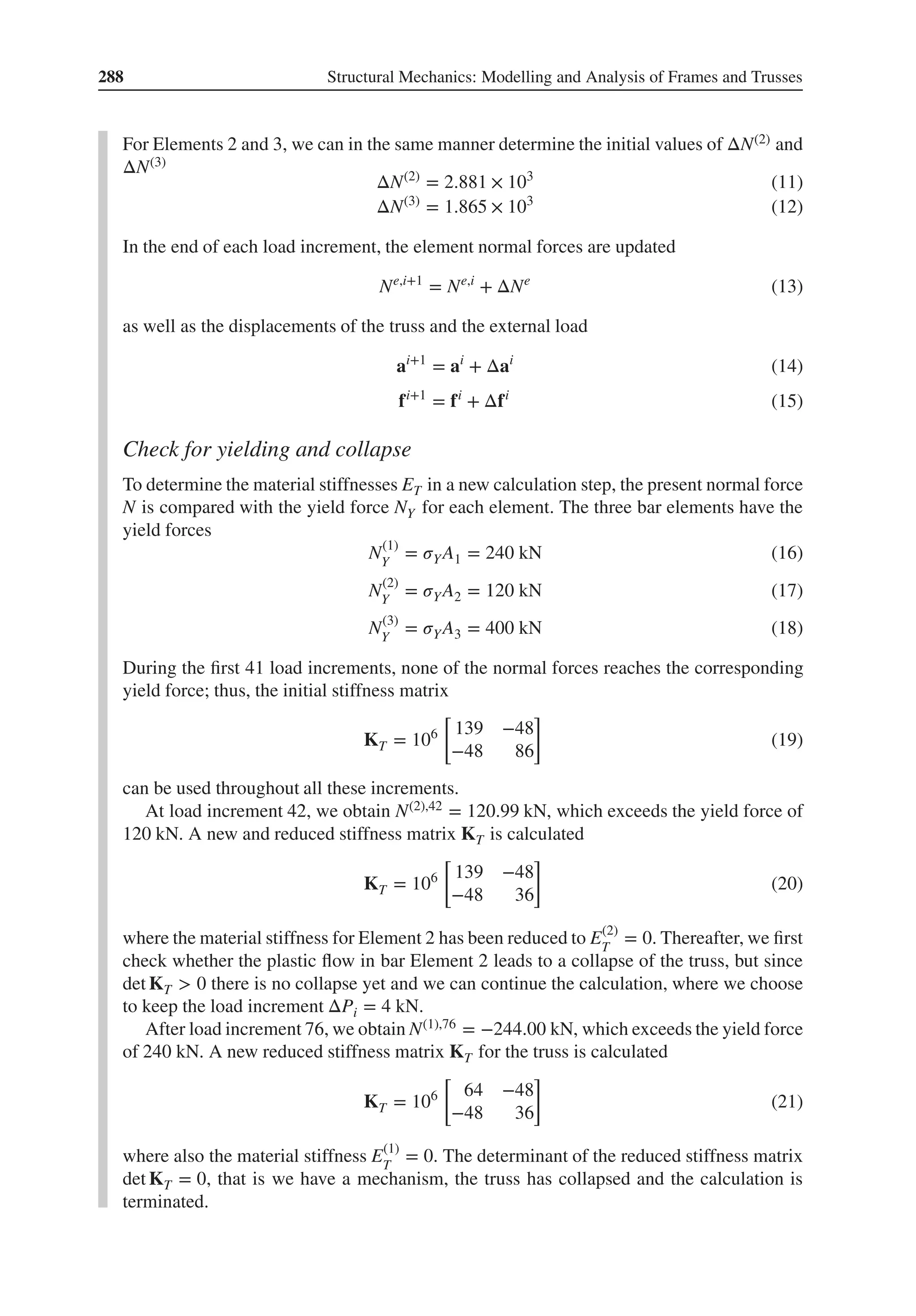 288 Structural Mechanics: Modelling and Analysis of Frames and Trusses
For Elements 2 and 3, we can in the same manner determine the initial values of ΔN(2) and
ΔN(3)
ΔN(2)
= 2.881 × 103
(11)
ΔN(3)
= 1.865 × 103
(12)
In the end of each load increment, the element normal forces are updated
Ne,i+1
= Ne,i
+ ΔNe
(13)
as well as the displacements of the truss and the external load
ai+1
= ai
+ Δai
(14)
fi+1
= fi
+ Δfi
(15)
Check for yielding and collapse
To determine the material stiffnesses ET in a new calculation step, the present normal force
N is compared with the yield force NY for each element. The three bar elements have the
yield forces
N(1)
Y
= 𝜎YA1 = 240 kN (16)
N(2)
Y
= 𝜎YA2 = 120 kN (17)
N(3)
Y
= 𝜎YA3 = 400 kN (18)
During the first 41 load increments, none of the normal forces reaches the corresponding
yield force; thus, the initial stiffness matrix
KT = 106
[
139 −48
−48 86
]
(19)
can be used throughout all these increments.
At load increment 42, we obtain N(2),42 = 120.99 kN, which exceeds the yield force of
120 kN. A new and reduced stiffness matrix KT is calculated
KT = 106
[
139 −48
−48 36
]
(20)
where the material stiffness for Element 2 has been reduced to E(2)
T
= 0. Thereafter, we first
check whether the plastic flow in bar Element 2 leads to a collapse of the truss, but since
det KT > 0 there is no collapse yet and we can continue the calculation, where we choose
to keep the load increment ΔPi = 4 kN.
After load increment 76, we obtain N(1),76 = −244.00 kN, which exceeds the yield force
of 240 kN. A new reduced stiffness matrix KT for the truss is calculated
KT = 106
[
64 −48
−48 36
]
(21)
where also the material stiffness E(1)
T
= 0. The determinant of the reduced stiffness matrix
det KT = 0, that is we have a mechanism, the truss has collapsed and the calculation is
terminated.
 