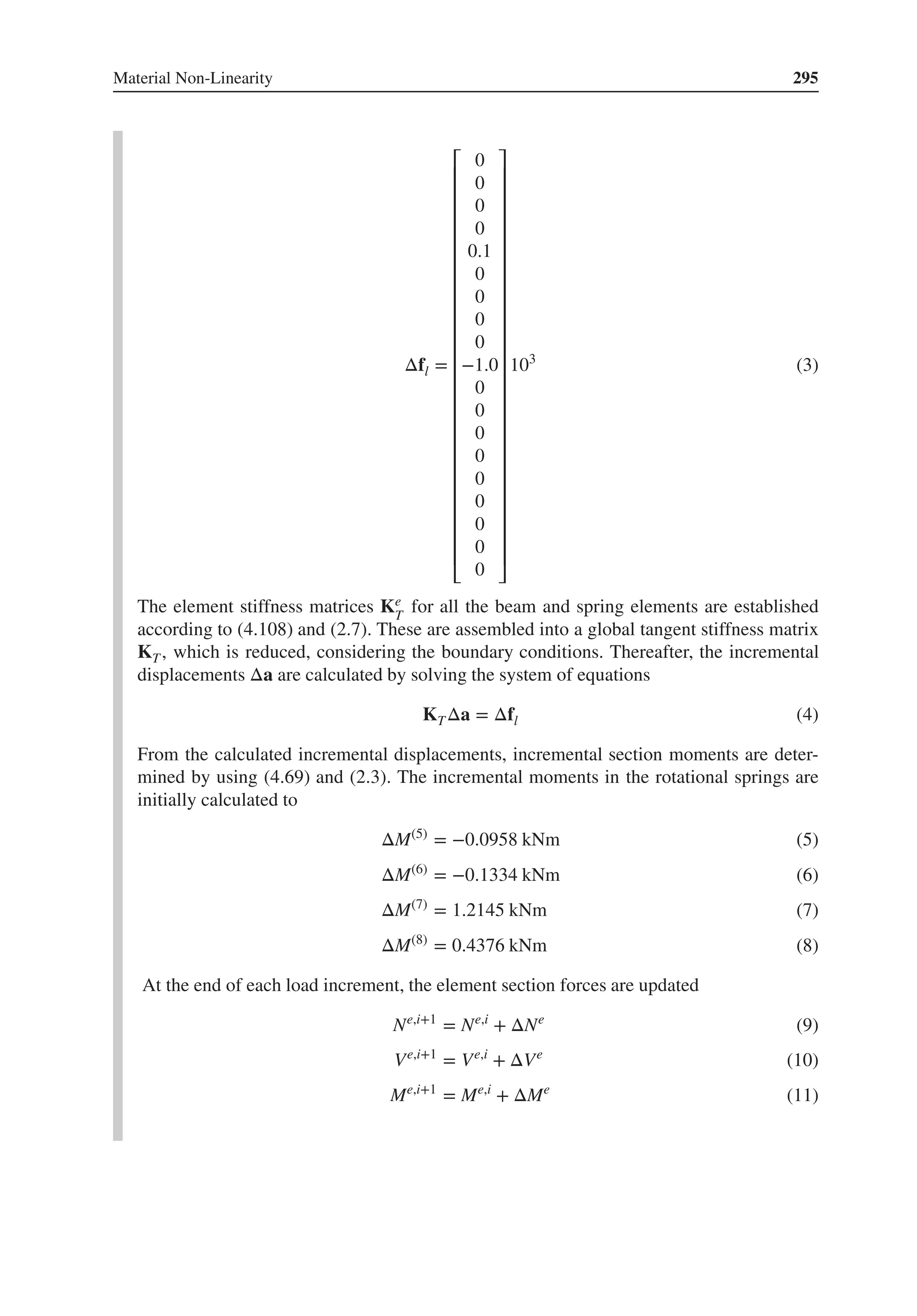 Material Non-Linearity 295
Δfl =
⎡
⎢
⎢
⎢
⎢
⎢
⎢
⎢
⎢
⎢
⎢
⎢
⎢
⎢
⎢
⎢
⎢
⎢
⎢
⎢
⎢
⎢
⎢
⎢
⎣
0
0
0
0
0.1
0
0
0
0
−1.0
0
0
0
0
0
0
0
0
0
⎤
⎥
⎥
⎥
⎥
⎥
⎥
⎥
⎥
⎥
⎥
⎥
⎥
⎥
⎥
⎥
⎥
⎥
⎥
⎥
⎥
⎥
⎥
⎥
⎦
103
(3)
The element stiffness matrices Ke
T
for all the beam and spring elements are established
according to (4.108) and (2.7). These are assembled into a global tangent stiffness matrix
KT, which is reduced, considering the boundary conditions. Thereafter, the incremental
displacements Δa are calculated by solving the system of equations
KTΔa = Δfl (4)
From the calculated incremental displacements, incremental section moments are deter-
mined by using (4.69) and (2.3). The incremental moments in the rotational springs are
initially calculated to
ΔM(5)
= −0.0958 kNm (5)
ΔM(6)
= −0.1334 kNm (6)
ΔM(7)
= 1.2145 kNm (7)
ΔM(8)
= 0.4376 kNm (8)
At the end of each load increment, the element section forces are updated
Ne,i+1
= Ne,i
+ ΔNe
(9)
Ve,i+1
= Ve,i
+ ΔVe
(10)
Me,i+1
= Me,i
+ ΔMe
(11)
 