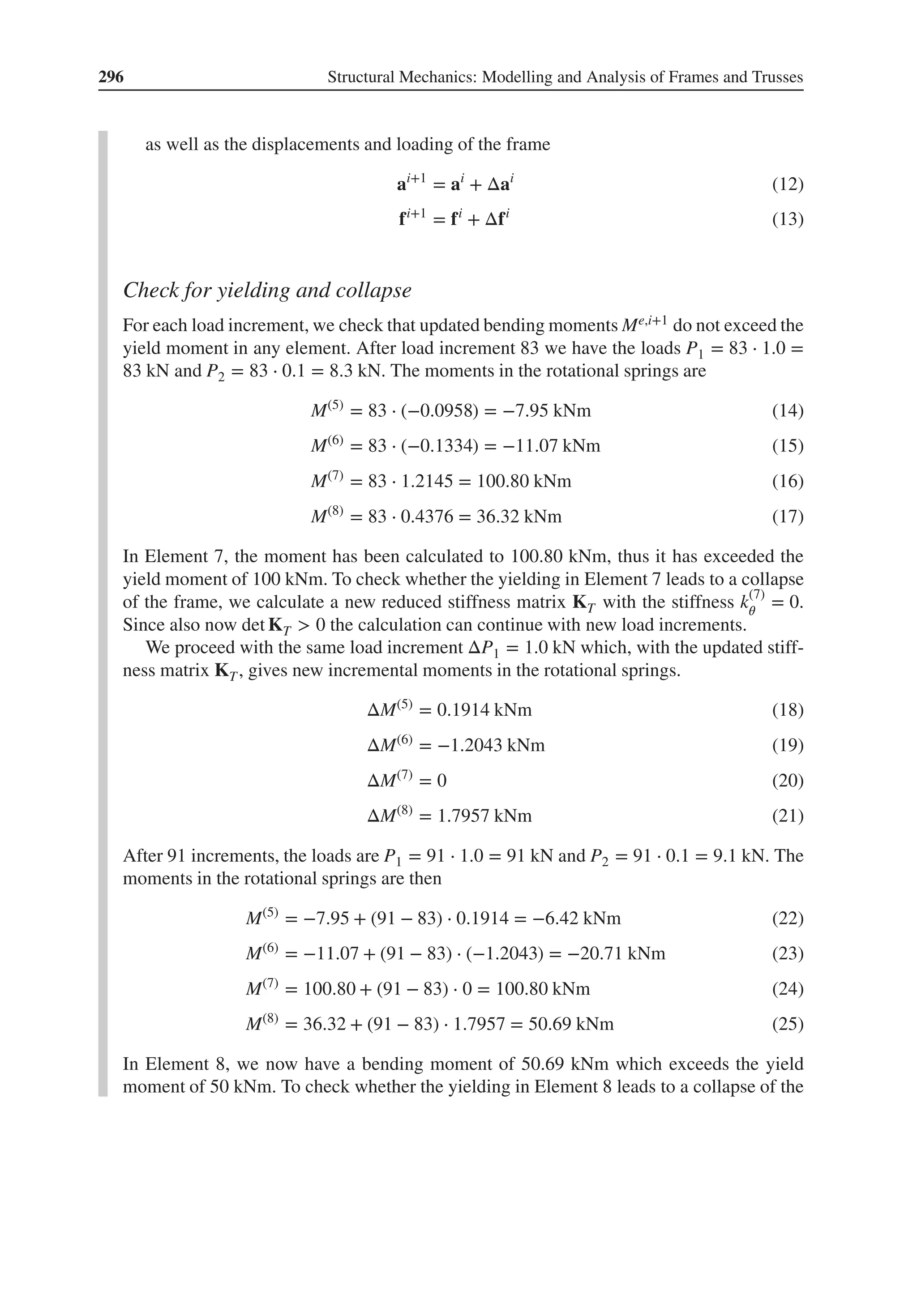 296 Structural Mechanics: Modelling and Analysis of Frames and Trusses
as well as the displacements and loading of the frame
ai+1
= ai
+ Δai
(12)
fi+1
= fi
+ Δfi
(13)
Check for yielding and collapse
For each load increment, we check that updated bending moments Me,i+1 do not exceed the
yield moment in any element. After load increment 83 we have the loads P1 = 83 ⋅ 1.0 =
83 kN and P2 = 83 ⋅ 0.1 = 8.3 kN. The moments in the rotational springs are
M(5)
= 83 ⋅ (−0.0958) = −7.95 kNm (14)
M(6)
= 83 ⋅ (−0.1334) = −11.07 kNm (15)
M(7)
= 83 ⋅ 1.2145 = 100.80 kNm (16)
M(8)
= 83 ⋅ 0.4376 = 36.32 kNm (17)
In Element 7, the moment has been calculated to 100.80 kNm, thus it has exceeded the
yield moment of 100 kNm. To check whether the yielding in Element 7 leads to a collapse
of the frame, we calculate a new reduced stiffness matrix KT with the stiffness k(7)
𝜃
= 0.
Since also now det KT > 0 the calculation can continue with new load increments.
We proceed with the same load increment ΔP1 = 1.0 kN which, with the updated stiff-
ness matrix KT, gives new incremental moments in the rotational springs.
ΔM(5)
= 0.1914 kNm (18)
ΔM(6)
= −1.2043 kNm (19)
ΔM(7)
= 0 (20)
ΔM(8)
= 1.7957 kNm (21)
After 91 increments, the loads are P1 = 91 ⋅ 1.0 = 91 kN and P2 = 91 ⋅ 0.1 = 9.1 kN. The
moments in the rotational springs are then
M(5)
= −7.95 + (91 − 83) ⋅ 0.1914 = −6.42 kNm (22)
M(6)
= −11.07 + (91 − 83) ⋅ (−1.2043) = −20.71 kNm (23)
M(7)
= 100.80 + (91 − 83) ⋅ 0 = 100.80 kNm (24)
M(8)
= 36.32 + (91 − 83) ⋅ 1.7957 = 50.69 kNm (25)
In Element 8, we now have a bending moment of 50.69 kNm which exceeds the yield
moment of 50 kNm. To check whether the yielding in Element 8 leads to a collapse of the
 
