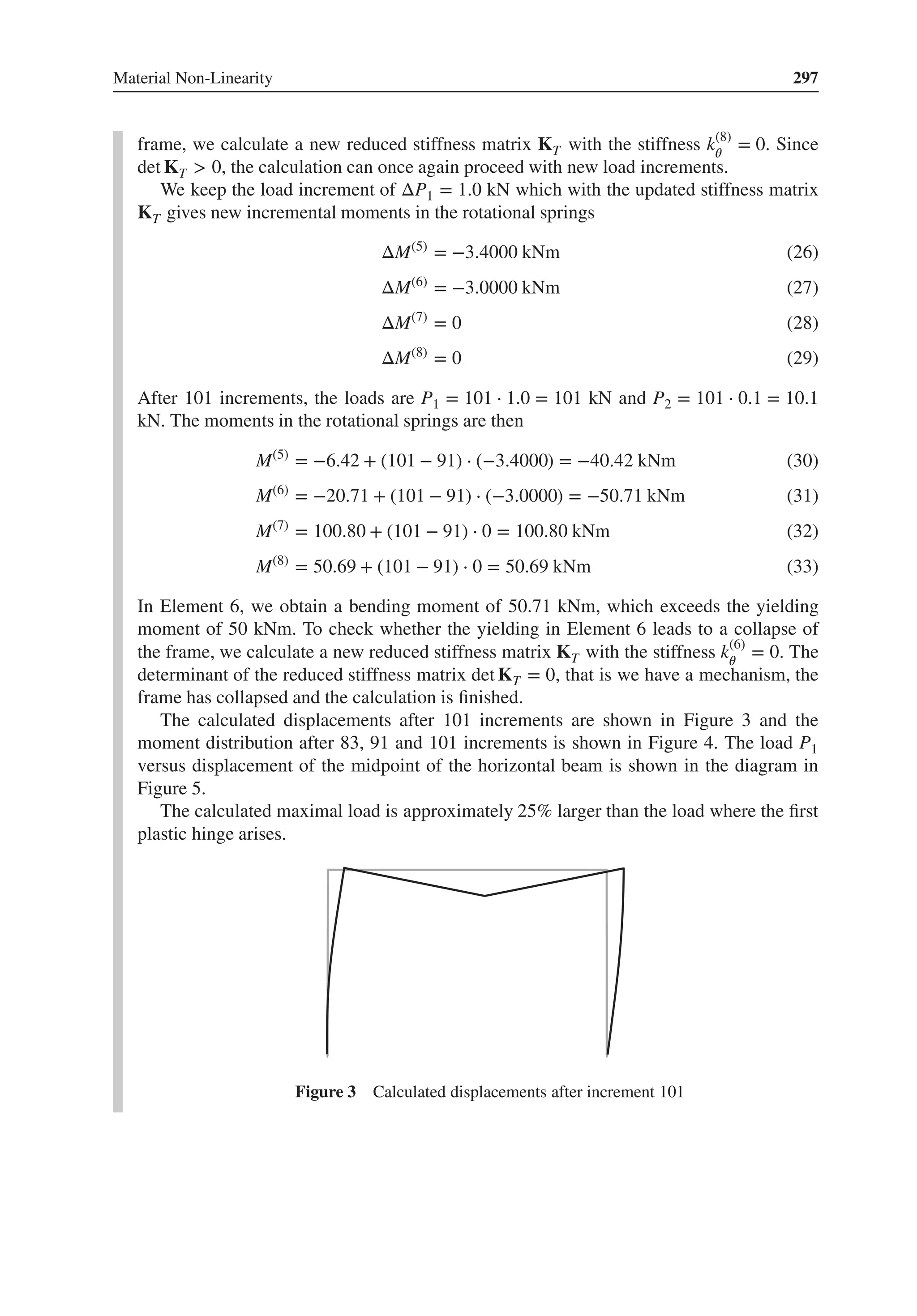 Material Non-Linearity 297
frame, we calculate a new reduced stiffness matrix KT with the stiffness k(8)
𝜃
= 0. Since
det KT > 0, the calculation can once again proceed with new load increments.
We keep the load increment of ΔP1 = 1.0 kN which with the updated stiffness matrix
KT gives new incremental moments in the rotational springs
ΔM(5)
= −3.4000 kNm (26)
ΔM(6)
= −3.0000 kNm (27)
ΔM(7)
= 0 (28)
ΔM(8)
= 0 (29)
After 101 increments, the loads are P1 = 101 ⋅ 1.0 = 101 kN and P2 = 101 ⋅ 0.1 = 10.1
kN. The moments in the rotational springs are then
M(5)
= −6.42 + (101 − 91) ⋅ (−3.4000) = −40.42 kNm (30)
M(6)
= −20.71 + (101 − 91) ⋅ (−3.0000) = −50.71 kNm (31)
M(7)
= 100.80 + (101 − 91) ⋅ 0 = 100.80 kNm (32)
M(8)
= 50.69 + (101 − 91) ⋅ 0 = 50.69 kNm (33)
In Element 6, we obtain a bending moment of 50.71 kNm, which exceeds the yielding
moment of 50 kNm. To check whether the yielding in Element 6 leads to a collapse of
the frame, we calculate a new reduced stiffness matrix KT with the stiffness k(6)
𝜃
= 0. The
determinant of the reduced stiffness matrix det KT = 0, that is we have a mechanism, the
frame has collapsed and the calculation is finished.
The calculated displacements after 101 increments are shown in Figure 3 and the
moment distribution after 83, 91 and 101 increments is shown in Figure 4. The load P1
versus displacement of the midpoint of the horizontal beam is shown in the diagram in
Figure 5.
The calculated maximal load is approximately 25% larger than the load where the first
plastic hinge arises.
Figure 3 Calculated displacements after increment 101
 