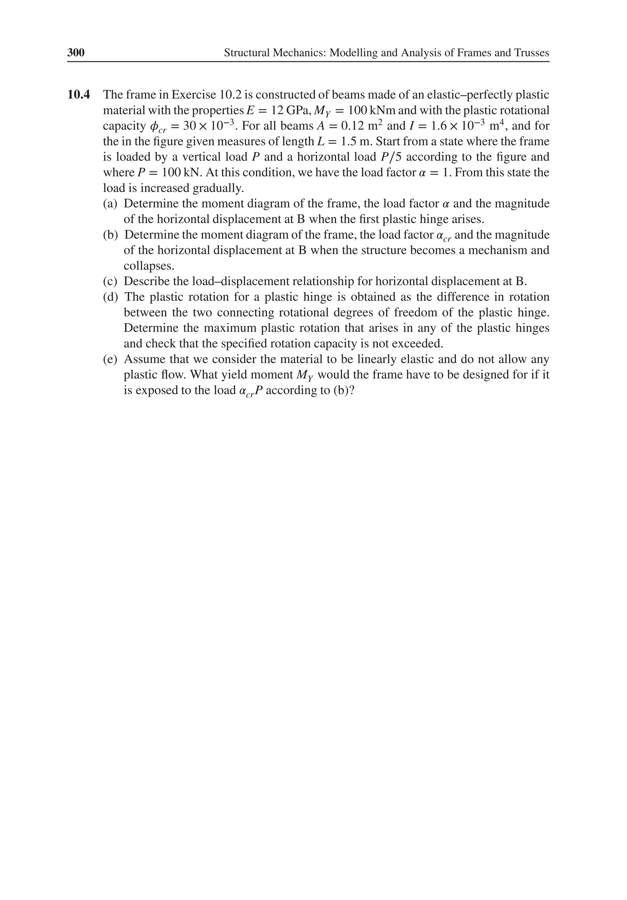 300 Structural Mechanics: Modelling and Analysis of Frames and Trusses
10.4 The frame in Exercise 10.2 is constructed of beams made of an elastic–perfectly plastic
material with the properties E = 12 GPa, MY = 100 kNm and with the plastic rotational
capacity 𝜙cr = 30 × 10−3. For all beams A = 0.12 m2 and I = 1.6 × 10−3 m4, and for
the in the figure given measures of length L = 1.5 m. Start from a state where the frame
is loaded by a vertical load P and a horizontal load P∕5 according to the figure and
where P = 100 kN. At this condition, we have the load factor 𝛼 = 1. From this state the
load is increased gradually.
(a) Determine the moment diagram of the frame, the load factor 𝛼 and the magnitude
of the horizontal displacement at B when the first plastic hinge arises.
(b) Determine the moment diagram of the frame, the load factor 𝛼cr and the magnitude
of the horizontal displacement at B when the structure becomes a mechanism and
collapses.
(c) Describe the load–displacement relationship for horizontal displacement at B.
(d) The plastic rotation for a plastic hinge is obtained as the difference in rotation
between the two connecting rotational degrees of freedom of the plastic hinge.
Determine the maximum plastic rotation that arises in any of the plastic hinges
and check that the specified rotation capacity is not exceeded.
(e) Assume that we consider the material to be linearly elastic and do not allow any
plastic flow. What yield moment MY would the frame have to be designed for if it
is exposed to the load 𝛼crP according to (b)?
 