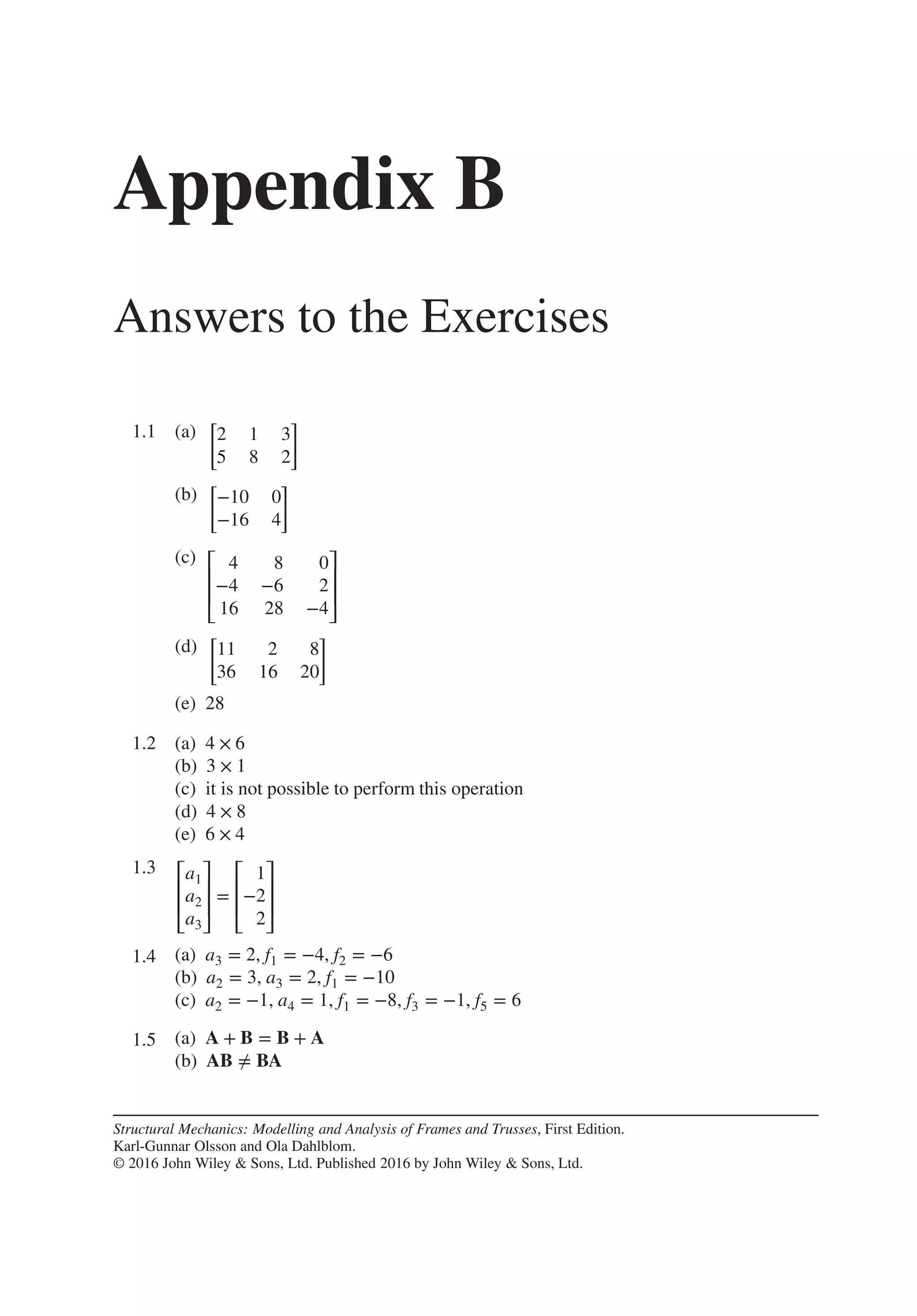 Appendix B
Answers to the Exercises
1.1 .
(a)
[
2 1 3
5 8 2
]
(b)
[
−10 0
−16 4
]
(c) ⎡
⎢
⎢
⎣
4 8 0
−4 −6 2
16 28 −4
⎤
⎥
⎥
⎦
(d)
[
11 2 8
36 16 20
]
(e) 28
1.2 .
(a) 4 × 6
(b) 3 × 1
(c) it is not possible to perform this operation
(d) 4 × 8
(e) 6 × 4
1.3 ⎡
⎢
⎢
⎣
a1
a2
a3
⎤
⎥
⎥
⎦
=
⎡
⎢
⎢
⎣
1
−2
2
⎤
⎥
⎥
⎦
1.4 .
(a) a3 = 2, f1 = −4, f2 = −6
(b) a2 = 3, a3 = 2, f1 = −10
(c) a2 = −1, a4 = 1, f1 = −8, f3 = −1, f5 = 6
1.5 .
(a) A + B = B + A
(b) AB ≠ BA
Structural Mechanics: Modelling and Analysis of Frames and Trusses, First Edition.
Karl-Gunnar Olsson and Ola Dahlblom.
© 2016 John Wiley & Sons, Ltd. Published 2016 by John Wiley & Sons, Ltd.
 