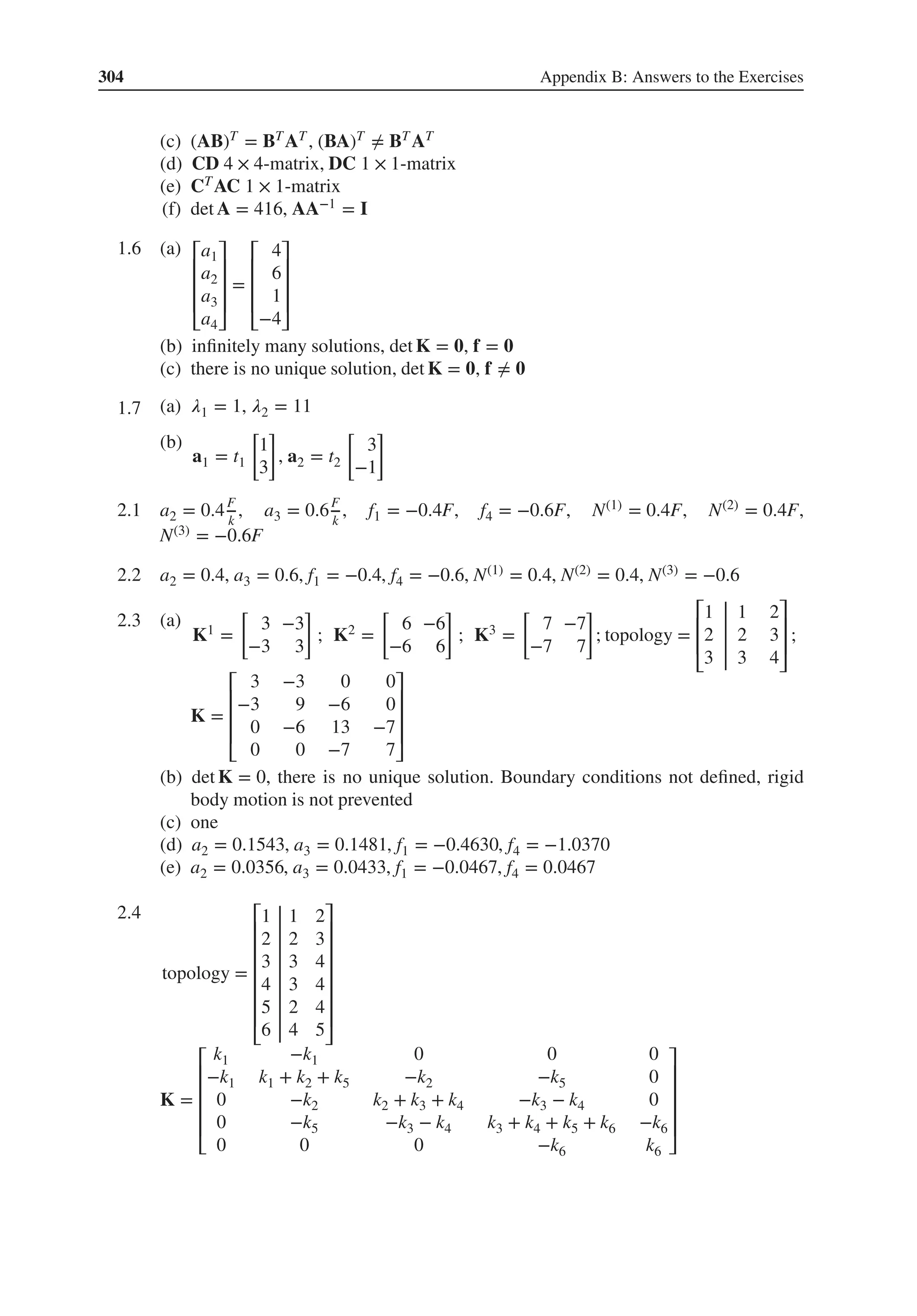 304 Appendix B: Answers to the Exercises
(c) (AB)T = BTAT , (BA)T ≠ BT AT
(d) CD 4 × 4-matrix, DC 1 × 1-matrix
(e) CTAC 1 × 1-matrix
(f) det A = 416, AA−1 = I
1.6 .
(a) ⎡
⎢
⎢
⎢
⎣
a1
a2
a3
a4
⎤
⎥
⎥
⎥
⎦
=
⎡
⎢
⎢
⎢
⎣
4
6
1
−4
⎤
⎥
⎥
⎥
⎦
(b) infinitely many solutions, det K = 𝟎, f = 𝟎
(c) there is no unique solution, det K = 𝟎, f ≠ 𝟎
1.7 .
(a) 𝜆1 = 1, 𝜆2 = 11
(b)
a1 = t1
[
1
3
]
, a2 = t2
[
3
−1
]
2.1 a2 = 0.4F
k
, a3 = 0.6F
k
, f1 = −0.4F, f4 = −0.6F, N(1) = 0.4F, N(2) = 0.4F,
N(3) = −0.6F
2.2 a2 = 0.4, a3 = 0.6, f1 = −0.4, f4 = −0.6, N(1) = 0.4, N(2) = 0.4, N(3) = −0.6
2.3 .
(a)
K1 =
[
3 −3
−3 3
]
; K2 =
[
6 −6
−6 6
]
; K3 =
[
7 −7
−7 7
]
; topology =
⎡
⎢
⎢
⎣
1 1 2
2 2 3
3 3 4
⎤
⎥
⎥
⎦
;
K =
⎡
⎢
⎢
⎢
⎣
3 −3 0 0
−3 9 −6 0
0 −6 13 −7
0 0 −7 7
⎤
⎥
⎥
⎥
⎦
(b) det K = 0, there is no unique solution. Boundary conditions not defined, rigid
body motion is not prevented
(c) one
(d) a2 = 0.1543, a3 = 0.1481, f1 = −0.4630, f4 = −1.0370
(e) a2 = 0.0356, a3 = 0.0433, f1 = −0.0467, f4 = 0.0467
2.4
topology =
⎡
⎢
⎢
⎢
⎢
⎢
⎢
⎣
1 1 2
2 2 3
3 3 4
4 3 4
5 2 4
6 4 5
⎤
⎥
⎥
⎥
⎥
⎥
⎥
⎦
K =
⎡
⎢
⎢
⎢
⎢
⎣
k1 −k1 0 0 0
−k1 k1 + k2 + k5 −k2 −k5 0
0 −k2 k2 + k3 + k4 −k3 − k4 0
0 −k5 −k3 − k4 k3 + k4 + k5 + k6 −k6
0 0 0 −k6 k6
⎤
⎥
⎥
⎥
⎥
⎦
 
