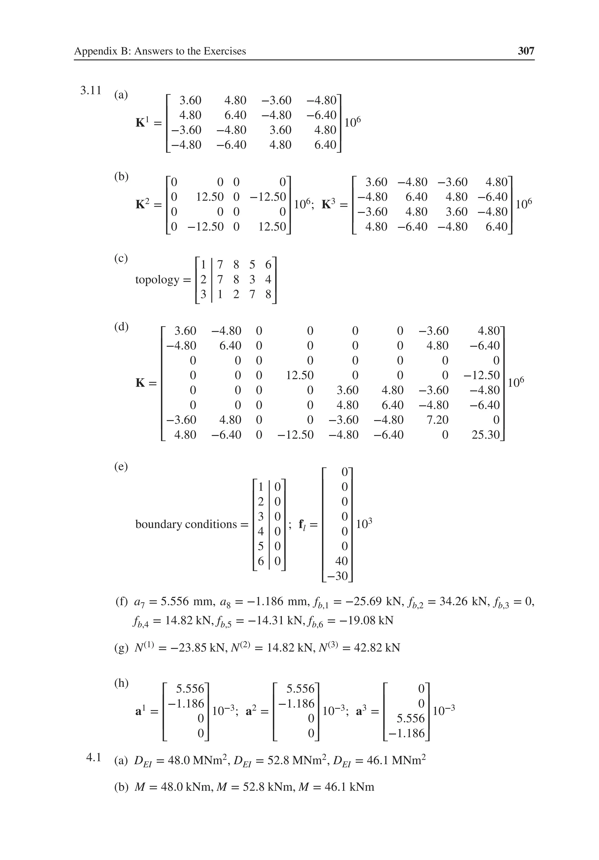 Appendix B: Answers to the Exercises 307
3.11 .
(a)
K1 =
⎡
⎢
⎢
⎢
⎣
3.60 4.80 −3.60 −4.80
4.80 6.40 −4.80 −6.40
−3.60 −4.80 3.60 4.80
−4.80 −6.40 4.80 6.40
⎤
⎥
⎥
⎥
⎦
106
(b)
K2 =
⎡
⎢
⎢
⎢
⎣
0 0 0 0
0 12.50 0 −12.50
0 0 0 0
0 −12.50 0 12.50
⎤
⎥
⎥
⎥
⎦
106; K3 =
⎡
⎢
⎢
⎢
⎣
3.60 −4.80 −3.60 4.80
−4.80 6.40 4.80 −6.40
−3.60 4.80 3.60 −4.80
4.80 −6.40 −4.80 6.40
⎤
⎥
⎥
⎥
⎦
106
(c)
topology =
⎡
⎢
⎢
⎣
1 7 8 5 6
2 7 8 3 4
3 1 2 7 8
⎤
⎥
⎥
⎦
(d)
K =
⎡
⎢
⎢
⎢
⎢
⎢
⎢
⎢
⎢
⎣
3.60 −4.80 0 0 0 0 −3.60 4.80
−4.80 6.40 0 0 0 0 4.80 −6.40
0 0 0 0 0 0 0 0
0 0 0 12.50 0 0 0 −12.50
0 0 0 0 3.60 4.80 −3.60 −4.80
0 0 0 0 4.80 6.40 −4.80 −6.40
−3.60 4.80 0 0 −3.60 −4.80 7.20 0
4.80 −6.40 0 −12.50 −4.80 −6.40 0 25.30
⎤
⎥
⎥
⎥
⎥
⎥
⎥
⎥
⎥
⎦
106
(e)
boundary conditions =
⎡
⎢
⎢
⎢
⎢
⎢
⎢
⎣
1 0
2 0
3 0
4 0
5 0
6 0
⎤
⎥
⎥
⎥
⎥
⎥
⎥
⎦
; fl =
⎡
⎢
⎢
⎢
⎢
⎢
⎢
⎢
⎢
⎣
0
0
0
0
0
0
40
−30
⎤
⎥
⎥
⎥
⎥
⎥
⎥
⎥
⎥
⎦
103
(f) a7 = 5.556 mm, a8 = −1.186 mm, fb,1 = −25.69 kN, fb,2 = 34.26 kN, fb,3 = 0,
fb,4 = 14.82 kN, fb,5 = −14.31 kN, fb,6 = −19.08 kN
(g) N(1) = −23.85 kN, N(2) = 14.82 kN, N(3) = 42.82 kN
(h)
a1 =
⎡
⎢
⎢
⎢
⎣
5.556
−1.186
0
0
⎤
⎥
⎥
⎥
⎦
10−3; a2 =
⎡
⎢
⎢
⎢
⎣
5.556
−1.186
0
0
⎤
⎥
⎥
⎥
⎦
10−3; a3 =
⎡
⎢
⎢
⎢
⎣
0
0
5.556
−1.186
⎤
⎥
⎥
⎥
⎦
10−3
4.1 .
(a) DEI = 48.0 MNm2, DEI = 52.8 MNm2, DEI = 46.1 MNm2
(b) M = 48.0 kNm, M = 52.8 kNm, M = 46.1 kNm
 
