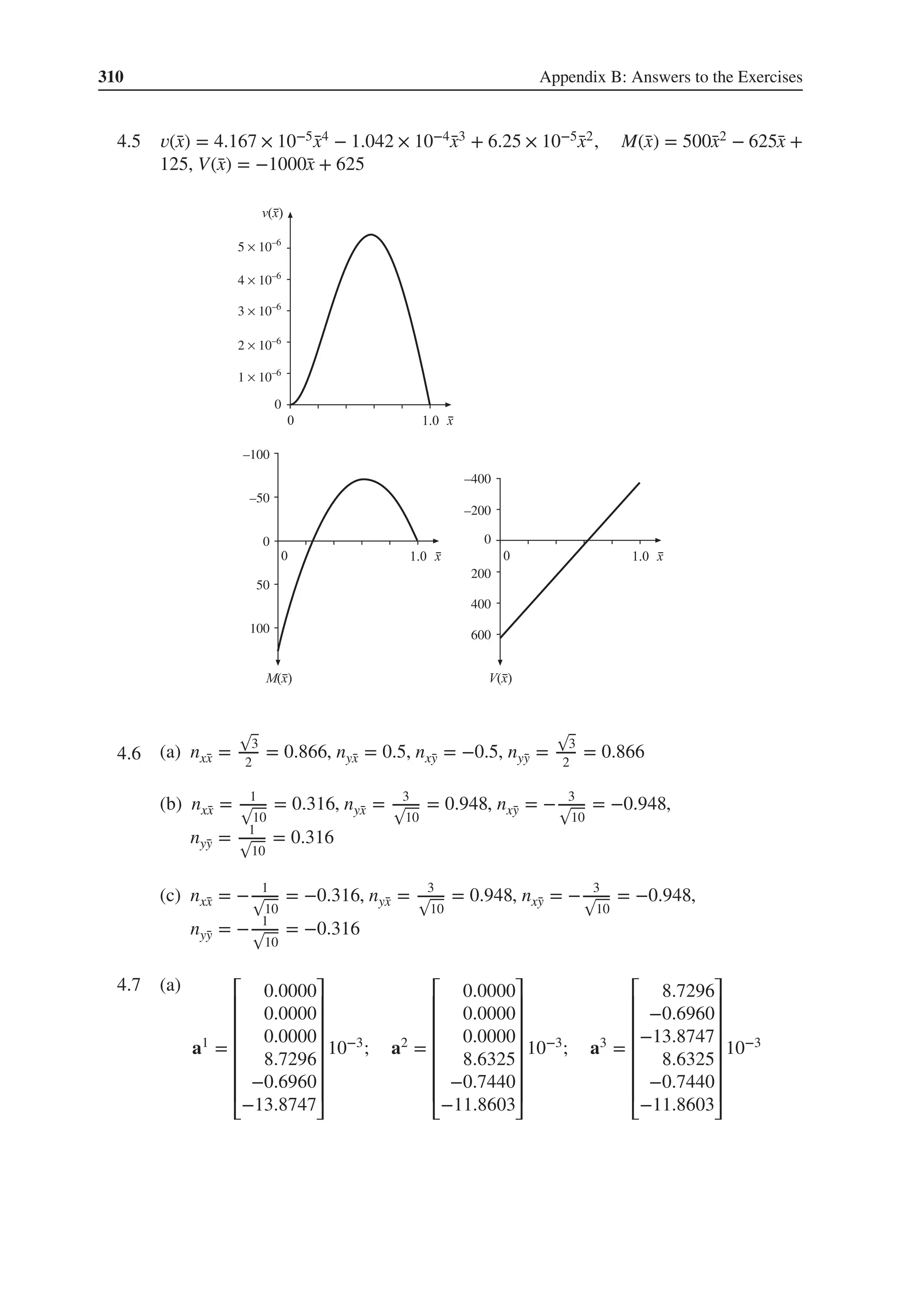 310 Appendix B: Answers to the Exercises
4.5 𝑣(̄
x) = 4.167 × 10−5 ̄
x4 − 1.042 × 10−4̄
x3 + 6.25 × 10−5̄
x2, M(̄
x) = 500̄
x2 − 625̄
x +
125, V(̄
x) = −1000̄
x + 625
–100
1 × 10–6
0
2 × 10–6
3 × 10–6
4 × 10–6
5 × 10–6
–400
400
600
–200
200
0
–50
0
50
100
4.6 .
(a) nx̄
x =
√
3
2
= 0.866, nȳ
x = 0.5, nx̄
y = −0.5, nȳ
y =
√
3
2
= 0.866
(b) nx̄
x = 1
√
10
= 0.316, nȳ
x = 3
√
10
= 0.948, nx̄
y = − 3
√
10
= −0.948,
nȳ
y = 1
√
10
= 0.316
(c) nx̄
x = − 1
√
10
= −0.316, nȳ
x = 3
√
10
= 0.948, nx̄
y = − 3
√
10
= −0.948,
nȳ
y = − 1
√
10
= −0.316
4.7 .
(a)
a1 =
⎡
⎢
⎢
⎢
⎢
⎢
⎢
⎣
0.0000
0.0000
0.0000
8.7296
−0.6960
−13.8747
⎤
⎥
⎥
⎥
⎥
⎥
⎥
⎦
10−3; a2 =
⎡
⎢
⎢
⎢
⎢
⎢
⎢
⎣
0.0000
0.0000
0.0000
8.6325
−0.7440
−11.8603
⎤
⎥
⎥
⎥
⎥
⎥
⎥
⎦
10−3; a3 =
⎡
⎢
⎢
⎢
⎢
⎢
⎢
⎣
8.7296
−0.6960
−13.8747
8.6325
−0.7440
−11.8603
⎤
⎥
⎥
⎥
⎥
⎥
⎥
⎦
10−3
 
