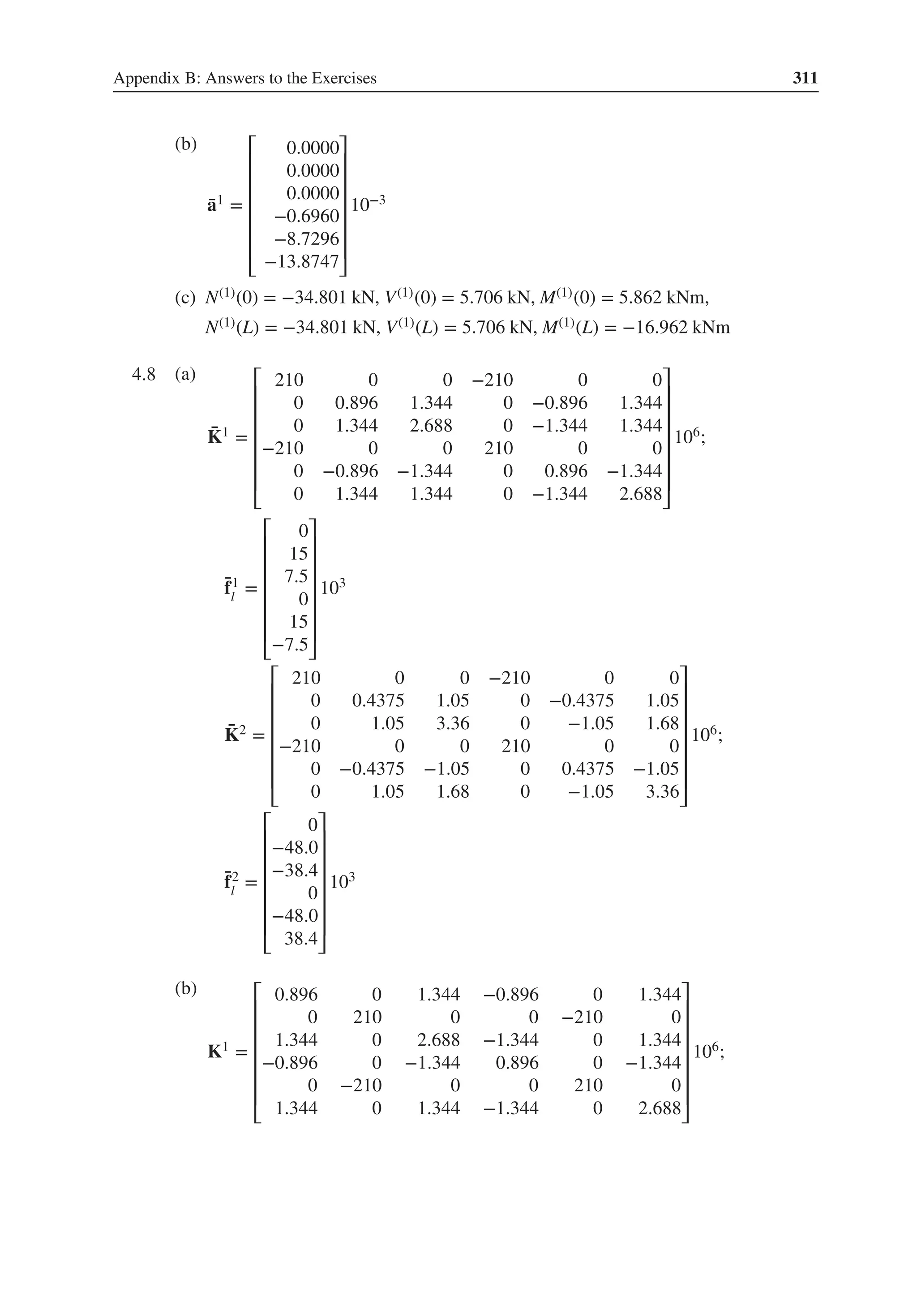 Appendix B: Answers to the Exercises 311
(b)
̄
a1 =
⎡
⎢
⎢
⎢
⎢
⎢
⎢
⎣
0.0000
0.0000
0.0000
−0.6960
−8.7296
−13.8747
⎤
⎥
⎥
⎥
⎥
⎥
⎥
⎦
10−3
(c) N(1)(0) = −34.801 kN, V(1)(0) = 5.706 kN, M(1)(0) = 5.862 kNm,
N(1)(L) = −34.801 kN, V(1)(L) = 5.706 kN, M(1)(L) = −16.962 kNm
4.8 .
(a)
̄
K1 =
⎡
⎢
⎢
⎢
⎢
⎢
⎢
⎣
210 0 0 −210 0 0
0 0.896 1.344 0 −0.896 1.344
0 1.344 2.688 0 −1.344 1.344
−210 0 0 210 0 0
0 −0.896 −1.344 0 0.896 −1.344
0 1.344 1.344 0 −1.344 2.688
⎤
⎥
⎥
⎥
⎥
⎥
⎥
⎦
106;
̄
f1
l
=
⎡
⎢
⎢
⎢
⎢
⎢
⎢
⎣
0
15
7.5
0
15
−7.5
⎤
⎥
⎥
⎥
⎥
⎥
⎥
⎦
103
̄
K2 =
⎡
⎢
⎢
⎢
⎢
⎢
⎢
⎣
210 0 0 −210 0 0
0 0.4375 1.05 0 −0.4375 1.05
0 1.05 3.36 0 −1.05 1.68
−210 0 0 210 0 0
0 −0.4375 −1.05 0 0.4375 −1.05
0 1.05 1.68 0 −1.05 3.36
⎤
⎥
⎥
⎥
⎥
⎥
⎥
⎦
106;
̄
f2
l
=
⎡
⎢
⎢
⎢
⎢
⎢
⎢
⎣
0
−48.0
−38.4
0
−48.0
38.4
⎤
⎥
⎥
⎥
⎥
⎥
⎥
⎦
103
(b)
K1 =
⎡
⎢
⎢
⎢
⎢
⎢
⎢
⎣
0.896 0 1.344 −0.896 0 1.344
0 210 0 0 −210 0
1.344 0 2.688 −1.344 0 1.344
−0.896 0 −1.344 0.896 0 −1.344
0 −210 0 0 210 0
1.344 0 1.344 −1.344 0 2.688
⎤
⎥
⎥
⎥
⎥
⎥
⎥
⎦
106;
 