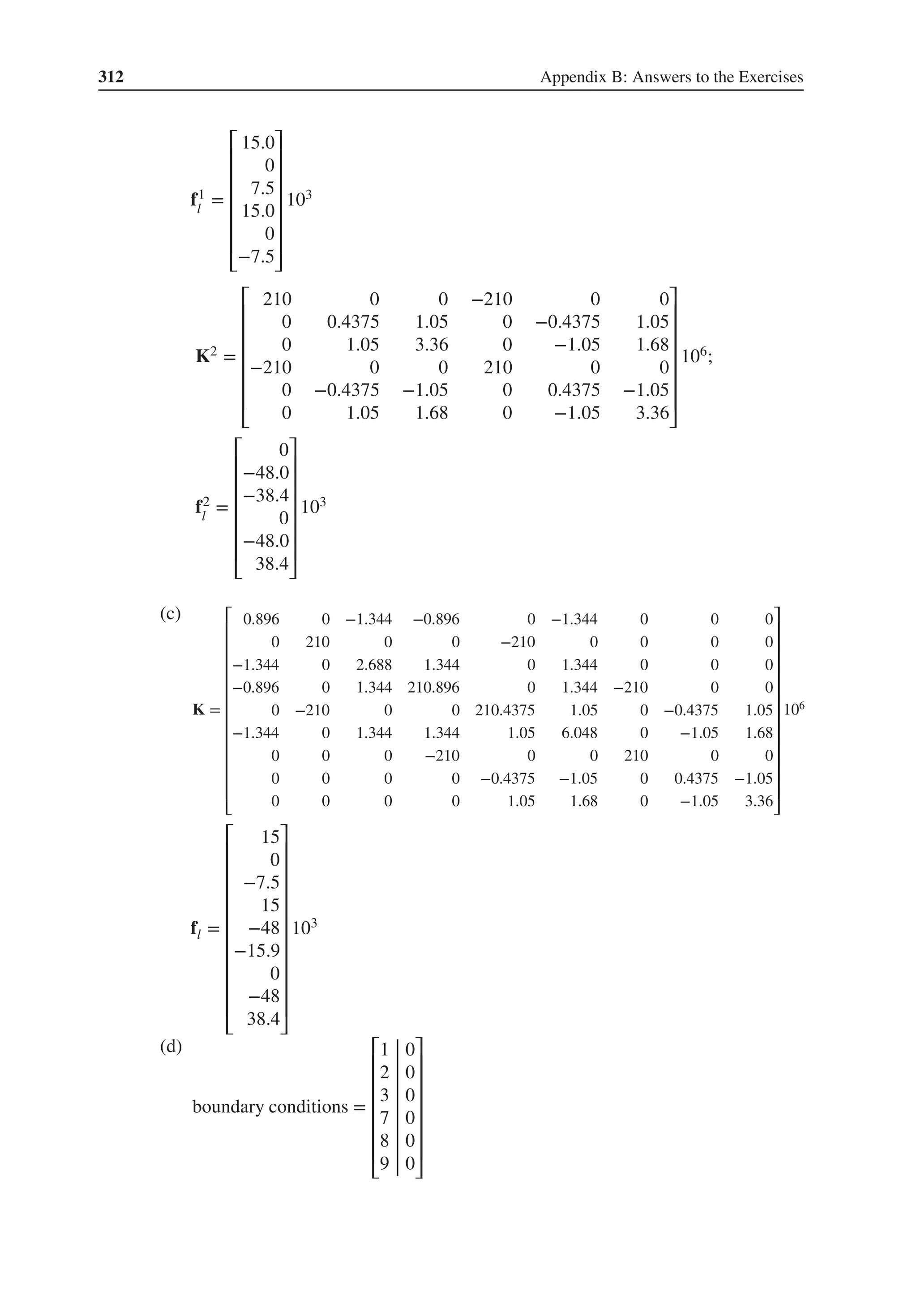 312 Appendix B: Answers to the Exercises
f1
l
=
⎡
⎢
⎢
⎢
⎢
⎢
⎢
⎣
15.0
0
7.5
15.0
0
−7.5
⎤
⎥
⎥
⎥
⎥
⎥
⎥
⎦
103
K2 =
⎡
⎢
⎢
⎢
⎢
⎢
⎢
⎣
210 0 0 −210 0 0
0 0.4375 1.05 0 −0.4375 1.05
0 1.05 3.36 0 −1.05 1.68
−210 0 0 210 0 0
0 −0.4375 −1.05 0 0.4375 −1.05
0 1.05 1.68 0 −1.05 3.36
⎤
⎥
⎥
⎥
⎥
⎥
⎥
⎦
106;
f2
l
=
⎡
⎢
⎢
⎢
⎢
⎢
⎢
⎣
0
−48.0
−38.4
0
−48.0
38.4
⎤
⎥
⎥
⎥
⎥
⎥
⎥
⎦
103
(c)
K =
⎡
⎢
⎢
⎢
⎢
⎢
⎢
⎢
⎢
⎢
⎢
⎢
⎢
⎣
0.896 0 −1.344 −0.896 0 −1.344 0 0 0
0 210 0 0 −210 0 0 0 0
−1.344 0 2.688 1.344 0 1.344 0 0 0
−0.896 0 1.344 210.896 0 1.344 −210 0 0
0 −210 0 0 210.4375 1.05 0 −0.4375 1.05
−1.344 0 1.344 1.344 1.05 6.048 0 −1.05 1.68
0 0 0 −210 0 0 210 0 0
0 0 0 0 −0.4375 −1.05 0 0.4375 −1.05
0 0 0 0 1.05 1.68 0 −1.05 3.36
⎤
⎥
⎥
⎥
⎥
⎥
⎥
⎥
⎥
⎥
⎥
⎥
⎥
⎦
106
fl =
⎡
⎢
⎢
⎢
⎢
⎢
⎢
⎢
⎢
⎢
⎢
⎣
15
0
−7.5
15
−48
−15.9
0
−48
38.4
⎤
⎥
⎥
⎥
⎥
⎥
⎥
⎥
⎥
⎥
⎥
⎦
103
(d)
boundary conditions =
⎡
⎢
⎢
⎢
⎢
⎢
⎢
⎣
1 0
2 0
3 0
7 0
8 0
9 0
⎤
⎥
⎥
⎥
⎥
⎥
⎥
⎦
 