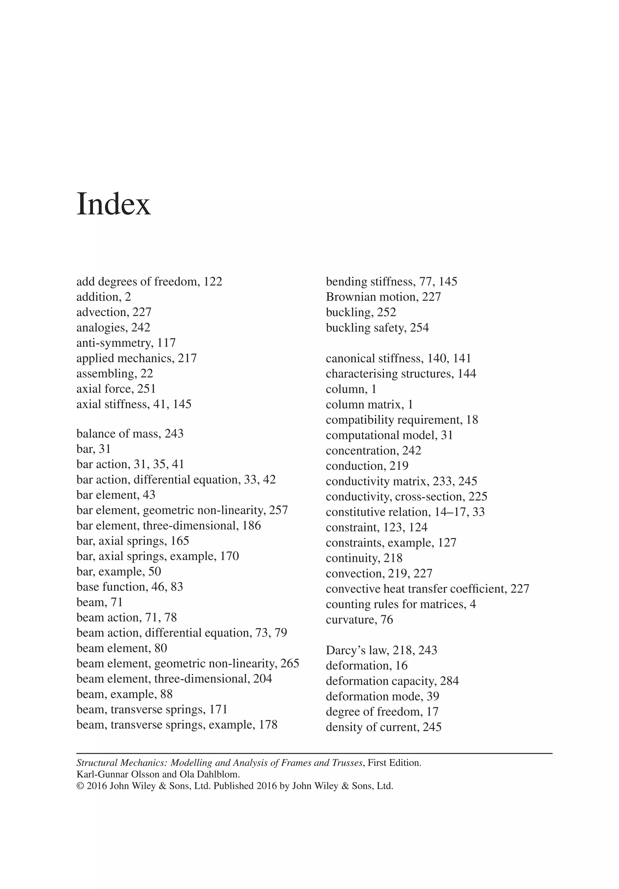 Index
add degrees of freedom, 122
addition, 2
advection, 227
analogies, 242
anti-symmetry, 117
applied mechanics, 217
assembling, 22
axial force, 251
axial stiffness, 41, 145
balance of mass, 243
bar, 31
bar action, 31, 35, 41
bar action, differential equation, 33, 42
bar element, 43
bar element, geometric non-linearity, 257
bar element, three-dimensional, 186
bar, axial springs, 165
bar, axial springs, example, 170
bar, example, 50
base function, 46, 83
beam, 71
beam action, 71, 78
beam action, differential equation, 73, 79
beam element, 80
beam element, geometric non-linearity, 265
beam element, three-dimensional, 204
beam, example, 88
beam, transverse springs, 171
beam, transverse springs, example, 178
Structural Mechanics: Modelling and Analysis of Frames and Trusses, First Edition.
Karl-Gunnar Olsson and Ola Dahlblom.
© 2016 John Wiley & Sons, Ltd. Published 2016 by John Wiley & Sons, Ltd.
bending stiffness, 77, 145
Brownian motion, 227
buckling, 252
buckling safety, 254
canonical stiffness, 140, 141
characterising structures, 144
column, 1
column matrix, 1
compatibility requirement, 18
computational model, 31
concentration, 242
conduction, 219
conductivity matrix, 233, 245
conductivity, cross-section, 225
constitutive relation, 14–17, 33
constraint, 123, 124
constraints, example, 127
continuity, 218
convection, 219, 227
convective heat transfer coefficient, 227
counting rules for matrices, 4
curvature, 76
Darcy’s law, 218, 243
deformation, 16
deformation capacity, 284
deformation mode, 39
degree of freedom, 17
density of current, 245
 