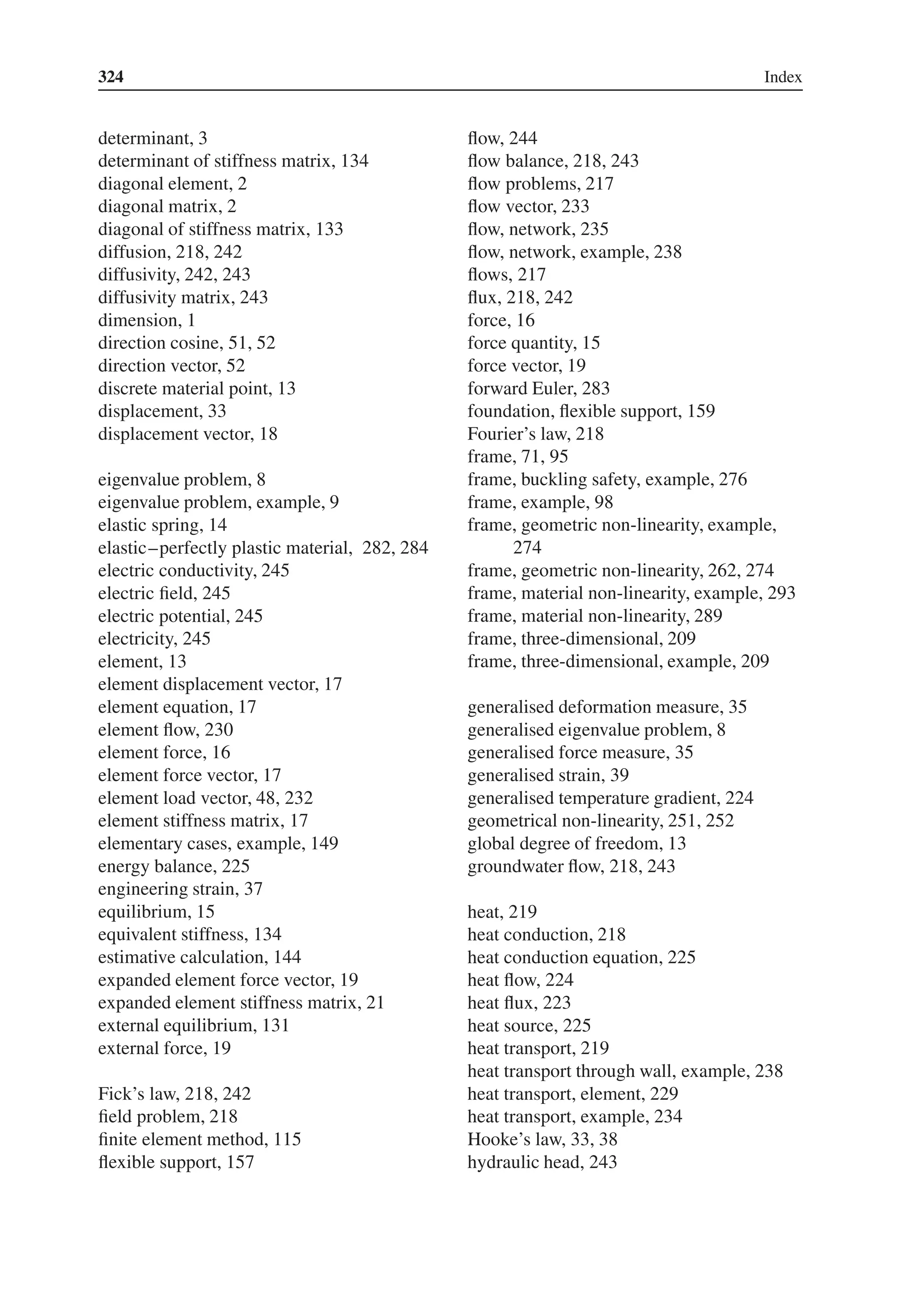 324 Index
determinant, 3
determinant of stiffness matrix, 134
diagonal element, 2
diagonal matrix, 2
diagonal of stiffness matrix, 133
diffusion, 218, 242
diffusivity, 242, 243
diffusivity matrix, 243
dimension, 1
direction cosine, 51, 52
direction vector, 52
discrete material point, 13
displacement, 33
displacement vector, 18
eigenvalue problem, 8
eigenvalue problem, example, 9
elastic spring, 14
elastic–perfectly plastic material, 282, 284
electric conductivity, 245
electric field, 245
electric potential, 245
electricity, 245
element, 13
element displacement vector, 17
element equation, 17
element flow, 230
element force, 16
element force vector, 17
element load vector, 48, 232
element stiffness matrix, 17
elementary cases, example, 149
energy balance, 225
engineering strain, 37
equilibrium, 15
equivalent stiffness, 134
estimative calculation, 144
expanded element force vector, 19
expanded element stiffness matrix, 21
external equilibrium, 131
external force, 19
Fick’s law, 218, 242
field problem, 218
finite element method, 115
flexible support, 157
flow, 244
flow balance, 218, 243
flow problems, 217
flow vector, 233
flow, network, 235
flow, network, example, 238
flows, 217
flux, 218, 242
force, 16
force quantity, 15
force vector, 19
forward Euler, 283
foundation, flexible support, 159
Fourier’s law, 218
frame, 71, 95
frame, buckling safety, example, 276
frame, example, 98
frame, geometric non-linearity, example,
274
frame, geometric non-linearity, 262, 274
frame, material non-linearity, example, 293
frame, material non-linearity, 289
frame, three-dimensional, 209
frame, three-dimensional, example, 209
generalised deformation measure, 35
generalised eigenvalue problem, 8
generalised force measure, 35
generalised strain, 39
generalised temperature gradient, 224
geometrical non-linearity, 251, 252
global degree of freedom, 13
groundwater flow, 218, 243
heat, 219
heat conduction, 218
heat conduction equation, 225
heat flow, 224
heat flux, 223
heat source, 225
heat transport, 219
heat transport through wall, example, 238
heat transport, element, 229
heat transport, example, 234
Hooke’s law, 33, 38
hydraulic head, 243
 