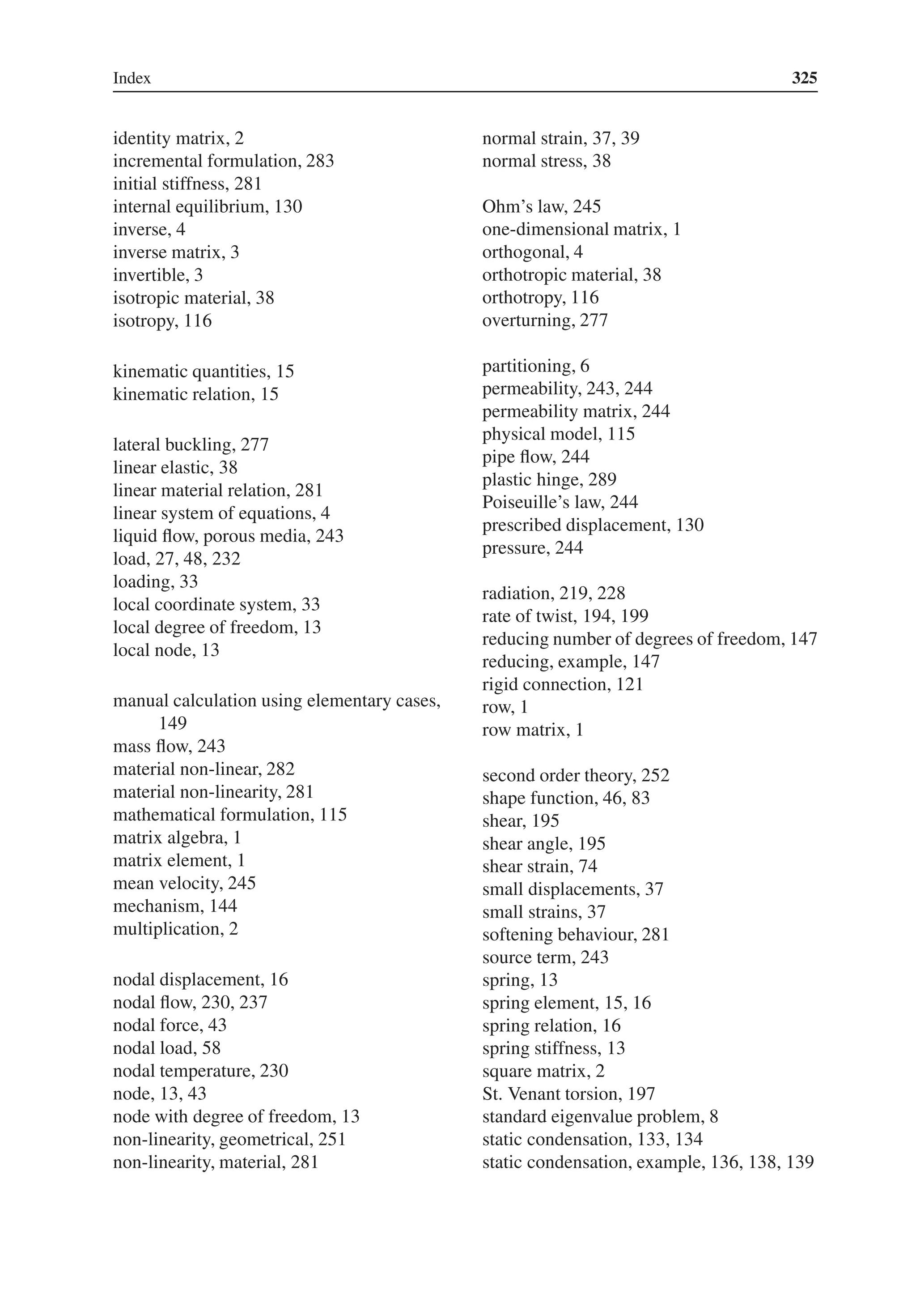 Index 325
identity matrix, 2
incremental formulation, 283
initial stiffness, 281
internal equilibrium, 130
inverse, 4
inverse matrix, 3
invertible, 3
isotropic material, 38
isotropy, 116
kinematic quantities, 15
kinematic relation, 15
lateral buckling, 277
linear elastic, 38
linear material relation, 281
linear system of equations, 4
liquid flow, porous media, 243
load, 27, 48, 232
loading, 33
local coordinate system, 33
local degree of freedom, 13
local node, 13
manual calculation using elementary cases,
149
mass flow, 243
material non-linear, 282
material non-linearity, 281
mathematical formulation, 115
matrix algebra, 1
matrix element, 1
mean velocity, 245
mechanism, 144
multiplication, 2
nodal displacement, 16
nodal flow, 230, 237
nodal force, 43
nodal load, 58
nodal temperature, 230
node, 13, 43
node with degree of freedom, 13
non-linearity, geometrical, 251
non-linearity, material, 281
normal strain, 37, 39
normal stress, 38
Ohm’s law, 245
one-dimensional matrix, 1
orthogonal, 4
orthotropic material, 38
orthotropy, 116
overturning, 277
partitioning, 6
permeability, 243, 244
permeability matrix, 244
physical model, 115
pipe flow, 244
plastic hinge, 289
Poiseuille’s law, 244
prescribed displacement, 130
pressure, 244
radiation, 219, 228
rate of twist, 194, 199
reducing number of degrees of freedom, 147
reducing, example, 147
rigid connection, 121
row, 1
row matrix, 1
second order theory, 252
shape function, 46, 83
shear, 195
shear angle, 195
shear strain, 74
small displacements, 37
small strains, 37
softening behaviour, 281
source term, 243
spring, 13
spring element, 15, 16
spring relation, 16
spring stiffness, 13
square matrix, 2
St. Venant torsion, 197
standard eigenvalue problem, 8
static condensation, 133, 134
static condensation, example, 136, 138, 139
 