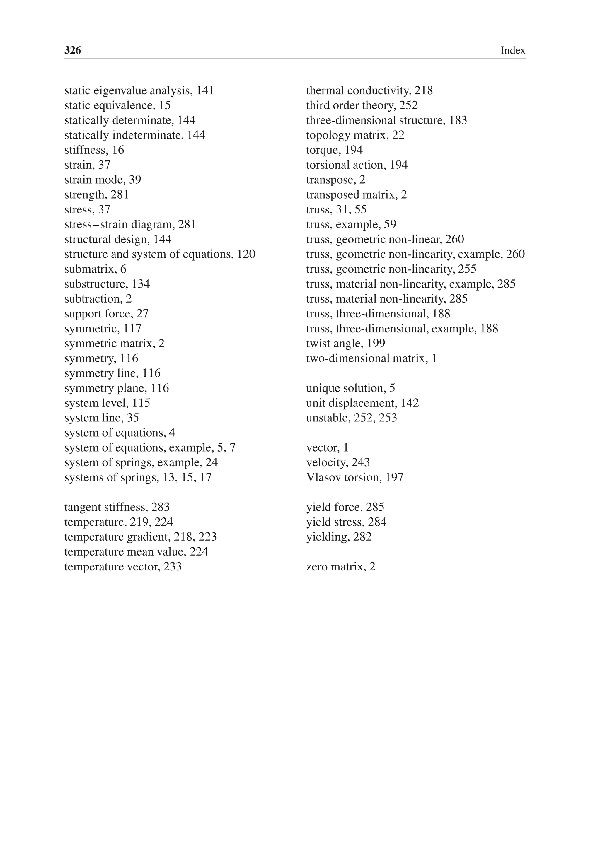 326 Index
static eigenvalue analysis, 141
static equivalence, 15
statically determinate, 144
statically indeterminate, 144
stiffness, 16
strain, 37
strain mode, 39
strength, 281
stress, 37
stress–strain diagram, 281
structural design, 144
structure and system of equations, 120
submatrix, 6
substructure, 134
subtraction, 2
support force, 27
symmetric, 117
symmetric matrix, 2
symmetry, 116
symmetry line, 116
symmetry plane, 116
system level, 115
system line, 35
system of equations, 4
system of equations, example, 5, 7
system of springs, example, 24
systems of springs, 13, 15, 17
tangent stiffness, 283
temperature, 219, 224
temperature gradient, 218, 223
temperature mean value, 224
temperature vector, 233
thermal conductivity, 218
third order theory, 252
three-dimensional structure, 183
topology matrix, 22
torque, 194
torsional action, 194
transpose, 2
transposed matrix, 2
truss, 31, 55
truss, example, 59
truss, geometric non-linear, 260
truss, geometric non-linearity, example, 260
truss, geometric non-linearity, 255
truss, material non-linearity, example, 285
truss, material non-linearity, 285
truss, three-dimensional, 188
truss, three-dimensional, example, 188
twist angle, 199
two-dimensional matrix, 1
unique solution, 5
unit displacement, 142
unstable, 252, 253
vector, 1
velocity, 243
Vlasov torsion, 197
yield force, 285
yield stress, 284
yielding, 282
zero matrix, 2
 
