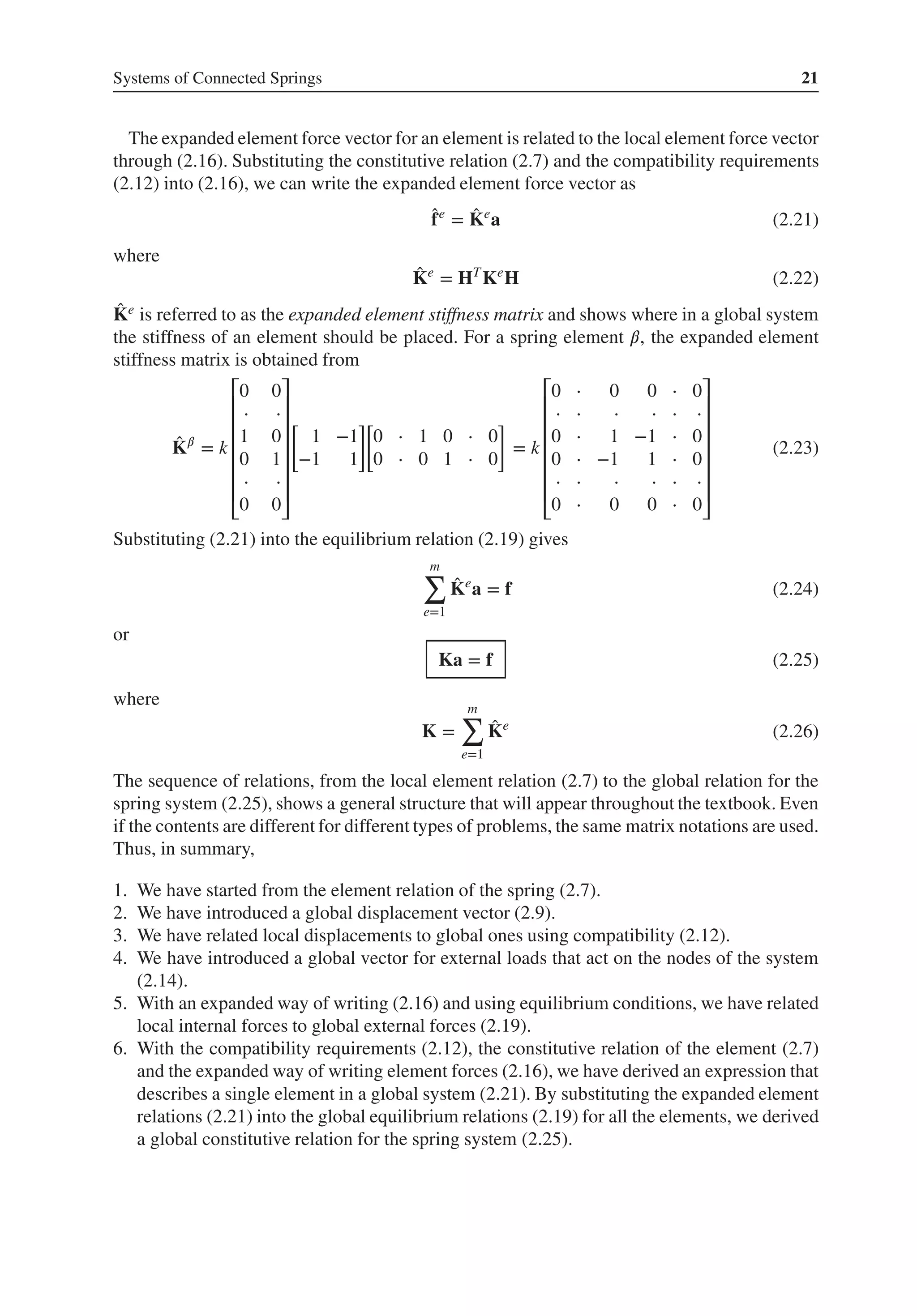 Systems of Connected Springs 21
The expanded element force vector for an element is related to the local element force vector
through (2.16). Substituting the constitutive relation (2.7) and the compatibility requirements
(2.12) into (2.16), we can write the expanded element force vector as
̂
fe
= ̂
Ke
a (2.21)
where
̂
Ke
= HT
Ke
H (2.22)
̂
Ke is referred to as the expanded element stiffness matrix and shows where in a global system
the stiffness of an element should be placed. For a spring element 𝛽, the expanded element
stiffness matrix is obtained from
̂
K𝛽
= k
⎡
⎢
⎢
⎢
⎢
⎢
⎢
⎣
0 0
⋅ ⋅
1 0
0 1
⋅ ⋅
0 0
⎤
⎥
⎥
⎥
⎥
⎥
⎥
⎦
[
1 −1
−1 1
]
[
0 ⋅ 1 0 ⋅ 0
0 ⋅ 0 1 ⋅ 0
]
= k
⎡
⎢
⎢
⎢
⎢
⎢
⎢
⎣
0 ⋅ 0 0 ⋅ 0
⋅ ⋅ ⋅ ⋅ ⋅ ⋅
0 ⋅ 1 −1 ⋅ 0
0 ⋅ −1 1 ⋅ 0
⋅ ⋅ ⋅ ⋅ ⋅ ⋅
0 ⋅ 0 0 ⋅ 0
⎤
⎥
⎥
⎥
⎥
⎥
⎥
⎦
(2.23)
Substituting (2.21) into the equilibrium relation (2.19) gives
m
∑
e=1
̂
Ke
a = f (2.24)
or
Ka = f (2.25)
where
K =
m
∑
e=1
̂
Ke
(2.26)
The sequence of relations, from the local element relation (2.7) to the global relation for the
spring system (2.25), shows a general structure that will appear throughout the textbook. Even
if the contents are different for different types of problems, the same matrix notations are used.
Thus, in summary,
1. We have started from the element relation of the spring (2.7).
2. We have introduced a global displacement vector (2.9).
3. We have related local displacements to global ones using compatibility (2.12).
4. We have introduced a global vector for external loads that act on the nodes of the system
(2.14).
5. With an expanded way of writing (2.16) and using equilibrium conditions, we have related
local internal forces to global external forces (2.19).
6. With the compatibility requirements (2.12), the constitutive relation of the element (2.7)
and the expanded way of writing element forces (2.16), we have derived an expression that
describes a single element in a global system (2.21). By substituting the expanded element
relations (2.21) into the global equilibrium relations (2.19) for all the elements, we derived
a global constitutive relation for the spring system (2.25).
 