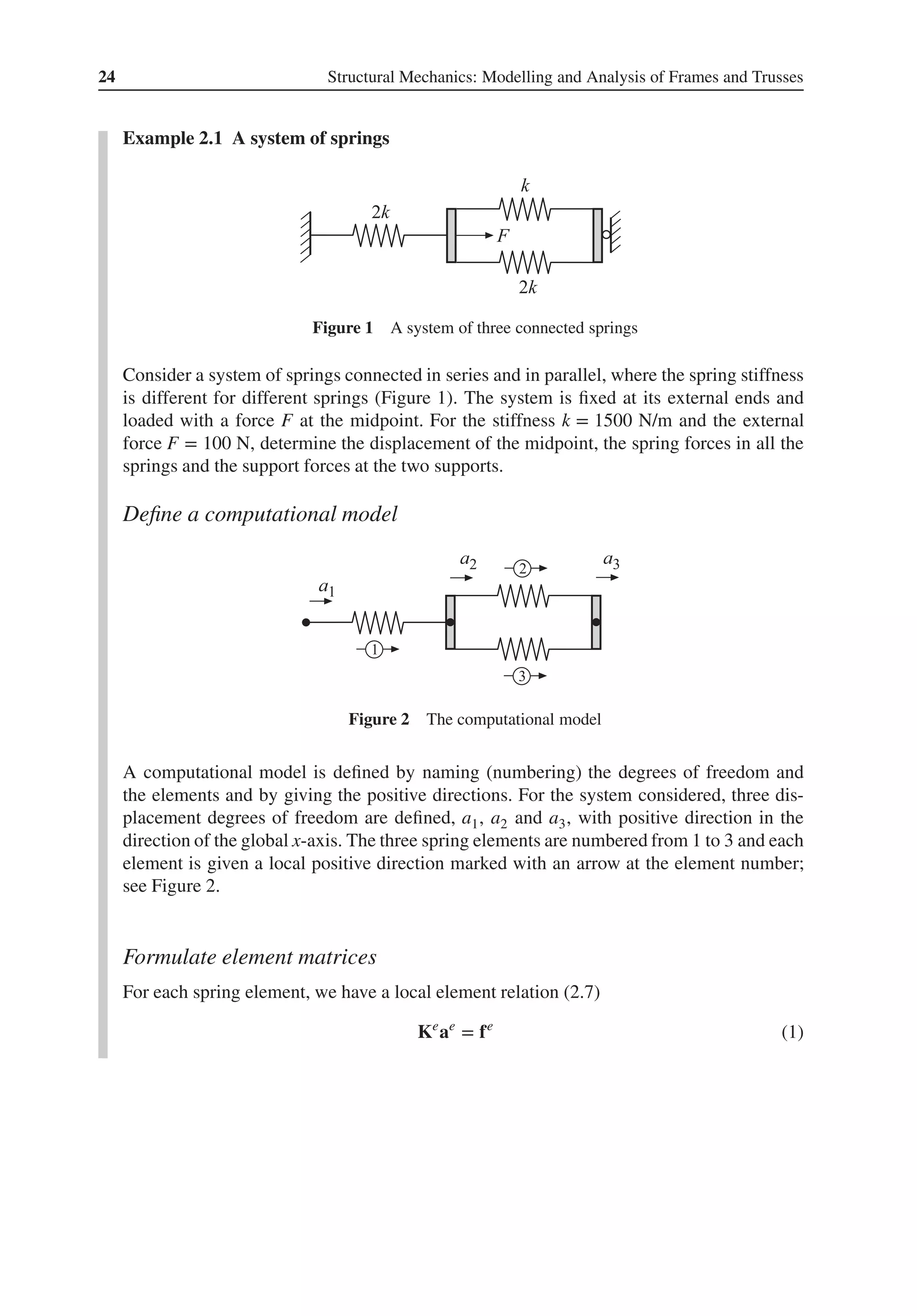 24 Structural Mechanics: Modelling and Analysis of Frames and Trusses
Example 2.1 A system of springs
Figure 1 A system of three connected springs
Consider a system of springs connected in series and in parallel, where the spring stiffness
is different for different springs (Figure 1). The system is fixed at its external ends and
loaded with a force F at the midpoint. For the stiffness k = 1500 N/m and the external
force F = 100 N, determine the displacement of the midpoint, the spring forces in all the
springs and the support forces at the two supports.
Define a computational model
Figure 2 The computational model
A computational model is defined by naming (numbering) the degrees of freedom and
the elements and by giving the positive directions. For the system considered, three dis-
placement degrees of freedom are defined, a1, a2 and a3, with positive direction in the
direction of the global x-axis. The three spring elements are numbered from 1 to 3 and each
element is given a local positive direction marked with an arrow at the element number;
see Figure 2.
Formulate element matrices
For each spring element, we have a local element relation (2.7)
Ke
ae
= fe
(1)
 