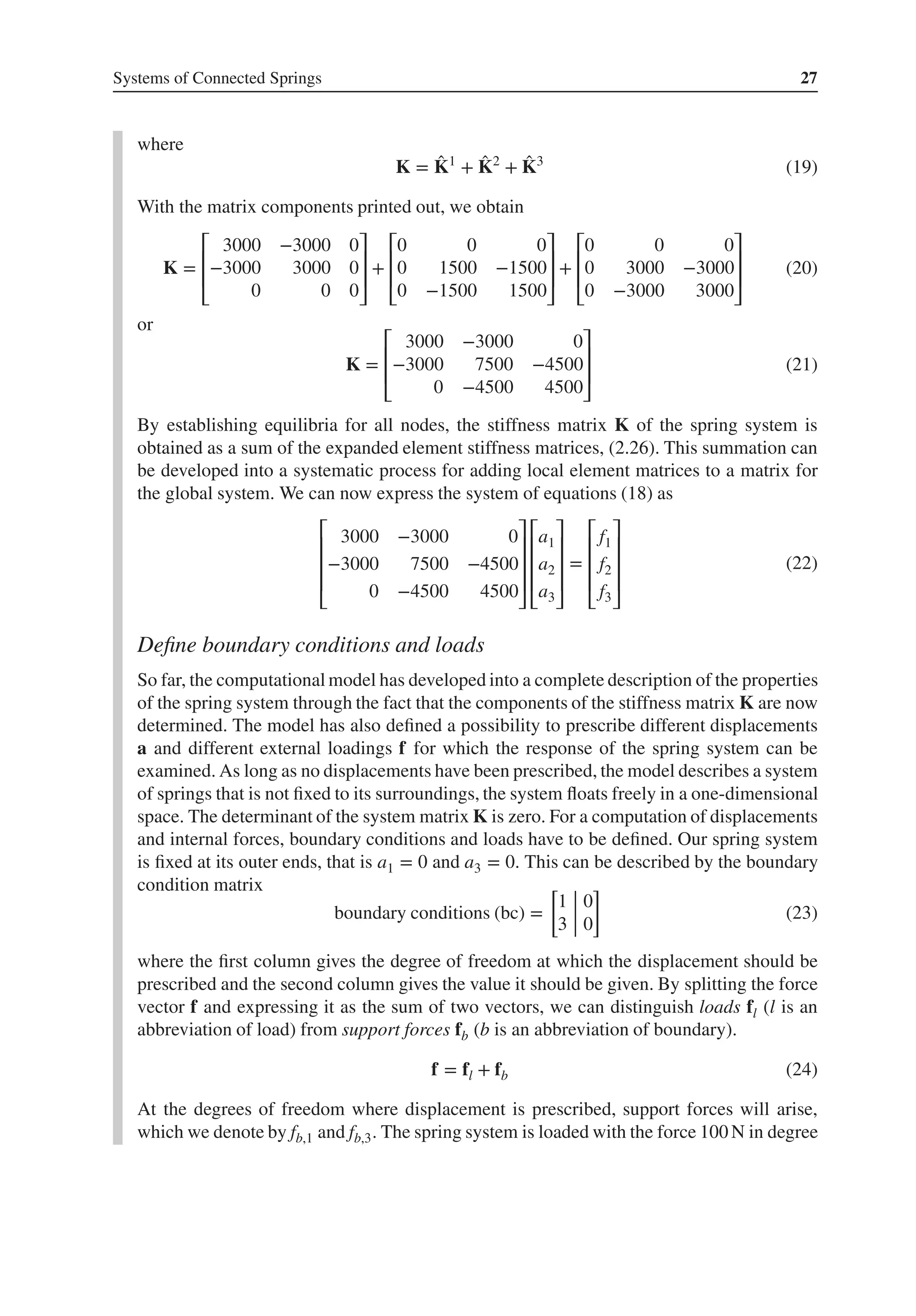 Systems of Connected Springs 27
where
K = ̂
K1
+ ̂
K2
+ ̂
K3
(19)
With the matrix components printed out, we obtain
K =
⎡
⎢
⎢
⎣
3000 −3000 0
−3000 3000 0
0 0 0
⎤
⎥
⎥
⎦
+
⎡
⎢
⎢
⎣
0 0 0
0 1500 −1500
0 −1500 1500
⎤
⎥
⎥
⎦
+
⎡
⎢
⎢
⎣
0 0 0
0 3000 −3000
0 −3000 3000
⎤
⎥
⎥
⎦
(20)
or
K =
⎡
⎢
⎢
⎣
3000 −3000 0
−3000 7500 −4500
0 −4500 4500
⎤
⎥
⎥
⎦
(21)
By establishing equilibria for all nodes, the stiffness matrix K of the spring system is
obtained as a sum of the expanded element stiffness matrices, (2.26). This summation can
be developed into a systematic process for adding local element matrices to a matrix for
the global system. We can now express the system of equations (18) as
⎡
⎢
⎢
⎢
⎣
3000 −3000 0
−3000 7500 −4500
0 −4500 4500
⎤
⎥
⎥
⎥
⎦
⎡
⎢
⎢
⎢
⎣
a1
a2
a3
⎤
⎥
⎥
⎥
⎦
=
⎡
⎢
⎢
⎢
⎣
f1
f2
f3
⎤
⎥
⎥
⎥
⎦
(22)
Define boundary conditions and loads
So far, the computational model has developed into a complete description of the properties
of the spring system through the fact that the components of the stiffness matrix K are now
determined. The model has also defined a possibility to prescribe different displacements
a and different external loadings f for which the response of the spring system can be
examined. As long as no displacements have been prescribed, the model describes a system
of springs that is not fixed to its surroundings, the system floats freely in a one-dimensional
space. The determinant of the system matrix K is zero. For a computation of displacements
and internal forces, boundary conditions and loads have to be defined. Our spring system
is fixed at its outer ends, that is a1 = 0 and a3 = 0. This can be described by the boundary
condition matrix
boundary conditions (bc) =
[
1 0
3 0
]
(23)
where the first column gives the degree of freedom at which the displacement should be
prescribed and the second column gives the value it should be given. By splitting the force
vector f and expressing it as the sum of two vectors, we can distinguish loads fl (l is an
abbreviation of load) from support forces fb (b is an abbreviation of boundary).
f = fl + fb (24)
At the degrees of freedom where displacement is prescribed, support forces will arise,
which we denote by fb,1 and fb,3. The spring system is loaded with the force 100 N in degree
 