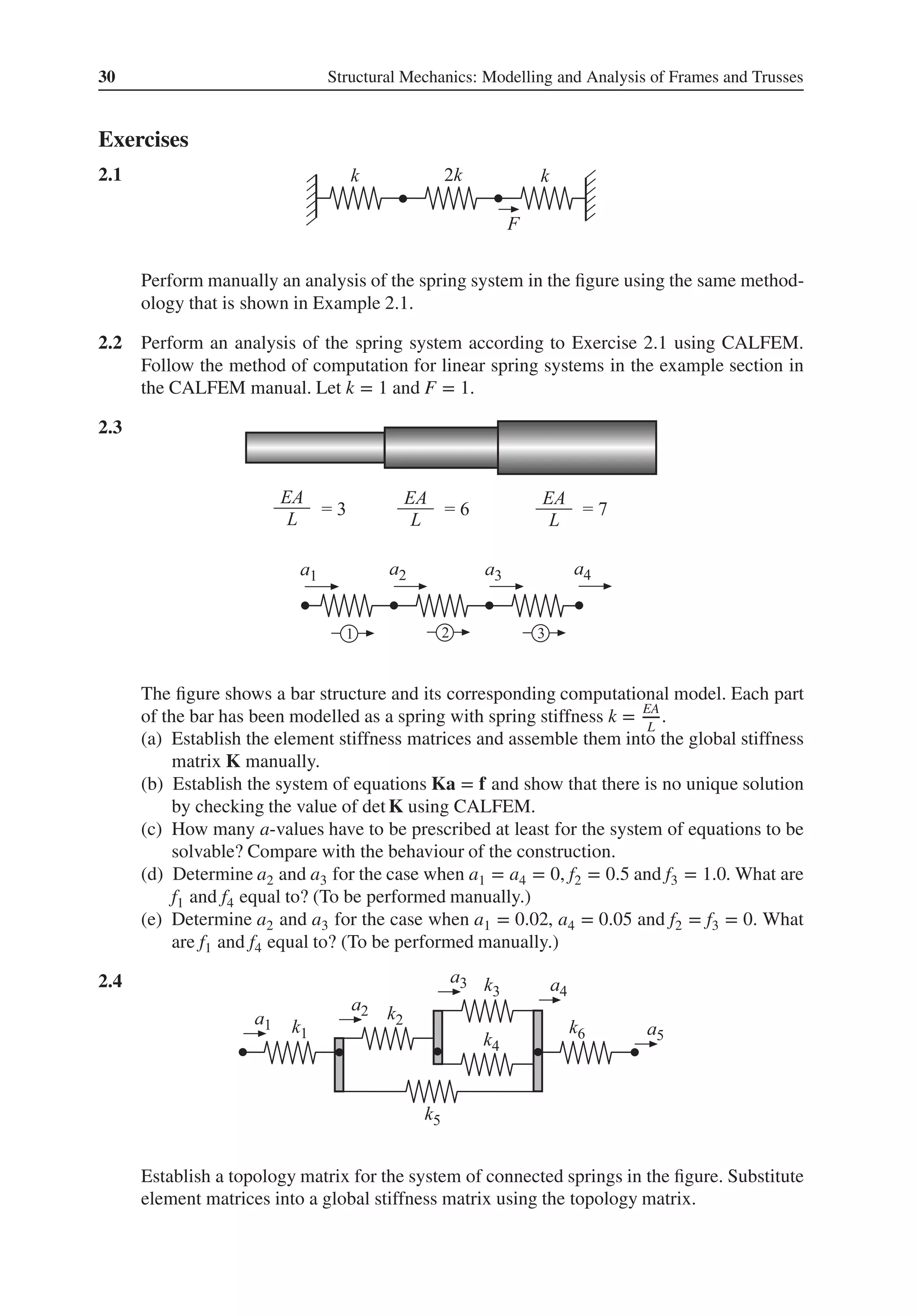 30 Structural Mechanics: Modelling and Analysis of Frames and Trusses
Exercises
2.1 .
Perform manually an analysis of the spring system in the figure using the same method-
ology that is shown in Example 2.1.
2.2 Perform an analysis of the spring system according to Exercise 2.1 using CALFEM.
Follow the method of computation for linear spring systems in the example section in
the CALFEM manual. Let k = 1 and F = 1.
2.3 .
The figure shows a bar structure and its corresponding computational model. Each part
of the bar has been modelled as a spring with spring stiffness k = EA
L
.
(a) Establish the element stiffness matrices and assemble them into the global stiffness
matrix K manually.
(b) Establish the system of equations Ka = f and show that there is no unique solution
by checking the value of det K using CALFEM.
(c) How many a-values have to be prescribed at least for the system of equations to be
solvable? Compare with the behaviour of the construction.
(d) Determine a2 and a3 for the case when a1 = a4 = 0, f2 = 0.5 and f3 = 1.0. What are
f1 and f4 equal to? (To be performed manually.)
(e) Determine a2 and a3 for the case when a1 = 0.02, a4 = 0.05 and f2 = f3 = 0. What
are f1 and f4 equal to? (To be performed manually.)
2.4 .
Establish a topology matrix for the system of connected springs in the figure. Substitute
element matrices into a global stiffness matrix using the topology matrix.
 