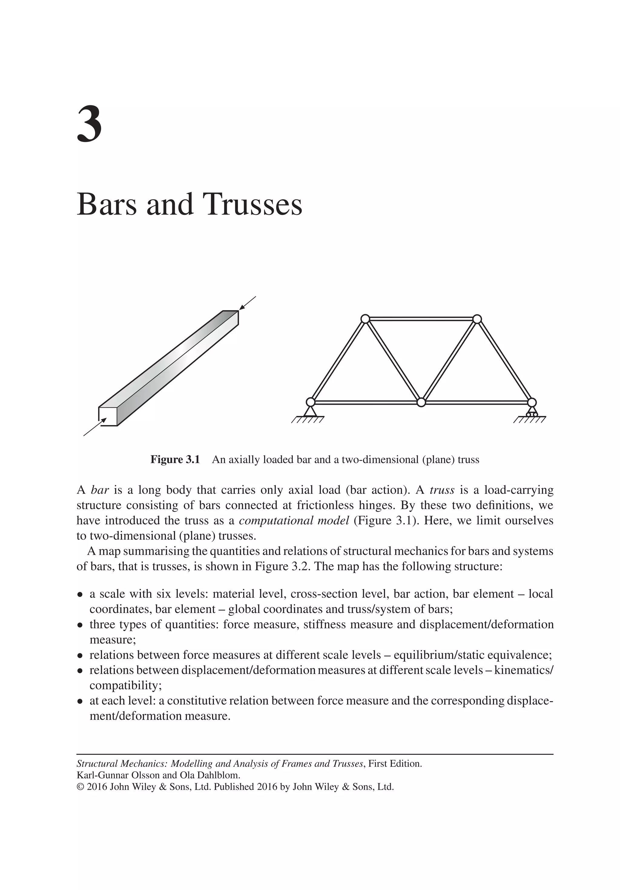 3
Bars and Trusses
Figure 3.1 An axially loaded bar and a two-dimensional (plane) truss
A bar is a long body that carries only axial load (bar action). A truss is a load-carrying
structure consisting of bars connected at frictionless hinges. By these two definitions, we
have introduced the truss as a computational model (Figure 3.1). Here, we limit ourselves
to two-dimensional (plane) trusses.
A map summarising the quantities and relations of structural mechanics for bars and systems
of bars, that is trusses, is shown in Figure 3.2. The map has the following structure:
• a scale with six levels: material level, cross-section level, bar action, bar element – local
coordinates, bar element – global coordinates and truss/system of bars;
• three types of quantities: force measure, stiffness measure and displacement/deformation
measure;
• relations between force measures at different scale levels – equilibrium/static equivalence;
• relations between displacement/deformationmeasures at different scale levels – kinematics/
compatibility;
• at each level: a constitutive relation between force measure and the corresponding displace-
ment/deformation measure.
Structural Mechanics: Modelling and Analysis of Frames and Trusses, First Edition.
Karl-Gunnar Olsson and Ola Dahlblom.
© 2016 John Wiley & Sons, Ltd. Published 2016 by John Wiley & Sons, Ltd.
 