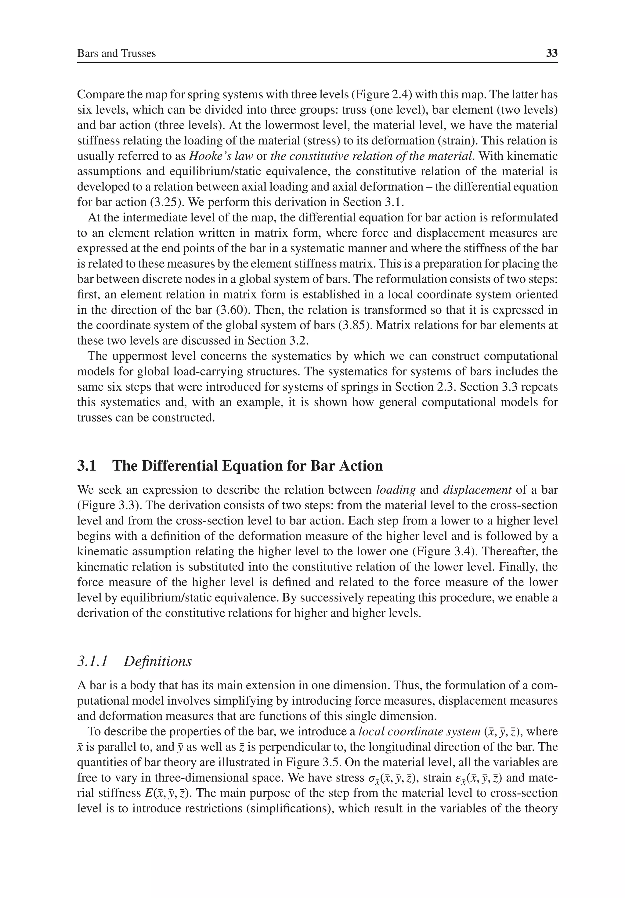 Bars and Trusses 33
Compare the map for spring systems with three levels (Figure 2.4) with this map. The latter has
six levels, which can be divided into three groups: truss (one level), bar element (two levels)
and bar action (three levels). At the lowermost level, the material level, we have the material
stiffness relating the loading of the material (stress) to its deformation (strain). This relation is
usually referred to as Hooke’s law or the constitutive relation of the material. With kinematic
assumptions and equilibrium/static equivalence, the constitutive relation of the material is
developed to a relation between axial loading and axial deformation – the differential equation
for bar action (3.25). We perform this derivation in Section 3.1.
At the intermediate level of the map, the differential equation for bar action is reformulated
to an element relation written in matrix form, where force and displacement measures are
expressed at the end points of the bar in a systematic manner and where the stiffness of the bar
is related to these measures by the element stiffness matrix. This is a preparation for placing the
bar between discrete nodes in a global system of bars. The reformulation consists of two steps:
first, an element relation in matrix form is established in a local coordinate system oriented
in the direction of the bar (3.60). Then, the relation is transformed so that it is expressed in
the coordinate system of the global system of bars (3.85). Matrix relations for bar elements at
these two levels are discussed in Section 3.2.
The uppermost level concerns the systematics by which we can construct computational
models for global load-carrying structures. The systematics for systems of bars includes the
same six steps that were introduced for systems of springs in Section 2.3. Section 3.3 repeats
this systematics and, with an example, it is shown how general computational models for
trusses can be constructed.
3.1 The Differential Equation for Bar Action
We seek an expression to describe the relation between loading and displacement of a bar
(Figure 3.3). The derivation consists of two steps: from the material level to the cross-section
level and from the cross-section level to bar action. Each step from a lower to a higher level
begins with a definition of the deformation measure of the higher level and is followed by a
kinematic assumption relating the higher level to the lower one (Figure 3.4). Thereafter, the
kinematic relation is substituted into the constitutive relation of the lower level. Finally, the
force measure of the higher level is defined and related to the force measure of the lower
level by equilibrium/static equivalence. By successively repeating this procedure, we enable a
derivation of the constitutive relations for higher and higher levels.
3.1.1 Definitions
A bar is a body that has its main extension in one dimension. Thus, the formulation of a com-
putational model involves simplifying by introducing force measures, displacement measures
and deformation measures that are functions of this single dimension.
To describe the properties of the bar, we introduce a local coordinate system (̄
x, ̄
y, ̄
z), where
̄
x is parallel to, and ̄
y as well as ̄
z is perpendicular to, the longitudinal direction of the bar. The
quantities of bar theory are illustrated in Figure 3.5. On the material level, all the variables are
free to vary in three-dimensional space. We have stress 𝜎̄
x(̄
x, ̄
y, ̄
z), strain 𝜀̄
x(̄
x, ̄
y, ̄
z) and mate-
rial stiffness E(̄
x, ̄
y, ̄
z). The main purpose of the step from the material level to cross-section
level is to introduce restrictions (simplifications), which result in the variables of the theory
 