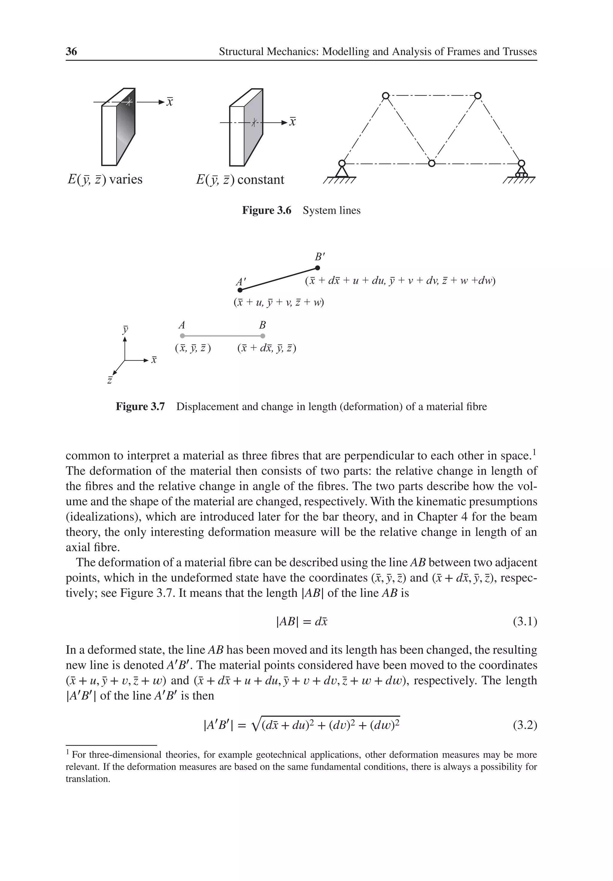 36 Structural Mechanics: Modelling and Analysis of Frames and Trusses
( ) ( )
Figure 3.6 System lines
( )
( )
( )
( )
Figure 3.7 Displacement and change in length (deformation) of a material fibre
common to interpret a material as three fibres that are perpendicular to each other in space.1
The deformation of the material then consists of two parts: the relative change in length of
the fibres and the relative change in angle of the fibres. The two parts describe how the vol-
ume and the shape of the material are changed, respectively. With the kinematic presumptions
(idealizations), which are introduced later for the bar theory, and in Chapter 4 for the beam
theory, the only interesting deformation measure will be the relative change in length of an
axial fibre.
The deformation of a material fibre can be described using the line AB between two adjacent
points, which in the undeformed state have the coordinates (̄
x, ̄
y, ̄
z) and (̄
x + d̄
x, ̄
y, ̄
z), respec-
tively; see Figure 3.7. It means that the length |AB| of the line AB is
|AB| = d̄
x (3.1)
In a deformed state, the line AB has been moved and its length has been changed, the resulting
new line is denoted A′B′. The material points considered have been moved to the coordinates
(̄
x + u, ̄
y + 𝑣, ̄
z + 𝑤) and (̄
x + d̄
x + u + du, ̄
y + 𝑣 + d𝑣, ̄
z + 𝑤 + d𝑤), respectively. The length
|A′B′| of the line A′B′ is then
|A′
B′
| =
√
(d̄
x + du)2 + (d𝑣)2 + (d𝑤)2 (3.2)
1 For three-dimensional theories, for example geotechnical applications, other deformation measures may be more
relevant. If the deformation measures are based on the same fundamental conditions, there is always a possibility for
translation.
 