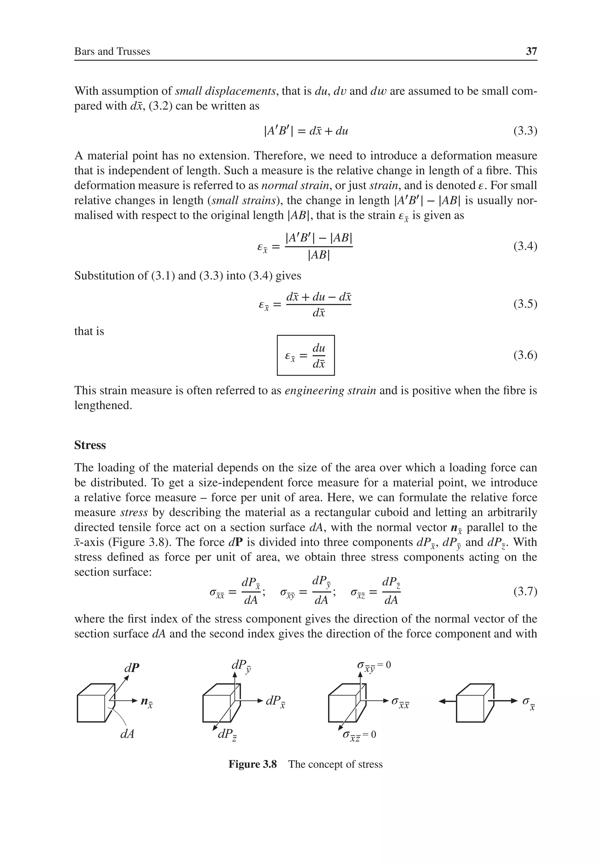 Bars and Trusses 37
With assumption of small displacements, that is du, d𝑣 and d𝑤 are assumed to be small com-
pared with d̄
x, (3.2) can be written as
|A′
B′
| = d̄
x + du (3.3)
A material point has no extension. Therefore, we need to introduce a deformation measure
that is independent of length. Such a measure is the relative change in length of a fibre. This
deformation measure is referred to as normal strain, or just strain, and is denoted 𝜀. For small
relative changes in length (small strains), the change in length |A′B′| − |AB| is usually nor-
malised with respect to the original length |AB|, that is the strain 𝜀̄
x is given as
𝜀̄
x =
|A′B′| − |AB|
|AB|
(3.4)
Substitution of (3.1) and (3.3) into (3.4) gives
𝜀̄
x =
d̄
x + du − d̄
x
d̄
x
(3.5)
that is
𝜀̄
x =
du
d̄
x
(3.6)
This strain measure is often referred to as engineering strain and is positive when the fibre is
lengthened.
Stress
The loading of the material depends on the size of the area over which a loading force can
be distributed. To get a size-independent force measure for a material point, we introduce
a relative force measure – force per unit of area. Here, we can formulate the relative force
measure stress by describing the material as a rectangular cuboid and letting an arbitrarily
directed tensile force act on a section surface dA, with the normal vector n̄
x parallel to the
̄
x-axis (Figure 3.8). The force dP is divided into three components dP̄
x, dP̄
y and dP̄
z. With
stress defined as force per unit of area, we obtain three stress components acting on the
section surface:
𝜎̄
x̄
x =
dP̄
x
dA
; 𝜎̄
x̄
y =
dP̄
y
dA
; 𝜎̄
x̄
z =
dP̄
z
dA
(3.7)
where the first index of the stress component gives the direction of the normal vector of the
section surface dA and the second index gives the direction of the force component and with
σ
σ σ
σ
Figure 3.8 The concept of stress
 
