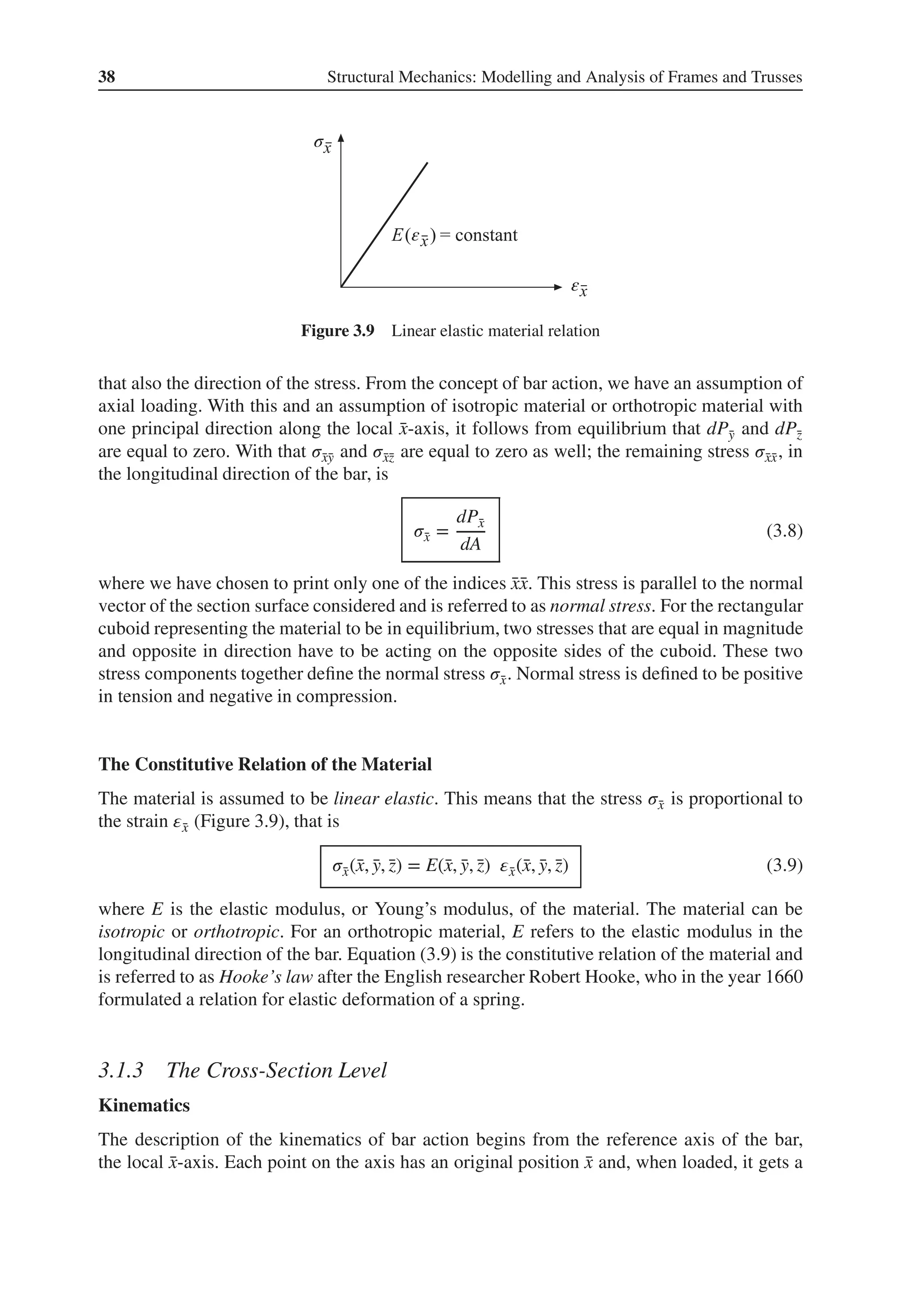 38 Structural Mechanics: Modelling and Analysis of Frames and Trusses
σ
ε
ε
Figure 3.9 Linear elastic material relation
that also the direction of the stress. From the concept of bar action, we have an assumption of
axial loading. With this and an assumption of isotropic material or orthotropic material with
one principal direction along the local ̄
x-axis, it follows from equilibrium that dP̄
y and dP̄
z
are equal to zero. With that 𝜎̄
x̄
y and 𝜎̄
x̄
z are equal to zero as well; the remaining stress 𝜎̄
x̄
x, in
the longitudinal direction of the bar, is
𝜎̄
x =
dP̄
x
dA
(3.8)
where we have chosen to print only one of the indices ̄
x̄
x. This stress is parallel to the normal
vector of the section surface considered and is referred to as normal stress. For the rectangular
cuboid representing the material to be in equilibrium, two stresses that are equal in magnitude
and opposite in direction have to be acting on the opposite sides of the cuboid. These two
stress components together define the normal stress 𝜎̄
x. Normal stress is defined to be positive
in tension and negative in compression.
The Constitutive Relation of the Material
The material is assumed to be linear elastic. This means that the stress 𝜎̄
x is proportional to
the strain 𝜀̄
x (Figure 3.9), that is
𝜎̄
x(̄
x, ̄
y, ̄
z) = E(̄
x, ̄
y, ̄
z) 𝜀̄
x(̄
x, ̄
y, ̄
z) (3.9)
where E is the elastic modulus, or Young’s modulus, of the material. The material can be
isotropic or orthotropic. For an orthotropic material, E refers to the elastic modulus in the
longitudinal direction of the bar. Equation (3.9) is the constitutive relation of the material and
is referred to as Hooke’s law after the English researcher Robert Hooke, who in the year 1660
formulated a relation for elastic deformation of a spring.
3.1.3 The Cross-Section Level
Kinematics
The description of the kinematics of bar action begins from the reference axis of the bar,
the local ̄
x-axis. Each point on the axis has an original position ̄
x and, when loaded, it gets a
 