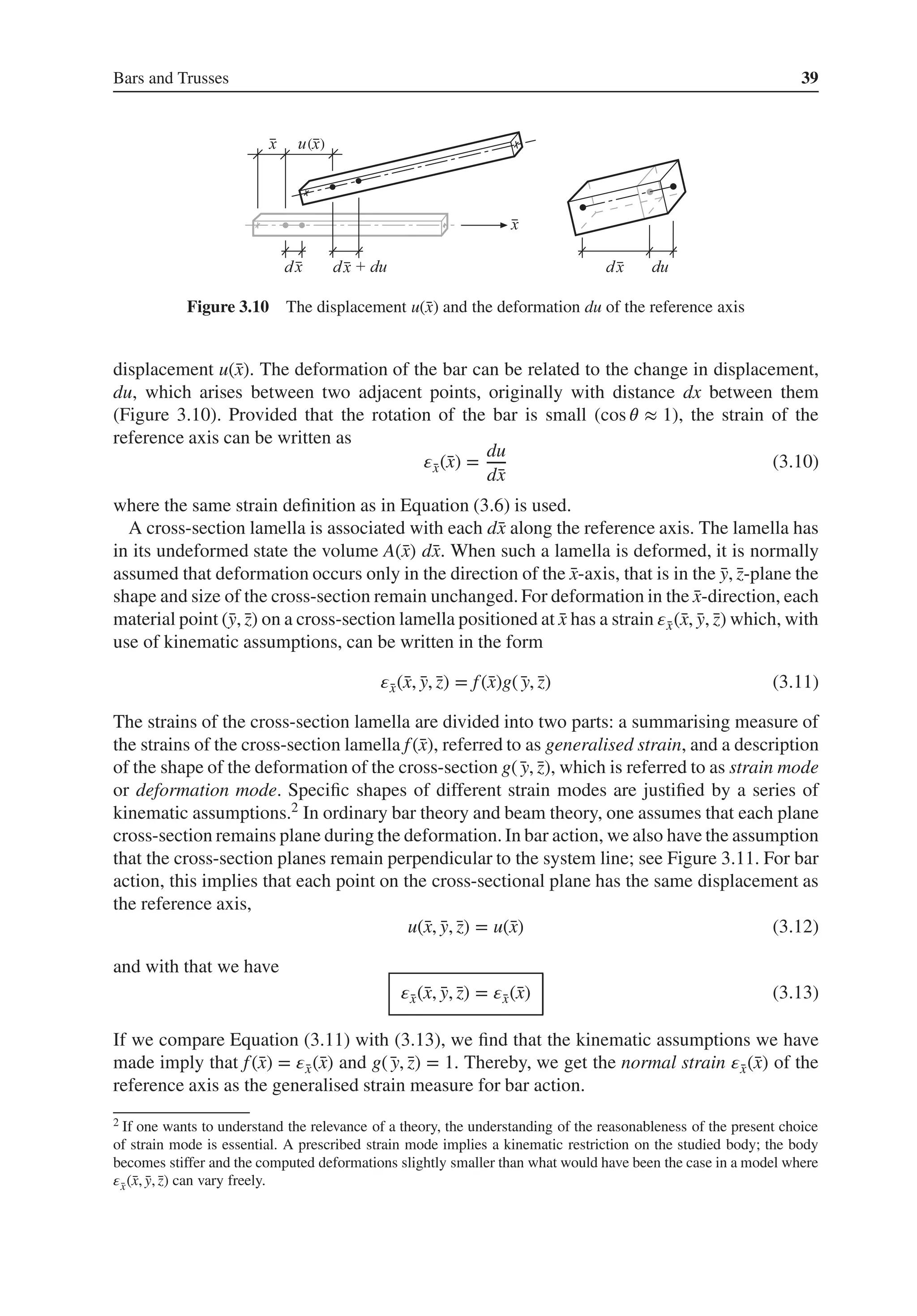 Bars and Trusses 39
( )
Figure 3.10 The displacement u(̄
x) and the deformation du of the reference axis
displacement u(̄
x). The deformation of the bar can be related to the change in displacement,
du, which arises between two adjacent points, originally with distance dx between them
(Figure 3.10). Provided that the rotation of the bar is small (cos 𝜃 ≈ 1), the strain of the
reference axis can be written as
𝜀̄
x(̄
x) =
du
d̄
x
(3.10)
where the same strain definition as in Equation (3.6) is used.
A cross-section lamella is associated with each d̄
x along the reference axis. The lamella has
in its undeformed state the volume A(̄
x) d̄
x. When such a lamella is deformed, it is normally
assumed that deformation occurs only in the direction of the ̄
x-axis, that is in the ̄
y, ̄
z-plane the
shape and size of the cross-section remain unchanged. For deformation in the ̄
x-direction, each
material point (̄
y, ̄
z) on a cross-section lamella positioned at ̄
x has a strain 𝜀̄
x(̄
x, ̄
y, ̄
z) which, with
use of kinematic assumptions, can be written in the form
𝜀̄
x(̄
x, ̄
y, ̄
z) = f(̄
x)g(̄
y, ̄
z) (3.11)
The strains of the cross-section lamella are divided into two parts: a summarising measure of
the strains of the cross-section lamella f(̄
x), referred to as generalised strain, and a description
of the shape of the deformation of the cross-section g(̄
y, ̄
z), which is referred to as strain mode
or deformation mode. Specific shapes of different strain modes are justified by a series of
kinematic assumptions.2 In ordinary bar theory and beam theory, one assumes that each plane
cross-section remains plane during the deformation. In bar action, we also have the assumption
that the cross-section planes remain perpendicular to the system line; see Figure 3.11. For bar
action, this implies that each point on the cross-sectional plane has the same displacement as
the reference axis,
u(̄
x, ̄
y, ̄
z) = u(̄
x) (3.12)
and with that we have
𝜀̄
x(̄
x, ̄
y, ̄
z) = 𝜀̄
x(̄
x) (3.13)
If we compare Equation (3.11) with (3.13), we find that the kinematic assumptions we have
made imply that f(̄
x) = 𝜀̄
x(̄
x) and g(̄
y, ̄
z) = 1. Thereby, we get the normal strain 𝜀̄
x(̄
x) of the
reference axis as the generalised strain measure for bar action.
2 If one wants to understand the relevance of a theory, the understanding of the reasonableness of the present choice
of strain mode is essential. A prescribed strain mode implies a kinematic restriction on the studied body; the body
becomes stiffer and the computed deformations slightly smaller than what would have been the case in a model where
𝜀̄
x(̄
x, ̄
y, ̄
z) can vary freely.
 