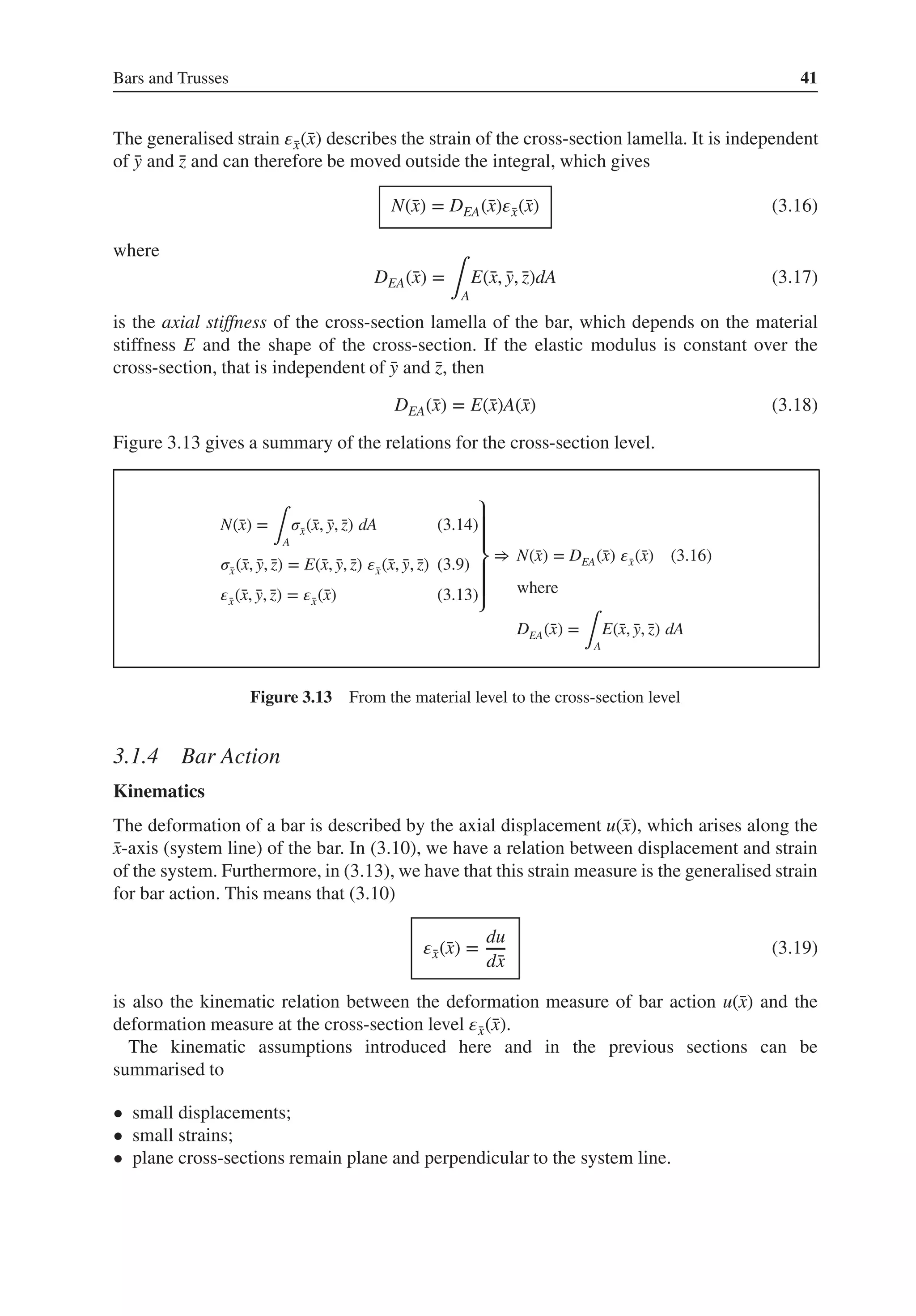 Bars and Trusses 41
The generalised strain 𝜀̄
x(̄
x) describes the strain of the cross-section lamella. It is independent
of ̄
y and ̄
z and can therefore be moved outside the integral, which gives
N(̄
x) = DEA(̄
x)𝜀̄
x(̄
x) (3.16)
where
DEA(̄
x) =
∫A
E(̄
x, ̄
y, ̄
z)dA (3.17)
is the axial stiffness of the cross-section lamella of the bar, which depends on the material
stiffness E and the shape of the cross-section. If the elastic modulus is constant over the
cross-section, that is independent of ̄
y and ̄
z, then
DEA(̄
x) = E(̄
x)A(̄
x) (3.18)
Figure 3.13 gives a summary of the relations for the cross-section level.
N(̄
x) =
∫A
𝜎̄
x(̄
x, ̄
y, ̄
z) dA (3.14)
𝜎̄
x(̄
x, ̄
y, ̄
z) = E(̄
x, ̄
y, ̄
z) 𝜀̄
x(̄
x, ̄
y, ̄
z) (3.9)
𝜀̄
x(̄
x, ̄
y, ̄
z) = 𝜀̄
x(̄
x) (3.13)
⎫
⎪
⎪
⎬
⎪
⎪
⎭
⇒ N(̄
x) = DEA(̄
x) 𝜀̄
x(̄
x) (3.16)
where
DEA(̄
x) =
∫A
E(̄
x, ̄
y, ̄
z) dA
Figure 3.13 From the material level to the cross-section level
3.1.4 Bar Action
Kinematics
The deformation of a bar is described by the axial displacement u(̄
x), which arises along the
̄
x-axis (system line) of the bar. In (3.10), we have a relation between displacement and strain
of the system. Furthermore, in (3.13), we have that this strain measure is the generalised strain
for bar action. This means that (3.10)
𝜀̄
x(̄
x) =
du
d̄
x
(3.19)
is also the kinematic relation between the deformation measure of bar action u(̄
x) and the
deformation measure at the cross-section level 𝜀̄
x(̄
x).
The kinematic assumptions introduced here and in the previous sections can be
summarised to
• small displacements;
• small strains;
• plane cross-sections remain plane and perpendicular to the system line.
 