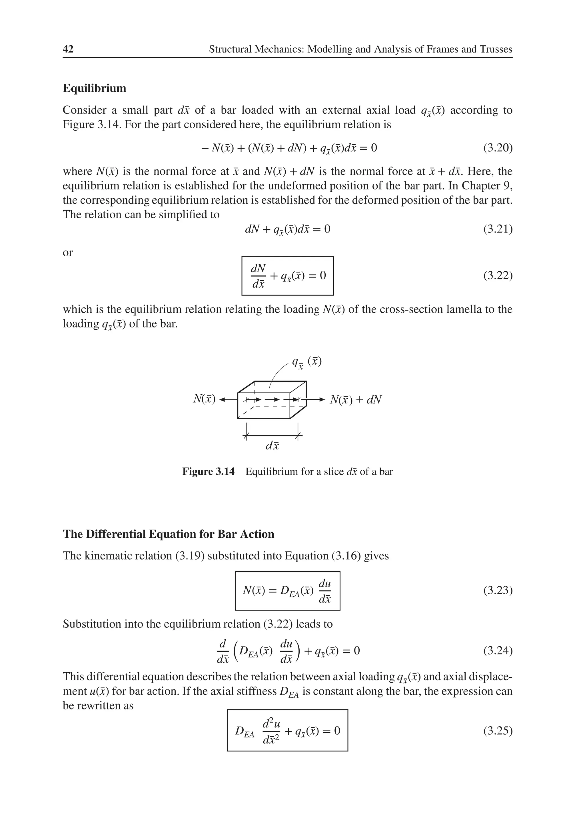 42 Structural Mechanics: Modelling and Analysis of Frames and Trusses
Equilibrium
Consider a small part d̄
x of a bar loaded with an external axial load q̄
x(̄
x) according to
Figure 3.14. For the part considered here, the equilibrium relation is
− N(̄
x) + (N(̄
x) + dN) + q̄
x(̄
x)d̄
x = 0 (3.20)
where N(̄
x) is the normal force at ̄
x and N(̄
x) + dN is the normal force at ̄
x + d̄
x. Here, the
equilibrium relation is established for the undeformed position of the bar part. In Chapter 9,
the corresponding equilibrium relation is established for the deformed position of the bar part.
The relation can be simplified to
dN + q̄
x(̄
x)d̄
x = 0 (3.21)
or
dN
d̄
x
+ q̄
x(̄
x) = 0 (3.22)
which is the equilibrium relation relating the loading N(̄
x) of the cross-section lamella to the
loading q̄
x(̄
x) of the bar.
( )
( )
( )
Figure 3.14 Equilibrium for a slice d̄
x of a bar
The Differential Equation for Bar Action
The kinematic relation (3.19) substituted into Equation (3.16) gives
N(̄
x) = DEA(̄
x)
du
d̄
x
(3.23)
Substitution into the equilibrium relation (3.22) leads to
d
d̄
x
(
DEA(̄
x)
du
d̄
x
)
+ q̄
x(̄
x) = 0 (3.24)
This differential equation describes the relation between axial loading q̄
x(̄
x) and axial displace-
ment u(̄
x) for bar action. If the axial stiffness DEA is constant along the bar, the expression can
be rewritten as
DEA
d2u
d̄
x2
+ q̄
x(̄
x) = 0 (3.25)
 