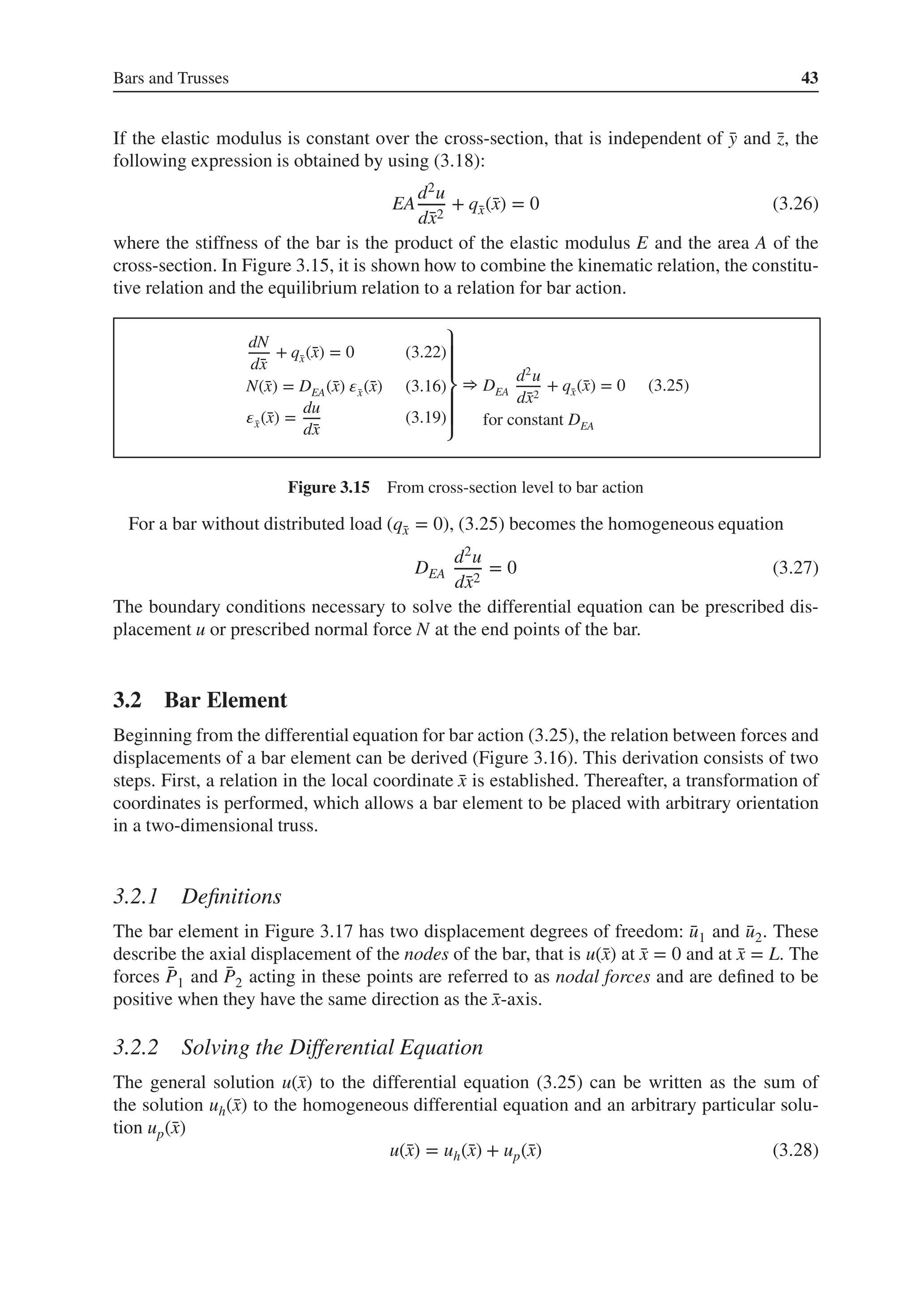 Bars and Trusses 43
If the elastic modulus is constant over the cross-section, that is independent of ̄
y and ̄
z, the
following expression is obtained by using (3.18):
EA
d2u
d̄
x2
+ q̄
x(̄
x) = 0 (3.26)
where the stiffness of the bar is the product of the elastic modulus E and the area A of the
cross-section. In Figure 3.15, it is shown how to combine the kinematic relation, the constitu-
tive relation and the equilibrium relation to a relation for bar action.
dN
d̄
x
+ q̄
x(̄
x) = 0 (3.22)
N(̄
x) = DEA(̄
x) 𝜀̄
x(̄
x) (3.16)
𝜀̄
x(̄
x) =
du
d̄
x
(3.19)
⎫
⎪
⎪
⎬
⎪
⎪
⎭
⇒ DEA
d2
u
d̄
x2
+ q̄
x(̄
x) = 0 (3.25)
for constant DEA
Figure 3.15 From cross-section level to bar action
For a bar without distributed load (q̄
x = 0), (3.25) becomes the homogeneous equation
DEA
d2u
d̄
x2
= 0 (3.27)
The boundary conditions necessary to solve the differential equation can be prescribed dis-
placement u or prescribed normal force N at the end points of the bar.
3.2 Bar Element
Beginning from the differential equation for bar action (3.25), the relation between forces and
displacements of a bar element can be derived (Figure 3.16). This derivation consists of two
steps. First, a relation in the local coordinate ̄
x is established. Thereafter, a transformation of
coordinates is performed, which allows a bar element to be placed with arbitrary orientation
in a two-dimensional truss.
3.2.1 Definitions
The bar element in Figure 3.17 has two displacement degrees of freedom: ̄
u1 and ̄
u2. These
describe the axial displacement of the nodes of the bar, that is u(̄
x) at ̄
x = 0 and at ̄
x = L. The
forces ̄
P1 and ̄
P2 acting in these points are referred to as nodal forces and are defined to be
positive when they have the same direction as the ̄
x-axis.
3.2.2 Solving the Differential Equation
The general solution u(̄
x) to the differential equation (3.25) can be written as the sum of
the solution uh(̄
x) to the homogeneous differential equation and an arbitrary particular solu-
tion up(̄
x)
u(̄
x) = uh(̄
x) + up(̄
x) (3.28)
 