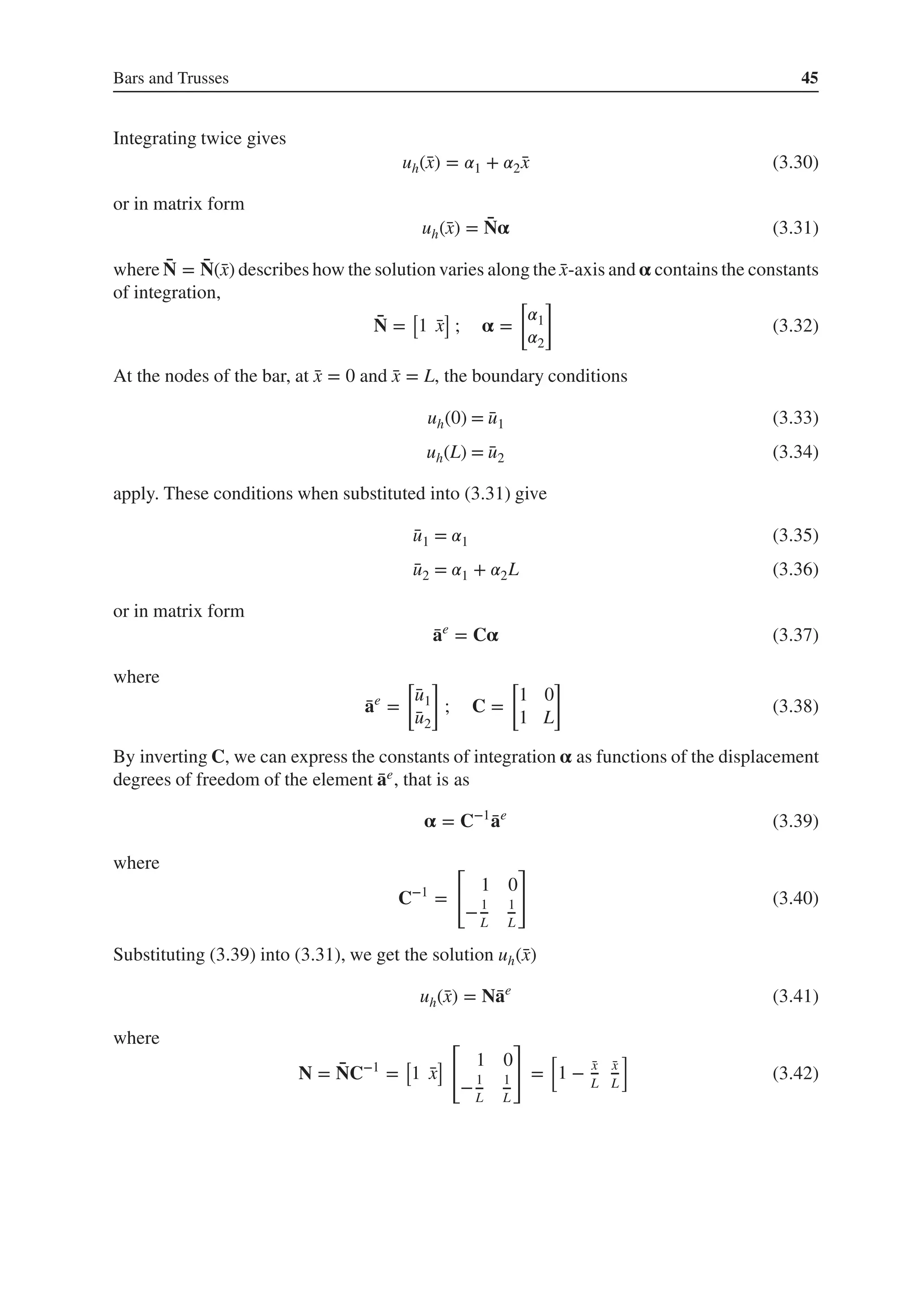 Bars and Trusses 45
Integrating twice gives
uh(̄
x) = 𝛼1 + 𝛼2 ̄
x (3.30)
or in matrix form
uh(̄
x) = ̄
N𝛂 (3.31)
where ̄
N = ̄
N(̄
x) describes how the solution varies along the ̄
x-axis and 𝛂 contains the constants
of integration,
̄
N =
[
1 ̄
x
]
; 𝛂 =
[
𝛼1
𝛼2
]
(3.32)
At the nodes of the bar, at ̄
x = 0 and ̄
x = L, the boundary conditions
uh(0) = ̄
u1 (3.33)
uh(L) = ̄
u2 (3.34)
apply. These conditions when substituted into (3.31) give
̄
u1 = 𝛼1 (3.35)
̄
u2 = 𝛼1 + 𝛼2L (3.36)
or in matrix form
̄
ae
= C𝛂 (3.37)
where
̄
ae
=
[
̄
u1
̄
u2
]
; C =
[
1 0
1 L
]
(3.38)
By inverting C, we can express the constants of integration 𝛂 as functions of the displacement
degrees of freedom of the element ̄
ae, that is as
𝛂 = C−1
̄
ae
(3.39)
where
C−1
=
[
1 0
−1
L
1
L
]
(3.40)
Substituting (3.39) into (3.31), we get the solution uh(̄
x)
uh(̄
x) = N̄
ae
(3.41)
where
N = ̄
NC−1
=
[
1 ̄
x
]
[
1 0
−1
L
1
L
]
=
[
1 − ̄
x
L
̄
x
L
]
(3.42)
 