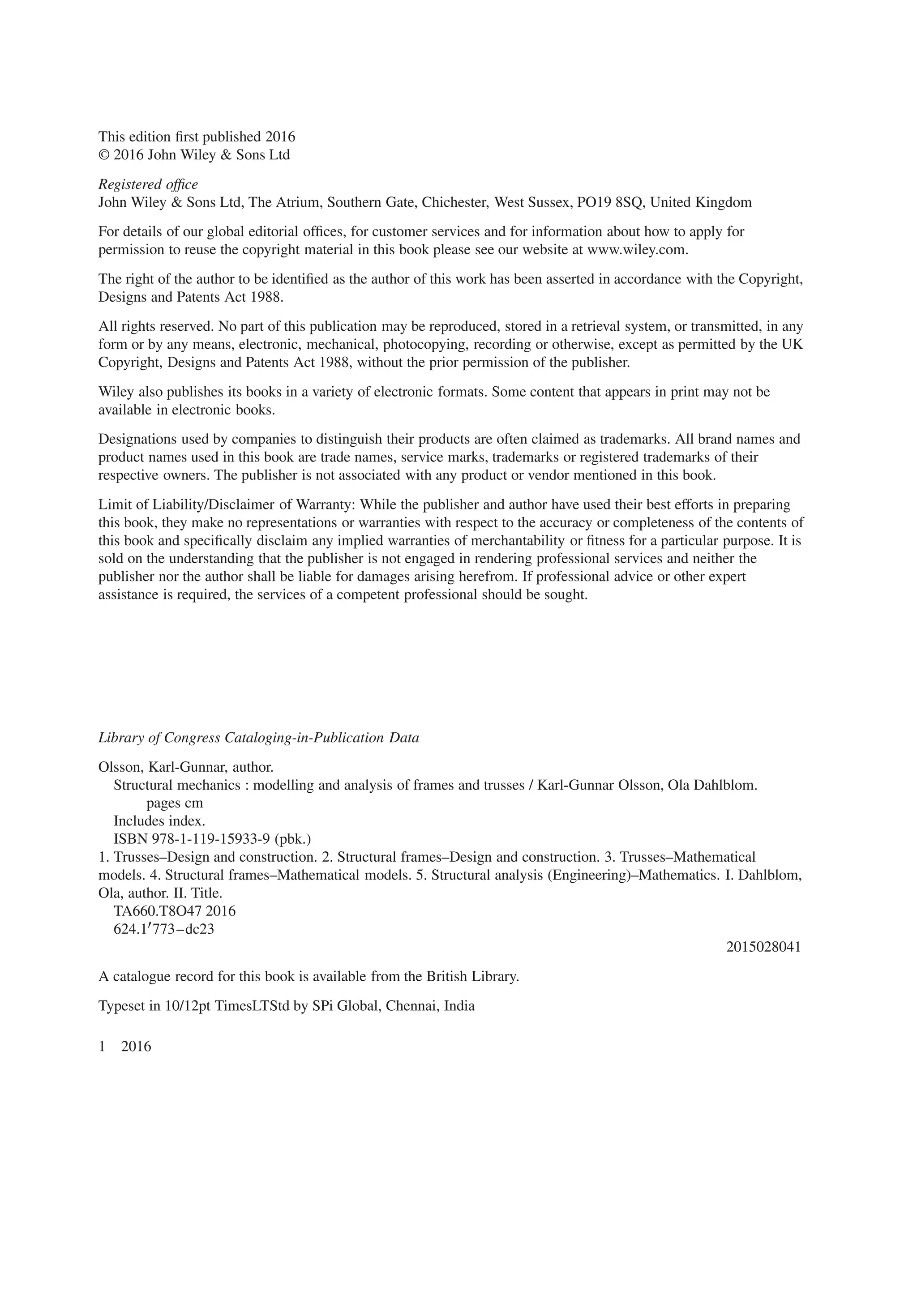 This edition first published 2016
© 2016 John Wiley & Sons Ltd
Registered office
John Wiley & Sons Ltd, The Atrium, Southern Gate, Chichester, West Sussex, PO19 8SQ, United Kingdom
For details of our global editorial offices, for customer services and for information about how to apply for
permission to reuse the copyright material in this book please see our website at www.wiley.com.
The right of the author to be identified as the author of this work has been asserted in accordance with the Copyright,
Designs and Patents Act 1988.
All rights reserved. No part of this publication may be reproduced, stored in a retrieval system, or transmitted, in any
form or by any means, electronic, mechanical, photocopying, recording or otherwise, except as permitted by the UK
Copyright, Designs and Patents Act 1988, without the prior permission of the publisher.
Wiley also publishes its books in a variety of electronic formats. Some content that appears in print may not be
available in electronic books.
Designations used by companies to distinguish their products are often claimed as trademarks. All brand names and
product names used in this book are trade names, service marks, trademarks or registered trademarks of their
respective owners. The publisher is not associated with any product or vendor mentioned in this book.
Limit of Liability/Disclaimer of Warranty: While the publisher and author have used their best efforts in preparing
this book, they make no representations or warranties with respect to the accuracy or completeness of the contents of
this book and specifically disclaim any implied warranties of merchantability or fitness for a particular purpose. It is
sold on the understanding that the publisher is not engaged in rendering professional services and neither the
publisher nor the author shall be liable for damages arising herefrom. If professional advice or other expert
assistance is required, the services of a competent professional should be sought.
Library of Congress Cataloging-in-Publication Data
Olsson, Karl-Gunnar, author.
Structural mechanics : modelling and analysis of frames and trusses / Karl-Gunnar Olsson, Ola Dahlblom.
pages cm
Includes index.
ISBN 978-1-119-15933-9 (pbk.)
1. Trusses–Design and construction. 2. Structural frames–Design and construction. 3. Trusses–Mathematical
models. 4. Structural frames–Mathematical models. 5. Structural analysis (Engineering)–Mathematics. I. Dahlblom,
Ola, author. II. Title.
TA660.T8O47 2016
624.1′773–dc23
2015028041
A catalogue record for this book is available from the British Library.
Typeset in 10/12pt TimesLTStd by SPi Global, Chennai, India
1 2016
 