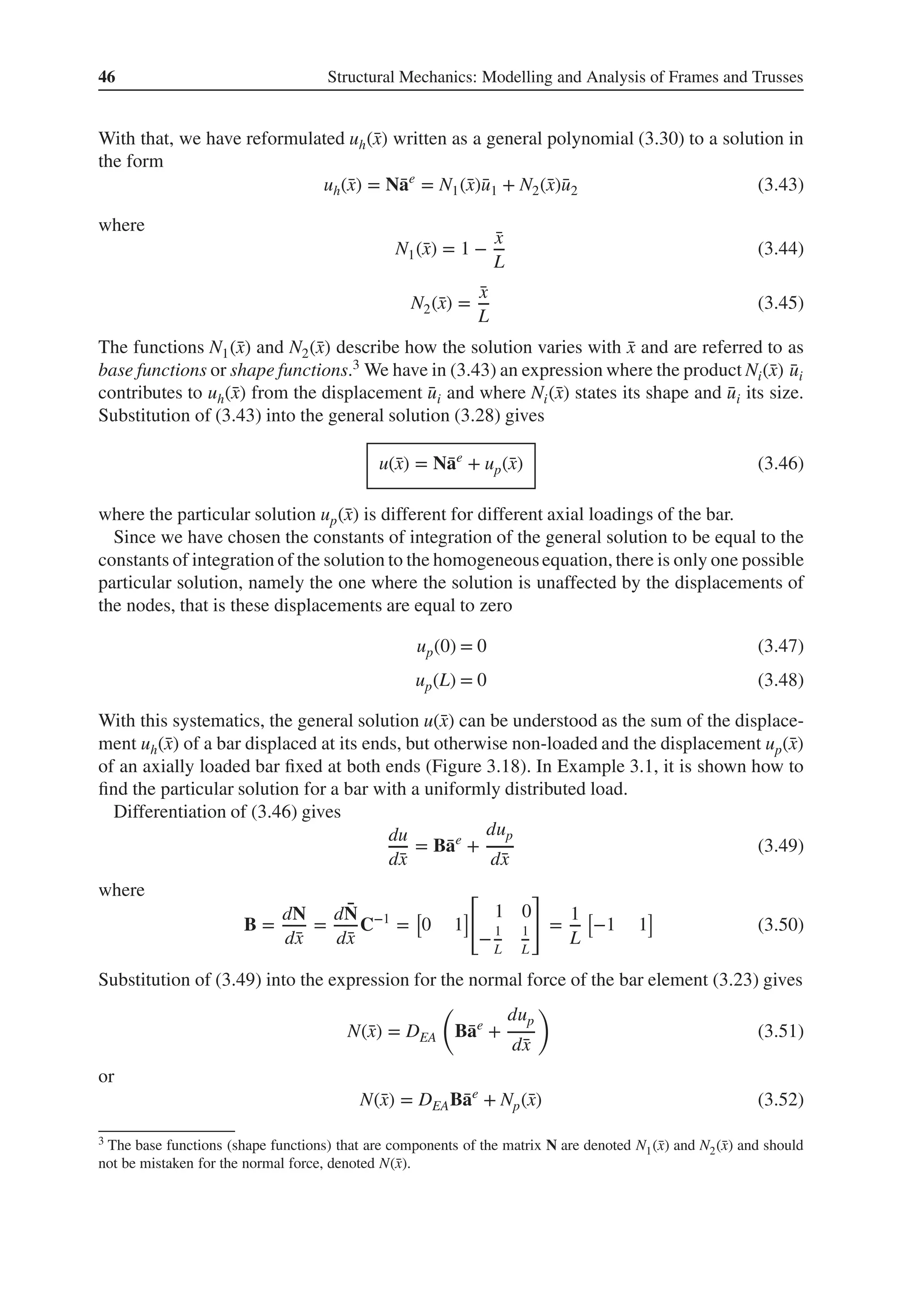 46 Structural Mechanics: Modelling and Analysis of Frames and Trusses
With that, we have reformulated uh(̄
x) written as a general polynomial (3.30) to a solution in
the form
uh(̄
x) = N̄
ae
= N1(̄
x)̄
u1 + N2(̄
x)̄
u2 (3.43)
where
N1(̄
x) = 1 −
̄
x
L
(3.44)
N2(̄
x) =
̄
x
L
(3.45)
The functions N1(̄
x) and N2(̄
x) describe how the solution varies with ̄
x and are referred to as
base functions or shape functions.3 We have in (3.43) an expression where the product Ni(̄
x) ̄
ui
contributes to uh(̄
x) from the displacement ̄
ui and where Ni(̄
x) states its shape and ̄
ui its size.
Substitution of (3.43) into the general solution (3.28) gives
u(̄
x) = N̄
ae
+ up(̄
x) (3.46)
where the particular solution up(̄
x) is different for different axial loadings of the bar.
Since we have chosen the constants of integration of the general solution to be equal to the
constants of integration of the solution to the homogeneousequation, there is only one possible
particular solution, namely the one where the solution is unaffected by the displacements of
the nodes, that is these displacements are equal to zero
up(0) = 0 (3.47)
up(L) = 0 (3.48)
With this systematics, the general solution u(̄
x) can be understood as the sum of the displace-
ment uh(̄
x) of a bar displaced at its ends, but otherwise non-loaded and the displacement up(̄
x)
of an axially loaded bar fixed at both ends (Figure 3.18). In Example 3.1, it is shown how to
find the particular solution for a bar with a uniformly distributed load.
Differentiation of (3.46) gives
du
d̄
x
= B̄
ae
+
dup
d̄
x
(3.49)
where
B =
dN
d̄
x
=
d ̄
N
d̄
x
C−1
=
[
0 1
]
[
1 0
−1
L
1
L
]
=
1
L
[
−1 1
]
(3.50)
Substitution of (3.49) into the expression for the normal force of the bar element (3.23) gives
N(̄
x) = DEA
(
B̄
ae
+
dup
d̄
x
)
(3.51)
or
N(̄
x) = DEAB̄
ae
+ Np(̄
x) (3.52)
3 The base functions (shape functions) that are components of the matrix N are denoted N1(̄
x) and N2(̄
x) and should
not be mistaken for the normal force, denoted N(̄
x).
 