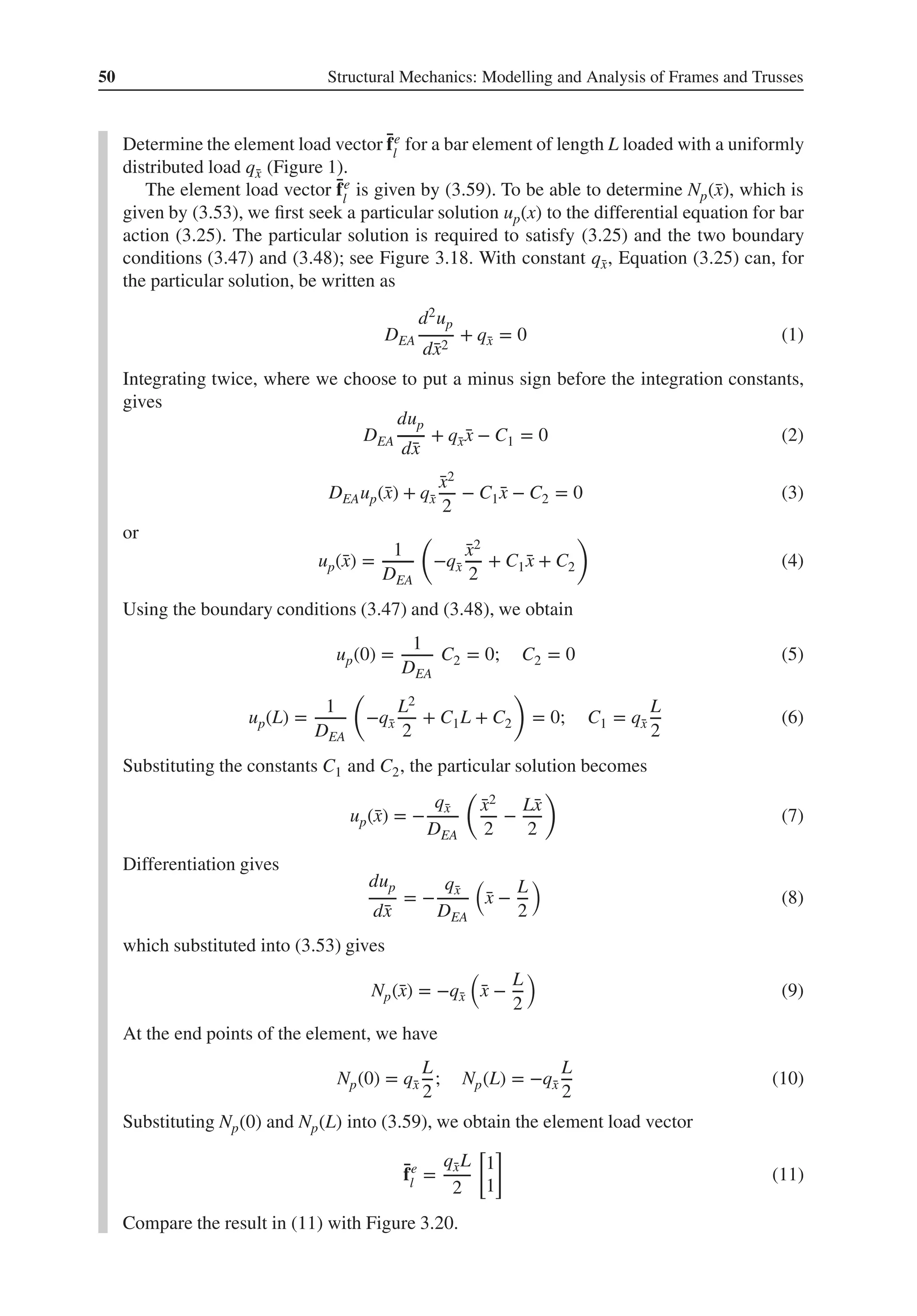 50 Structural Mechanics: Modelling and Analysis of Frames and Trusses
Determine the element load vector ̄
fe
l
for a bar element of length L loaded with a uniformly
distributed load q̄
x (Figure 1).
The element load vector ̄
fe
l
is given by (3.59). To be able to determine Np(̄
x), which is
given by (3.53), we first seek a particular solution up(x) to the differential equation for bar
action (3.25). The particular solution is required to satisfy (3.25) and the two boundary
conditions (3.47) and (3.48); see Figure 3.18. With constant q̄
x, Equation (3.25) can, for
the particular solution, be written as
DEA
d2up
d̄
x2
+ q̄
x = 0 (1)
Integrating twice, where we choose to put a minus sign before the integration constants,
gives
DEA
dup
d̄
x
+ q̄
x ̄
x − C1 = 0 (2)
DEAup(̄
x) + q̄
x
̄
x2
2
− C1 ̄
x − C2 = 0 (3)
or
up(̄
x) =
1
DEA
(
−q̄
x
̄
x2
2
+ C1 ̄
x + C2
)
(4)
Using the boundary conditions (3.47) and (3.48), we obtain
up(0) =
1
DEA
C2 = 0; C2 = 0 (5)
up(L) =
1
DEA
(
−q̄
x
L2
2
+ C1L + C2
)
= 0; C1 = q̄
x
L
2
(6)
Substituting the constants C1 and C2, the particular solution becomes
up(̄
x) = −
q̄
x
DEA
(
̄
x2
2
−
L̄
x
2
)
(7)
Differentiation gives
dup
d̄
x
= −
q̄
x
DEA
(
̄
x −
L
2
)
(8)
which substituted into (3.53) gives
Np(̄
x) = −q̄
x
(
̄
x −
L
2
)
(9)
At the end points of the element, we have
Np(0) = q̄
x
L
2
; Np(L) = −q̄
x
L
2
(10)
Substituting Np(0) and Np(L) into (3.59), we obtain the element load vector
̄
fe
l =
q̄
xL
2
[
1
1
]
(11)
Compare the result in (11) with Figure 3.20.
 