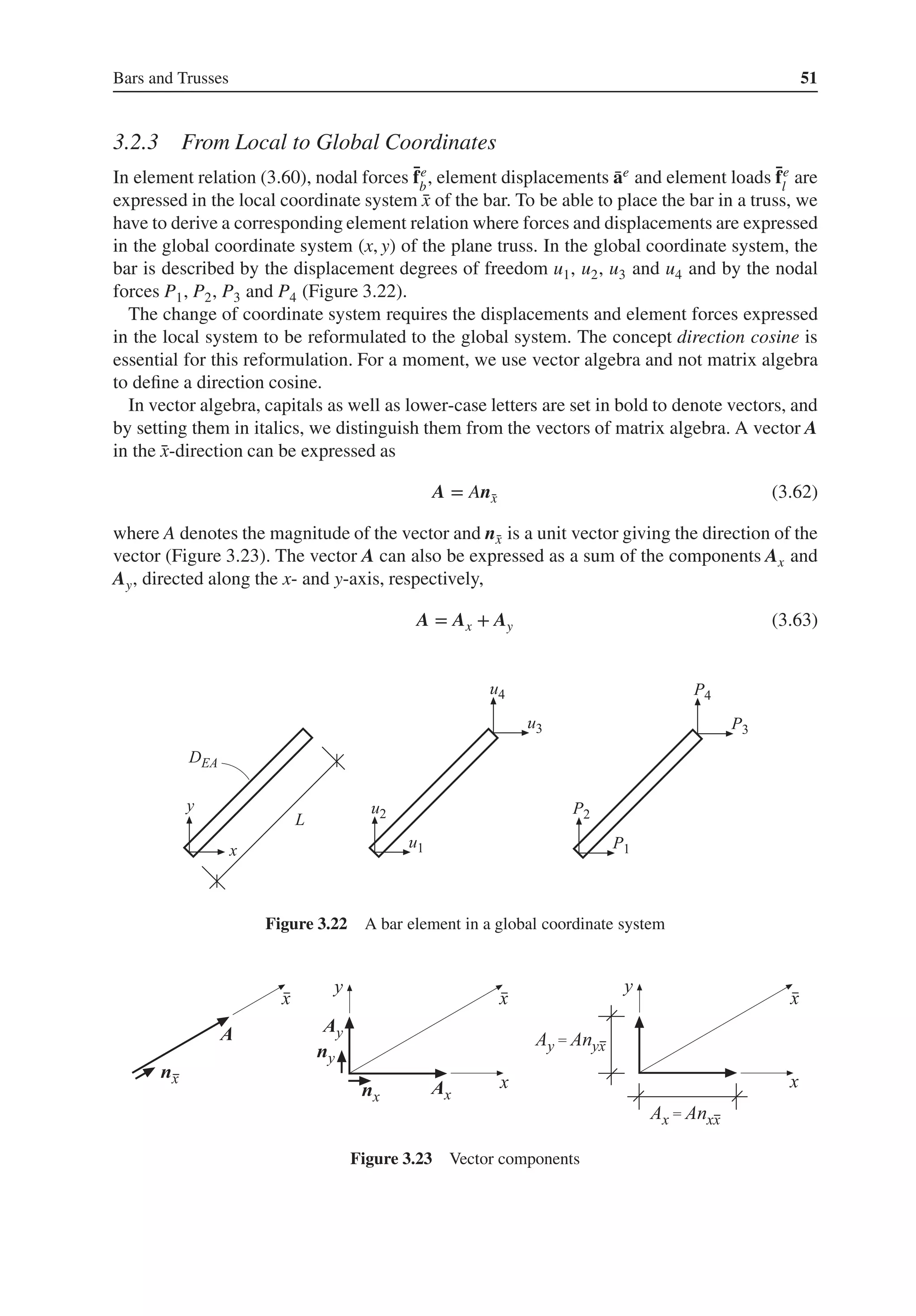 Bars and Trusses 51
3.2.3 From Local to Global Coordinates
In element relation (3.60), nodal forces ̄
fe
b
, element displacements ̄
ae and element loads ̄
fe
l
are
expressed in the local coordinate system ̄
x of the bar. To be able to place the bar in a truss, we
have to derive a corresponding element relation where forces and displacements are expressed
in the global coordinate system (x, y) of the plane truss. In the global coordinate system, the
bar is described by the displacement degrees of freedom u1, u2, u3 and u4 and by the nodal
forces P1, P2, P3 and P4 (Figure 3.22).
The change of coordinate system requires the displacements and element forces expressed
in the local system to be reformulated to the global system. The concept direction cosine is
essential for this reformulation. For a moment, we use vector algebra and not matrix algebra
to define a direction cosine.
In vector algebra, capitals as well as lower-case letters are set in bold to denote vectors, and
by setting them in italics, we distinguish them from the vectors of matrix algebra. A vector A
in the ̄
x-direction can be expressed as
A = An̄
x (3.62)
where A denotes the magnitude of the vector and n̄
x is a unit vector giving the direction of the
vector (Figure 3.23). The vector A can also be expressed as a sum of the components Ax and
Ay, directed along the x- and y-axis, respectively,
A = Ax + Ay (3.63)
Figure 3.22 A bar element in a global coordinate system
Figure 3.23 Vector components
 