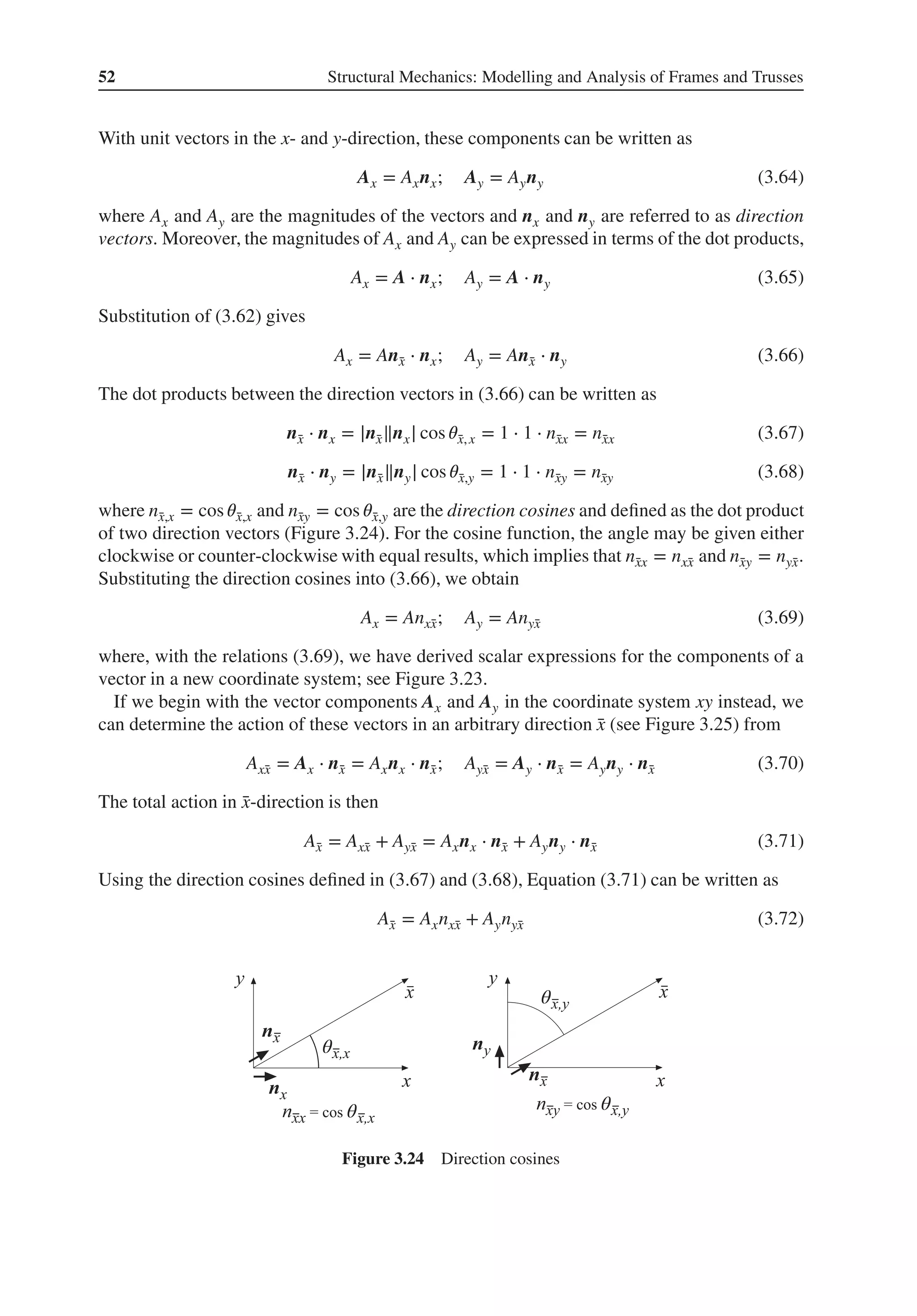 52 Structural Mechanics: Modelling and Analysis of Frames and Trusses
With unit vectors in the x- and y-direction, these components can be written as
Ax = Axnx; Ay = Ayny (3.64)
where Ax and Ay are the magnitudes of the vectors and nx and ny are referred to as direction
vectors. Moreover, the magnitudes of Ax and Ay can be expressed in terms of the dot products,
Ax = A ⋅ nx; Ay = A ⋅ ny (3.65)
Substitution of (3.62) gives
Ax = An̄
x ⋅ nx; Ay = An̄
x ⋅ ny (3.66)
The dot products between the direction vectors in (3.66) can be written as
n̄
x ⋅ nx = |n̄
x‖nx| cos 𝜃̄
x,x = 1 ⋅ 1 ⋅ n̄
xx = n̄
xx (3.67)
n̄
x ⋅ ny = |n̄
x‖ny| cos 𝜃̄
x,y = 1 ⋅ 1 ⋅ n̄
xy = n̄
xy (3.68)
where n̄
x,x = cos 𝜃̄
x,x and n̄
xy = cos 𝜃̄
x,y are the direction cosines and defined as the dot product
of two direction vectors (Figure 3.24). For the cosine function, the angle may be given either
clockwise or counter-clockwise with equal results, which implies that n̄
xx = nx̄
x and n̄
xy = nȳ
x.
Substituting the direction cosines into (3.66), we obtain
Ax = Anx̄
x; Ay = Anȳ
x (3.69)
where, with the relations (3.69), we have derived scalar expressions for the components of a
vector in a new coordinate system; see Figure 3.23.
If we begin with the vector components Ax and Ay in the coordinate system xy instead, we
can determine the action of these vectors in an arbitrary direction ̄
x (see Figure 3.25) from
Ax̄
x = Ax ⋅ n̄
x = Axnx ⋅ n̄
x; Aȳ
x = Ay ⋅ n̄
x = Ayny ⋅ n̄
x (3.70)
The total action in ̄
x-direction is then
Ā
x = Ax̄
x + Aȳ
x = Axnx ⋅ n̄
x + Ayny ⋅ n̄
x (3.71)
Using the direction cosines defined in (3.67) and (3.68), Equation (3.71) can be written as
Ā
x = Axnx̄
x + Aynȳ
x (3.72)
θ
θ θ
θ
Figure 3.24 Direction cosines
 