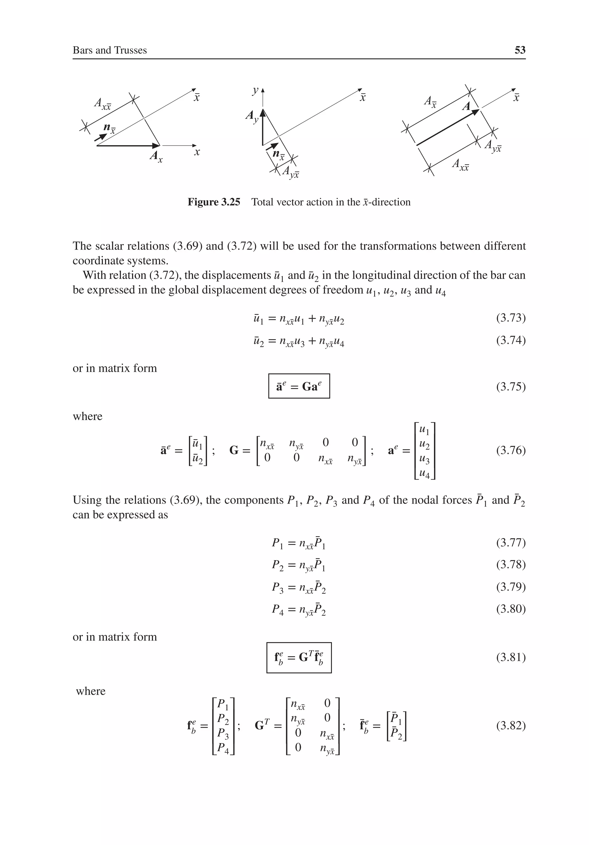 Bars and Trusses 53
Figure 3.25 Total vector action in the ̄
x-direction
The scalar relations (3.69) and (3.72) will be used for the transformations between different
coordinate systems.
With relation (3.72), the displacements ̄
u1 and ̄
u2 in the longitudinal direction of the bar can
be expressed in the global displacement degrees of freedom u1, u2, u3 and u4
̄
u1 = nx̄
xu1 + nȳ
xu2 (3.73)
̄
u2 = nx̄
xu3 + nȳ
xu4 (3.74)
or in matrix form
̄
ae
= Gae
(3.75)
where
̄
ae
=
[
̄
u1
̄
u2
]
; G =
[
nx̄
x nȳ
x 0 0
0 0 nx̄
x nȳ
x
]
; ae
=
⎡
⎢
⎢
⎢
⎣
u1
u2
u3
u4
⎤
⎥
⎥
⎥
⎦
(3.76)
Using the relations (3.69), the components P1, P2, P3 and P4 of the nodal forces ̄
P1 and ̄
P2
can be expressed as
P1 = nx̄
x
̄
P1 (3.77)
P2 = nȳ
x
̄
P1 (3.78)
P3 = nx̄
x
̄
P2 (3.79)
P4 = nȳ
x
̄
P2 (3.80)
or in matrix form
fe
b = GT ̄
fe
b (3.81)
where
fe
b =
⎡
⎢
⎢
⎢
⎣
P1
P2
P3
P4
⎤
⎥
⎥
⎥
⎦
; GT
=
⎡
⎢
⎢
⎢
⎣
nx̄
x 0
nȳ
x 0
0 nx̄
x
0 nȳ
x
⎤
⎥
⎥
⎥
⎦
; ̄
fe
b =
[
̄
P1
̄
P2
]
(3.82)
 