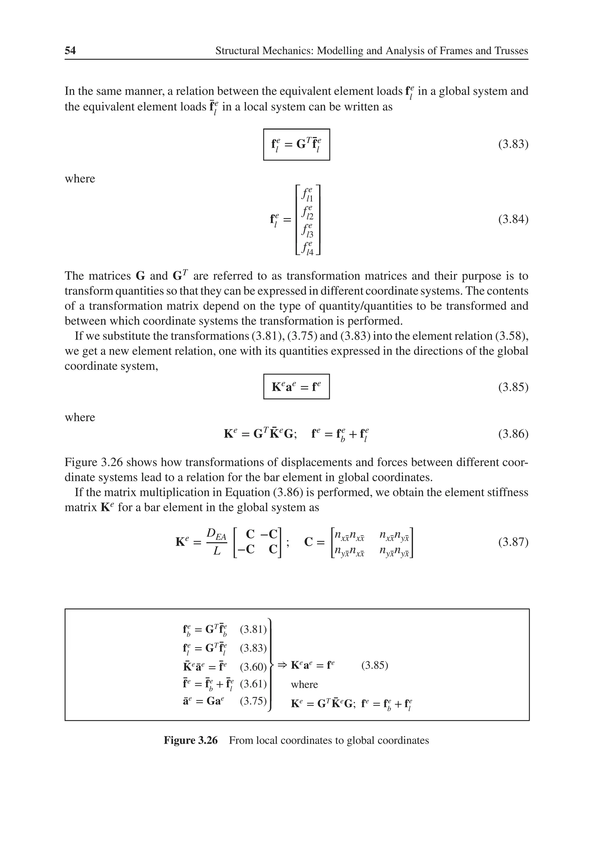 54 Structural Mechanics: Modelling and Analysis of Frames and Trusses
In the same manner, a relation between the equivalent element loads fe
l
in a global system and
the equivalent element loads ̄
fe
l
in a local system can be written as
fe
l = GT ̄
fe
l (3.83)
where
fe
l =
⎡
⎢
⎢
⎢
⎢
⎣
fe
l1
fe
l2
fe
l3
fe
l4
⎤
⎥
⎥
⎥
⎥
⎦
(3.84)
The matrices G and GT are referred to as transformation matrices and their purpose is to
transform quantities so that they can be expressed in different coordinatesystems. The contents
of a transformation matrix depend on the type of quantity/quantities to be transformed and
between which coordinate systems the transformation is performed.
If we substitute the transformations (3.81), (3.75) and (3.83) into the element relation (3.58),
we get a new element relation, one with its quantities expressed in the directions of the global
coordinate system,
Ke
ae
= fe
(3.85)
where
Ke
= GT ̄
Ke
G; fe
= fe
b + fe
l (3.86)
Figure 3.26 shows how transformations of displacements and forces between different coor-
dinate systems lead to a relation for the bar element in global coordinates.
If the matrix multiplication in Equation (3.86) is performed, we obtain the element stiffness
matrix Ke for a bar element in the global system as
Ke
=
DEA
L
[
C −C
−C C
]
; C =
[
nx̄
xnx̄
x nx̄
xnȳ
x
nȳ
xnx̄
x nȳ
xnȳ
x
]
(3.87)
fe
b
= GT ̄
fe
b
(3.81)
fe
l
= GT ̄
fe
l
(3.83)
̄
Ke
̄
ae
= ̄
fe
(3.60)
̄
fe
= ̄
fe
b
+ ̄
fe
l
(3.61)
̄
ae
= Gae
(3.75)
⎫
⎪
⎪
⎪
⎬
⎪
⎪
⎪
⎭
⇒ Ke
ae
= fe
(3.85)
where
Ke
= GT ̄
Ke
G; fe
= fe
b
+ fe
l
Figure 3.26 From local coordinates to global coordinates
 