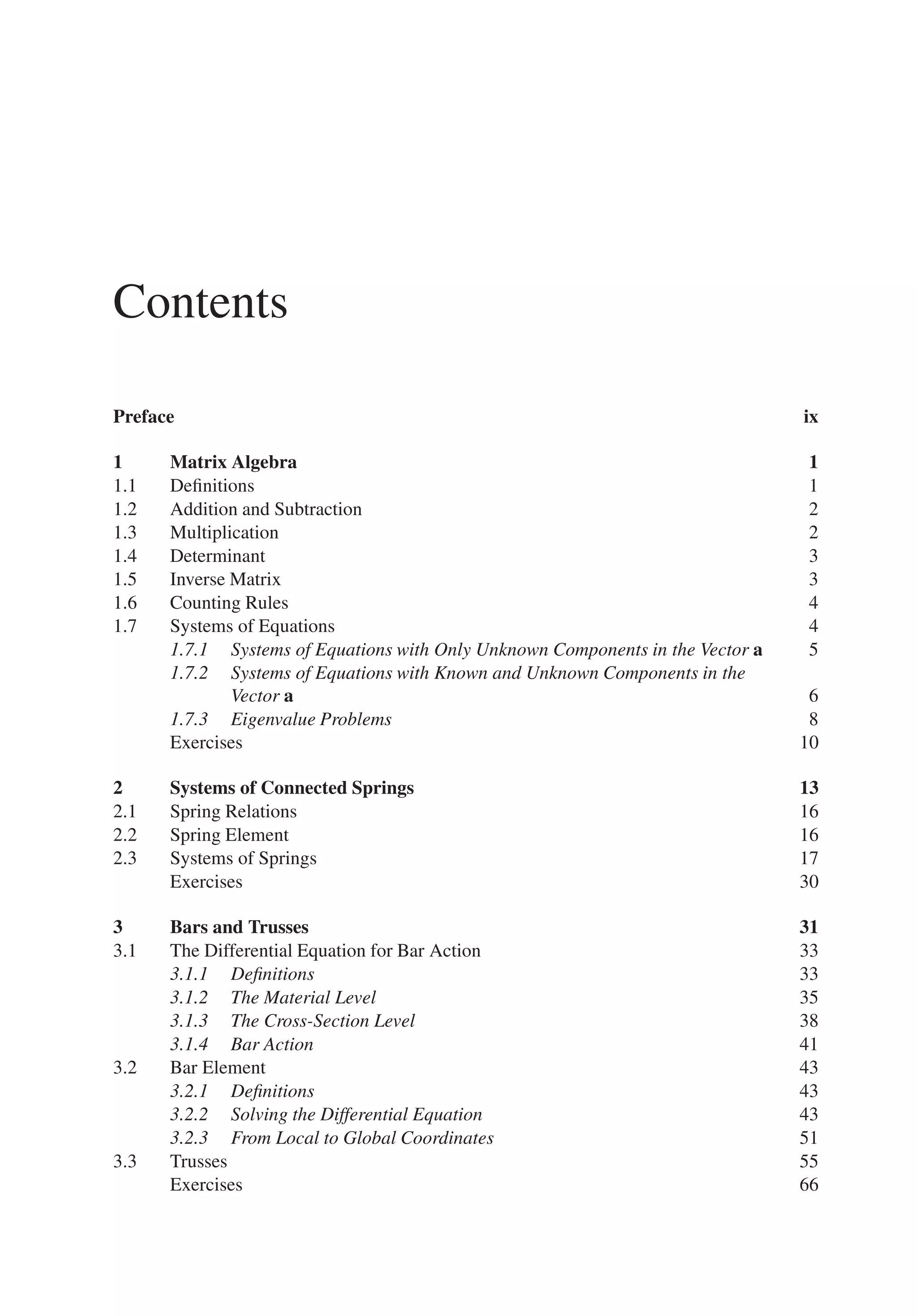 Contents
Preface ix
1 Matrix Algebra 1
1.1 Definitions 1
1.2 Addition and Subtraction 2
1.3 Multiplication 2
1.4 Determinant 3
1.5 Inverse Matrix 3
1.6 Counting Rules 4
1.7 Systems of Equations 4
1.7.1 Systems of Equations with Only Unknown Components in the Vector 𝐚 5
1.7.2 Systems of Equations with Known and Unknown Components in the
Vector 𝐚 6
1.7.3 Eigenvalue Problems 8
Exercises 10
2 Systems of Connected Springs 13
2.1 Spring Relations 16
2.2 Spring Element 16
2.3 Systems of Springs 17
Exercises 30
3 Bars and Trusses 31
3.1 The Differential Equation for Bar Action 33
3.1.1 Definitions 33
3.1.2 The Material Level 35
3.1.3 The Cross-Section Level 38
3.1.4 Bar Action 41
3.2 Bar Element 43
3.2.1 Definitions 43
3.2.2 Solving the Differential Equation 43
3.2.3 From Local to Global Coordinates 51
3.3 Trusses 55
Exercises 66
 