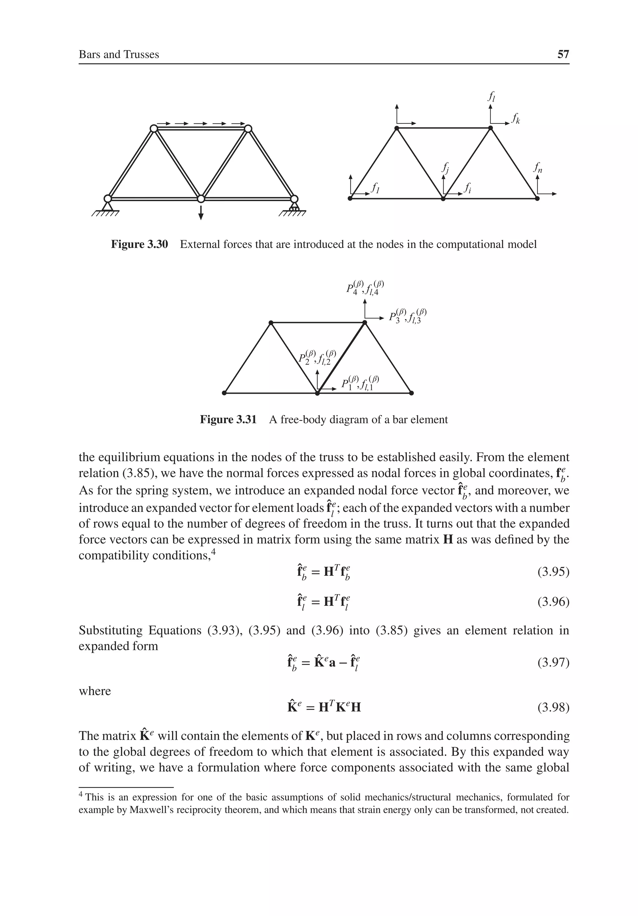 Bars and Trusses 57
Figure 3.30 External forces that are introduced at the nodes in the computational model
β β
β
β β
β β
β
Figure 3.31 A free-body diagram of a bar element
the equilibrium equations in the nodes of the truss to be established easily. From the element
relation (3.85), we have the normal forces expressed as nodal forces in global coordinates, fe
b
.
As for the spring system, we introduce an expanded nodal force vector ̂
fe
b
, and moreover, we
introduce an expanded vector for element loads ̂
fe
l
; each of the expanded vectors with a number
of rows equal to the number of degrees of freedom in the truss. It turns out that the expanded
force vectors can be expressed in matrix form using the same matrix H as was defined by the
compatibility conditions,4
̂
fe
b = HT
fe
b (3.95)
̂
fe
l = HT
fe
l (3.96)
Substituting Equations (3.93), (3.95) and (3.96) into (3.85) gives an element relation in
expanded form
̂
fe
b = ̂
Ke
a − ̂
fe
l (3.97)
where
̂
Ke
= HT
Ke
H (3.98)
The matrix ̂
Ke will contain the elements of Ke, but placed in rows and columns corresponding
to the global degrees of freedom to which that element is associated. By this expanded way
of writing, we have a formulation where force components associated with the same global
4 This is an expression for one of the basic assumptions of solid mechanics/structural mechanics, formulated for
example by Maxwell’s reciprocity theorem, and which means that strain energy only can be transformed, not created.
 