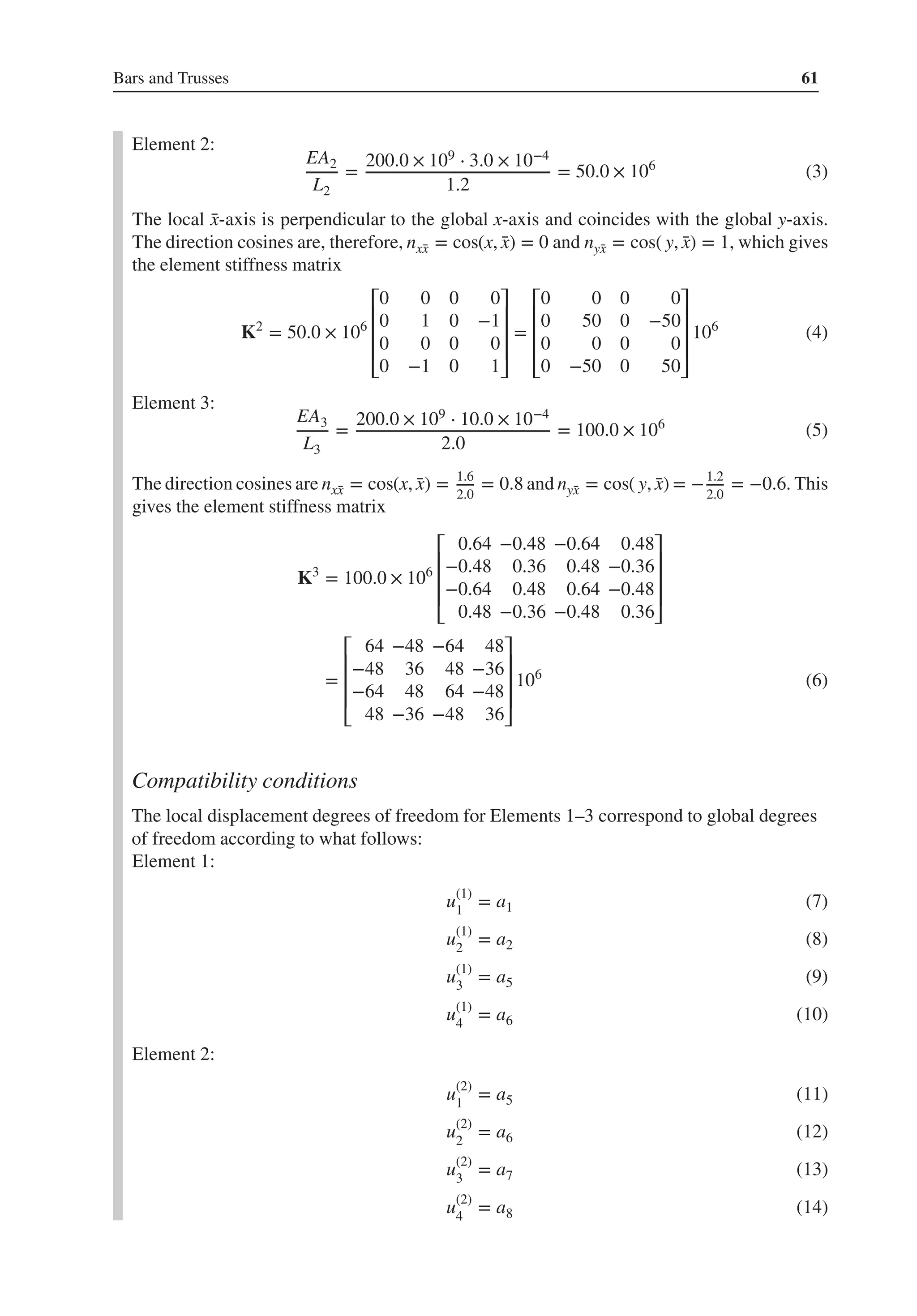 Bars and Trusses 61
Element 2:
EA2
L2
=
200.0 × 109 ⋅ 3.0 × 10−4
1.2
= 50.0 × 106
(3)
The local ̄
x-axis is perpendicular to the global x-axis and coincides with the global y-axis.
The direction cosines are, therefore, nx̄
x = cos(x, ̄
x) = 0 and nȳ
x = cos( y, ̄
x) = 1, which gives
the element stiffness matrix
K2
= 50.0 × 106
⎡
⎢
⎢
⎢
⎣
0 0 0 0
0 1 0 −1
0 0 0 0
0 −1 0 1
⎤
⎥
⎥
⎥
⎦
=
⎡
⎢
⎢
⎢
⎣
0 0 0 0
0 50 0 −50
0 0 0 0
0 −50 0 50
⎤
⎥
⎥
⎥
⎦
106
(4)
Element 3:
EA3
L3
=
200.0 × 109 ⋅ 10.0 × 10−4
2.0
= 100.0 × 106
(5)
The direction cosines are nx̄
x = cos(x, ̄
x) = 1.6
2.0
= 0.8 and nȳ
x = cos( y, ̄
x) = −1.2
2.0
= −0.6. This
gives the element stiffness matrix
K3
= 100.0 × 106
⎡
⎢
⎢
⎢
⎣
0.64 −0.48 −0.64 0.48
−0.48 0.36 0.48 −0.36
−0.64 0.48 0.64 −0.48
0.48 −0.36 −0.48 0.36
⎤
⎥
⎥
⎥
⎦
=
⎡
⎢
⎢
⎢
⎣
64 −48 −64 48
−48 36 48 −36
−64 48 64 −48
48 −36 −48 36
⎤
⎥
⎥
⎥
⎦
106
(6)
Compatibility conditions
The local displacement degrees of freedom for Elements 1–3 correspond to global degrees
of freedom according to what follows:
Element 1:
u(1)
1
= a1 (7)
u(1)
2
= a2 (8)
u(1)
3
= a5 (9)
u(1)
4
= a6 (10)
Element 2:
u(2)
1
= a5 (11)
u(2)
2
= a6 (12)
u(2)
3
= a7 (13)
u(2)
4
= a8 (14)
 