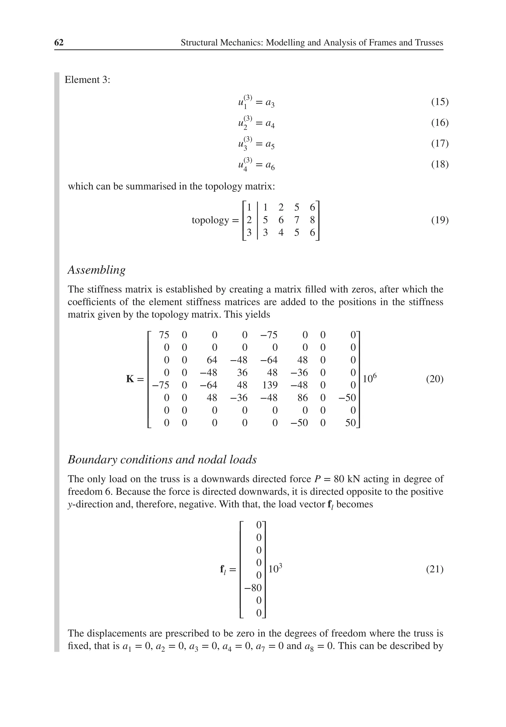 62 Structural Mechanics: Modelling and Analysis of Frames and Trusses
Element 3:
u(3)
1
= a3 (15)
u(3)
2
= a4 (16)
u(3)
3
= a5 (17)
u(3)
4
= a6 (18)
which can be summarised in the topology matrix:
topology =
⎡
⎢
⎢
⎣
1 1 2 5 6
2 5 6 7 8
3 3 4 5 6
⎤
⎥
⎥
⎦
(19)
Assembling
The stiffness matrix is established by creating a matrix filled with zeros, after which the
coefficients of the element stiffness matrices are added to the positions in the stiffness
matrix given by the topology matrix. This yields
K =
⎡
⎢
⎢
⎢
⎢
⎢
⎢
⎢
⎢
⎣
75 0 0 0 −75 0 0 0
0 0 0 0 0 0 0 0
0 0 64 −48 −64 48 0 0
0 0 −48 36 48 −36 0 0
−75 0 −64 48 139 −48 0 0
0 0 48 −36 −48 86 0 −50
0 0 0 0 0 0 0 0
0 0 0 0 0 −50 0 50
⎤
⎥
⎥
⎥
⎥
⎥
⎥
⎥
⎥
⎦
106
(20)
Boundary conditions and nodal loads
The only load on the truss is a downwards directed force P = 80 kN acting in degree of
freedom 6. Because the force is directed downwards, it is directed opposite to the positive
y-direction and, therefore, negative. With that, the load vector fl becomes
fl =
⎡
⎢
⎢
⎢
⎢
⎢
⎢
⎢
⎢
⎣
0
0
0
0
0
−80
0
0
⎤
⎥
⎥
⎥
⎥
⎥
⎥
⎥
⎥
⎦
103
(21)
The displacements are prescribed to be zero in the degrees of freedom where the truss is
fixed, that is a1 = 0, a2 = 0, a3 = 0, a4 = 0, a7 = 0 and a8 = 0. This can be described by
 