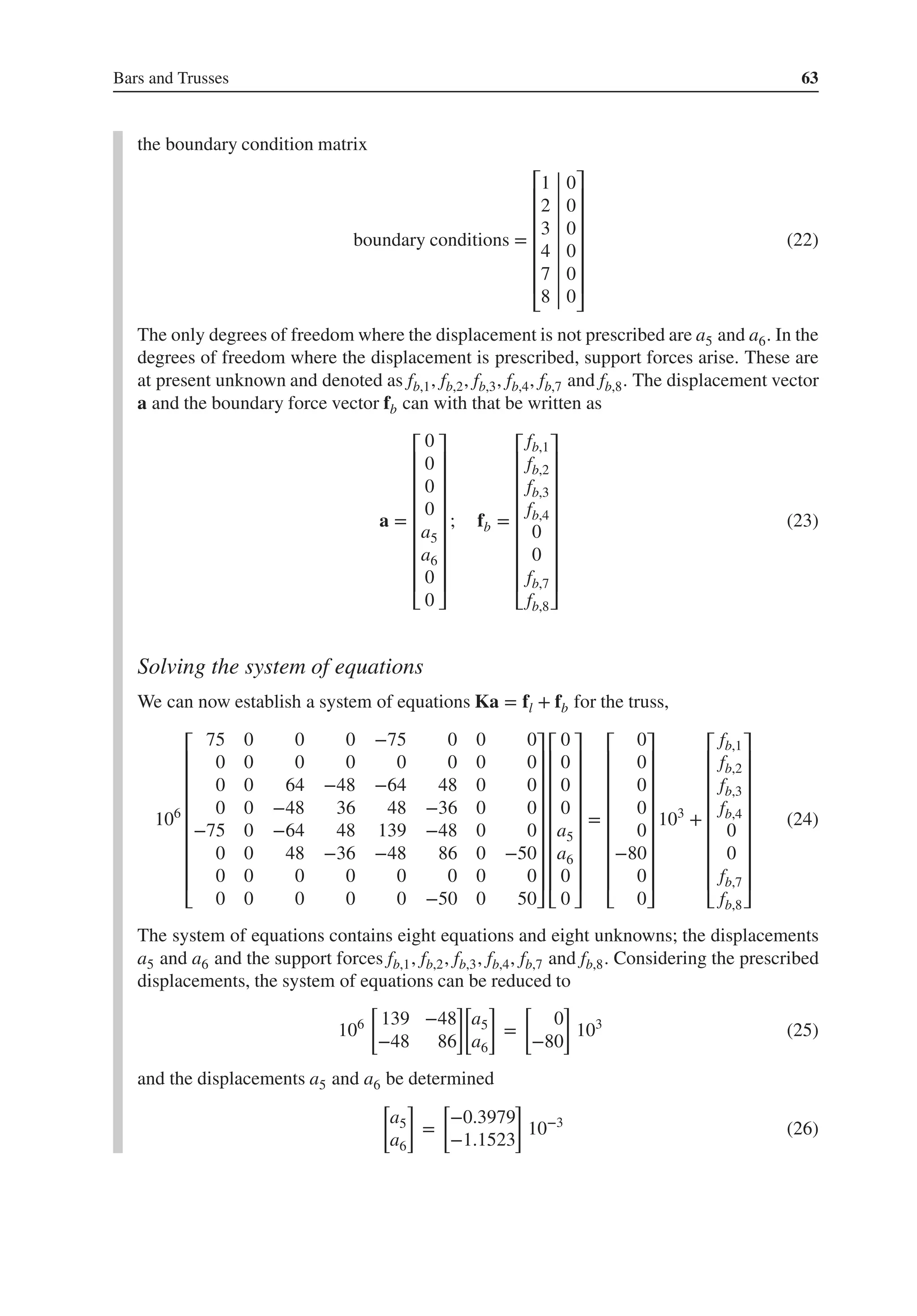 Bars and Trusses 63
the boundary condition matrix
boundary conditions =
⎡
⎢
⎢
⎢
⎢
⎢
⎢
⎣
1 0
2 0
3 0
4 0
7 0
8 0
⎤
⎥
⎥
⎥
⎥
⎥
⎥
⎦
(22)
The only degrees of freedom where the displacement is not prescribed are a5 and a6. In the
degrees of freedom where the displacement is prescribed, support forces arise. These are
at present unknown and denoted as fb,1, fb,2, fb,3, fb,4, fb,7 and fb,8. The displacement vector
a and the boundary force vector fb can with that be written as
a =
⎡
⎢
⎢
⎢
⎢
⎢
⎢
⎢
⎢
⎣
0
0
0
0
a5
a6
0
0
⎤
⎥
⎥
⎥
⎥
⎥
⎥
⎥
⎥
⎦
; fb =
⎡
⎢
⎢
⎢
⎢
⎢
⎢
⎢
⎢
⎣
fb,1
fb,2
fb,3
fb,4
0
0
fb,7
fb,8
⎤
⎥
⎥
⎥
⎥
⎥
⎥
⎥
⎥
⎦
(23)
Solving the system of equations
We can now establish a system of equations Ka = fl + fb for the truss,
106
⎡
⎢
⎢
⎢
⎢
⎢
⎢
⎢
⎢
⎣
75 0 0 0 −75 0 0 0
0 0 0 0 0 0 0 0
0 0 64 −48 −64 48 0 0
0 0 −48 36 48 −36 0 0
−75 0 −64 48 139 −48 0 0
0 0 48 −36 −48 86 0 −50
0 0 0 0 0 0 0 0
0 0 0 0 0 −50 0 50
⎤
⎥
⎥
⎥
⎥
⎥
⎥
⎥
⎥
⎦
⎡
⎢
⎢
⎢
⎢
⎢
⎢
⎢
⎢
⎣
0
0
0
0
a5
a6
0
0
⎤
⎥
⎥
⎥
⎥
⎥
⎥
⎥
⎥
⎦
=
⎡
⎢
⎢
⎢
⎢
⎢
⎢
⎢
⎢
⎣
0
0
0
0
0
−80
0
0
⎤
⎥
⎥
⎥
⎥
⎥
⎥
⎥
⎥
⎦
103
+
⎡
⎢
⎢
⎢
⎢
⎢
⎢
⎢
⎢
⎣
fb,1
fb,2
fb,3
fb,4
0
0
fb,7
fb,8
⎤
⎥
⎥
⎥
⎥
⎥
⎥
⎥
⎥
⎦
(24)
The system of equations contains eight equations and eight unknowns; the displacements
a5 and a6 and the support forces fb,1, fb,2, fb,3, fb,4, fb,7 and fb,8. Considering the prescribed
displacements, the system of equations can be reduced to
106
[
139 −48
−48 86
]
[
a5
a6
]
=
[
0
−80
]
103
(25)
and the displacements a5 and a6 be determined
[
a5
a6
]
=
[
−0.3979
−1.1523
]
10−3
(26)
 
