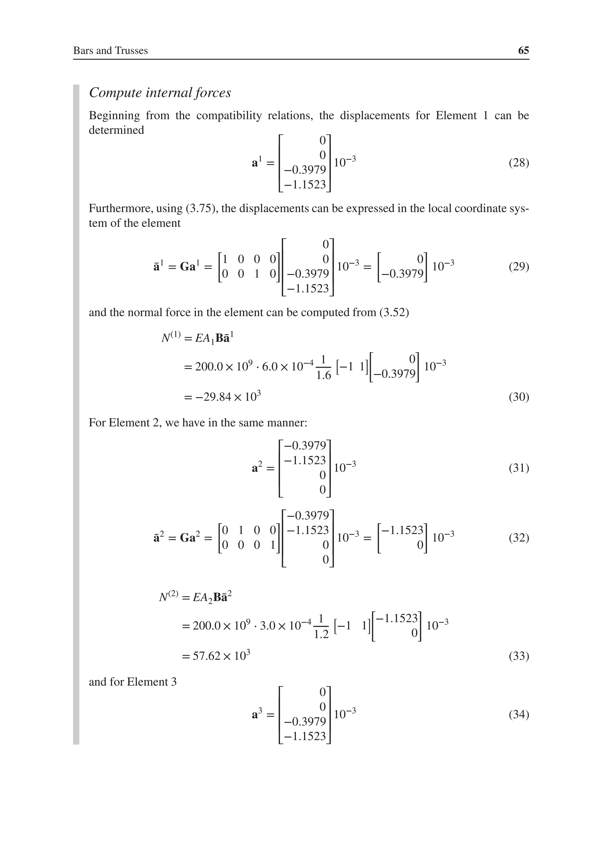 Bars and Trusses 65
Compute internal forces
Beginning from the compatibility relations, the displacements for Element 1 can be
determined
a1
=
⎡
⎢
⎢
⎢
⎣
0
0
−0.3979
−1.1523
⎤
⎥
⎥
⎥
⎦
10−3
(28)
Furthermore, using (3.75), the displacements can be expressed in the local coordinate sys-
tem of the element
̄
a1
= Ga1
=
[
1 0 0 0
0 0 1 0
]⎡
⎢
⎢
⎢
⎣
0
0
−0.3979
−1.1523
⎤
⎥
⎥
⎥
⎦
10−3
=
[
0
−0.3979
]
10−3
(29)
and the normal force in the element can be computed from (3.52)
N(1)
= EA1B̄
a1
= 200.0 × 109
⋅ 6.0 × 10−4 1
1.6
[
−1 1
]
[
0
−0.3979
]
10−3
= −29.84 × 103
(30)
For Element 2, we have in the same manner:
a2
=
⎡
⎢
⎢
⎢
⎣
−0.3979
−1.1523
0
0
⎤
⎥
⎥
⎥
⎦
10−3
(31)
̄
a2
= Ga2
=
[
0 1 0 0
0 0 0 1
]⎡
⎢
⎢
⎢
⎣
−0.3979
−1.1523
0
0
⎤
⎥
⎥
⎥
⎦
10−3
=
[
−1.1523
0
]
10−3
(32)
N(2)
= EA2B̄
a2
= 200.0 × 109
⋅ 3.0 × 10−4 1
1.2
[
−1 1
]
[
−1.1523
0
]
10−3
= 57.62 × 103
(33)
and for Element 3
a3
=
⎡
⎢
⎢
⎢
⎣
0
0
−0.3979
−1.1523
⎤
⎥
⎥
⎥
⎦
10−3
(34)
 