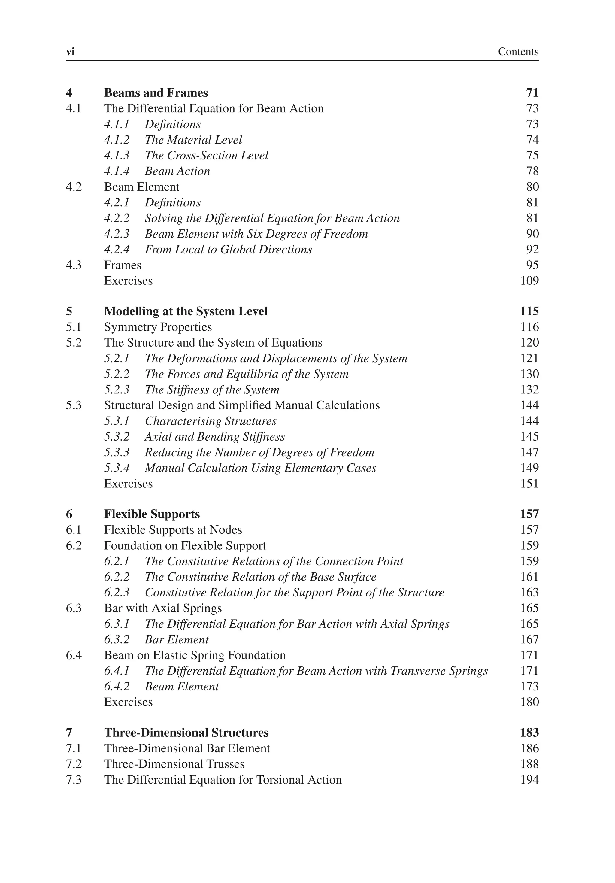 vi Contents
4 Beams and Frames 71
4.1 The Differential Equation for Beam Action 73
4.1.1 Definitions 73
4.1.2 The Material Level 74
4.1.3 The Cross-Section Level 75
4.1.4 Beam Action 78
4.2 Beam Element 80
4.2.1 Definitions 81
4.2.2 Solving the Differential Equation for Beam Action 81
4.2.3 Beam Element with Six Degrees of Freedom 90
4.2.4 From Local to Global Directions 92
4.3 Frames 95
Exercises 109
5 Modelling at the System Level 115
5.1 Symmetry Properties 116
5.2 The Structure and the System of Equations 120
5.2.1 The Deformations and Displacements of the System 121
5.2.2 The Forces and Equilibria of the System 130
5.2.3 The Stiffness of the System 132
5.3 Structural Design and Simplified Manual Calculations 144
5.3.1 Characterising Structures 144
5.3.2 Axial and Bending Stiffness 145
5.3.3 Reducing the Number of Degrees of Freedom 147
5.3.4 Manual Calculation Using Elementary Cases 149
Exercises 151
6 Flexible Supports 157
6.1 Flexible Supports at Nodes 157
6.2 Foundation on Flexible Support 159
6.2.1 The Constitutive Relations of the Connection Point 159
6.2.2 The Constitutive Relation of the Base Surface 161
6.2.3 Constitutive Relation for the Support Point of the Structure 163
6.3 Bar with Axial Springs 165
6.3.1 The Differential Equation for Bar Action with Axial Springs 165
6.3.2 Bar Element 167
6.4 Beam on Elastic Spring Foundation 171
6.4.1 The Differential Equation for Beam Action with Transverse Springs 171
6.4.2 Beam Element 173
Exercises 180
7 Three-Dimensional Structures 183
7.1 Three-Dimensional Bar Element 186
7.2 Three-Dimensional Trusses 188
7.3 The Differential Equation for Torsional Action 194
 