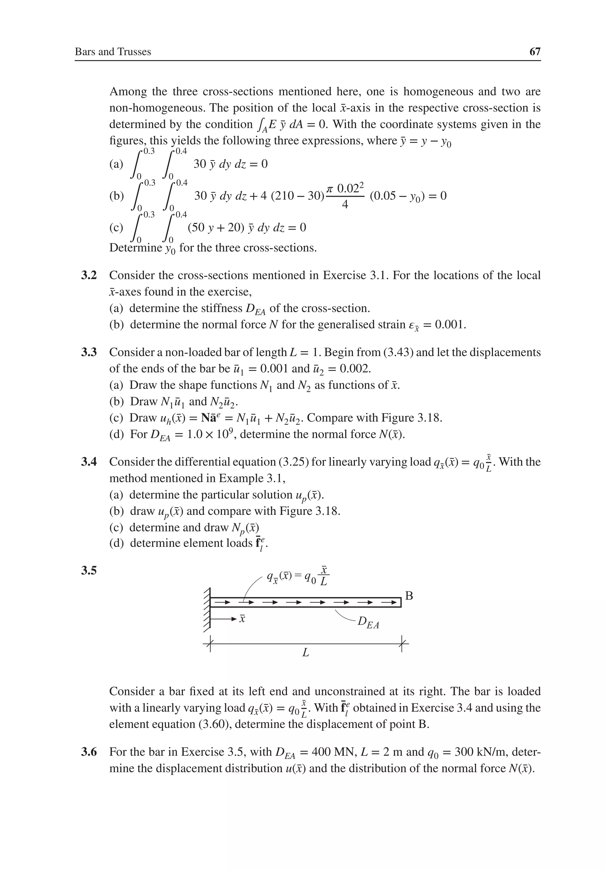 Bars and Trusses 67
Among the three cross-sections mentioned here, one is homogeneous and two are
non-homogeneous. The position of the local ̄
x-axis in the respective cross-section is
determined by the condition ∫AE ̄
y dA = 0. With the coordinate systems given in the
figures, this yields the following three expressions, where ̄
y = y − y0
(a)
∫
0.3
0 ∫
0.4
0
30 ̄
y dy dz = 0
(b)
∫
0.3
0 ∫
0.4
0
30 ̄
y dy dz + 4 (210 − 30)
𝜋 0.022
4
(0.05 − y0) = 0
(c)
∫
0.3
0 ∫
0.4
0
(50 y + 20) ̄
y dy dz = 0
Determine y0 for the three cross-sections.
3.2 Consider the cross-sections mentioned in Exercise 3.1. For the locations of the local
̄
x-axes found in the exercise,
(a) determine the stiffness DEA of the cross-section.
(b) determine the normal force N for the generalised strain 𝜀̄
x = 0.001.
3.3 Consider a non-loaded bar of length L = 1. Begin from (3.43) and let the displacements
of the ends of the bar be ̄
u1 = 0.001 and ̄
u2 = 0.002.
(a) Draw the shape functions N1 and N2 as functions of ̄
x.
(b) Draw N1 ̄
u1 and N2 ̄
u2.
(c) Draw uh(̄
x) = N̄
ae = N1 ̄
u1 + N2 ̄
u2. Compare with Figure 3.18.
(d) For DEA = 1.0 × 109, determine the normal force N(̄
x).
3.4 Consider the differential equation (3.25) for linearly varying load q̄
x(̄
x) = q0
̄
x
L
. With the
method mentioned in Example 3.1,
(a) determine the particular solution up(̄
x).
(b) draw up(̄
x) and compare with Figure 3.18.
(c) determine and draw Np(̄
x)
(d) determine element loads ̄
fe
l
.
3.5 . ( )
Consider a bar fixed at its left end and unconstrained at its right. The bar is loaded
with a linearly varying load q̄
x(̄
x) = q0
̄
x
L
. With ̄
fe
l
obtained in Exercise 3.4 and using the
element equation (3.60), determine the displacement of point B.
3.6 For the bar in Exercise 3.5, with DEA = 400 MN, L = 2 m and q0 = 300 kN/m, deter-
mine the displacement distribution u(̄
x) and the distribution of the normal force N(̄
x).
 